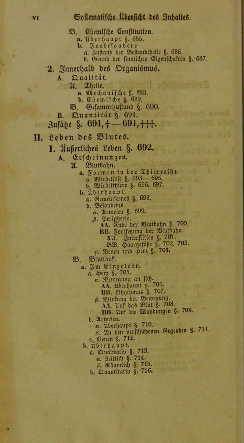 ©hflematifcbe Übetfidjt bcS 3nbalte$. S3. (5()emifcf)e Gjonflitution. a. Überhaupt §. 685. b. SnSbcfonbccc a. 3uftanb ber ®cflanbtf)citc §. 686. b. ©ntnb bec finnlicben ©igenfcbaften §. 687. 2. Snnerfyalb t>C6 £)i'gani6mu6. A. £Untttdt. 31. 2$eUe. a. SDledjantfcbe §. 688. b. <5(; entliehe §. 689. S5. ©efammtsuffanb §. 690. B. SUtantitdt §. 691. 3uja£e §. 691,1—691,fff. II. geben bcö S3lute$. 1. ^ußerlicfyeS geben §. 692. A. et[d)einungen. 3C. SSiutbabn. a. gormen in bec S£f)tecreif>e. a. SDSirbcltofe §. 693 — 695. b. SBiibeltbiece §. 696. 697. b. üb erb au p t. a. ©emeinlameS §. 698. b. SelonbcreS. «. TCrterien §. 699. J. ^Peripherie. AA. Gsnbc bec Siutbafin §. 700. BB. gortfefcung bec Slutbabn. 2H1. 3nterftitien §. 701. 5825. £aargefäjje §. 702. 703. y. SSenen unb |>ecj §. 704. ©. SSlutlauf. a. 3m ©injelnen. a. ^>crj §. 705. «. 23eu>cgung an ftq- AA. Überhaupt §. 706. BB. Stbptbmuä §. 707. ß. Sßirfung bec «Bewegung. AA. 3tuf baS »tut §. 708. BB. 2Cuf bie SBanbungen §. /09. b. Arterien. a. Überhaupt §. 710. ß. 3n ben oerfcbiebenen ©egenben §. /n c. S3enen §. 712. b. Überhaupt. a. Duatitatio §. 713. «. 3eittid) §. 714. ß. SRäumlicb §. 715. b. Duantitatio §. 716.