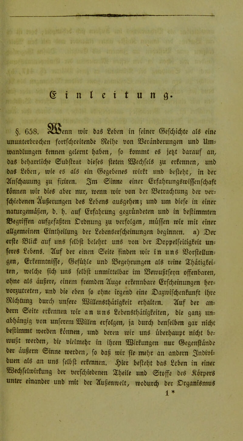 Einleitung. §. 658. Ä-tjenn mir baS Sieben in feiner ©efd)id)te als eine ununterbrodjen fortfdjrcitenbe Steife oon Berdnberungen unb Um; manblungen fennen gelernt Ijaben, fo f'ommt eS jefct barauf an, baS beharrliche ©ubflrat bicfeö fleten 5öed)felS ju ernennen, unb baS Sieben, wie eS als ein ©egebeneS mirft unb befielt, in bet 2lnfchauung ju fairen. 3m ©inne einer GltfahrungSmiffenfcbaft fonnen mit bieö aber nur, trenn nur t>on ber Betrachtung ber rer= fchiebenen Äußerungen beS SlebenS auSgehen; unb um biefe in einer naturgemäßen, b. f). auf Erfahrung gegrünbeten unb in beflimmten Begriffen aufgefaßten Orbnung ju verfolgen, muffen mit mit einer allgemeinen Gfintljeilung ber SlebenSerfcheinungen beginnen, a) Ser erfle Blicf auf uns felbfl belehrt uns oon ber Soppelfeitigfeit um fereS SlebenS. 2fuf ber einen ©eite ftnben mir in uns Botjlellum gen, Gtrfenntniffe, ©efüffa unb Begehrungen als reine ^hdtigfei; ten, meldje fid) uns felbfl unmittelbar im Bemußtfepn offenbaren, ohne als äußere, einem feemben 2luge erfennbare Gtrfdjeinungen norjutreten, unb bie eben fo ohne irgenb eine Sajmifchenfunft ihre Dichtung burd) unfere SBillenSthdtigfeit erhalten. 2luf ber an= bern ©eite etfennen mir an und SlebenStf)dtigfeiten, bie ganj un= abhängig oon unferem SDßillen erfolgen, ja burch benfelben gar nidht beflimmt merben fonnen, unb beten mit uns überhaupt nicht be= mußt merben, bie oielmeht in ihren SEBitf ungen nur ©egenflanbe ber äußern ©inne merben, fo baß mir fie mehr an anbern 3nbiof= buen als an uns felbfl erfennen. ^)ict befiehl baS Sieben in einer SOBechfelroirfung ber oerfdjiebenen SEheile unb ©toffe beS .Körpers unter einanbet unb mit bet 2lußenmelt, mobutch ber Organismus 1*