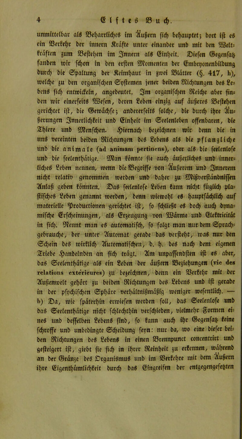 83 u f. unmittelbar als S3el)artlifcS Im 'Küfern fif behauptet; bort ift eS ein 83etf'ei)t ber innern Kräfte unter einanbet unb mit ben 5Bett= fraften jum 93eflel)en im Sintern als einbeit. Siefen ©egenfafe fanben mir ffon in ben erften Momenten ber Embrponenbilbung burcf) bie «Spaltung ber Äeinfaut in jmet SSldtter (§. 417, h), melf e ju ben organifd)en Spftemen jener beiben Stiftungen beS 2e; bertS ftf entmtfeln, angebeutet. Snt organiffen Steife aber ftn; ben mir einerfeitS 3Befen, beren Ceben einjig auf dufcreS 33eftef)en geriftet ift, bie ©emaffe-, anbererfeitS folfc, bie burf ihre Ku; ferungen Snnertif feit unb (Sinfjeit im Seelenleben offenbaren, bie Sf)iere unb SStenffen. #iernad) bejeifnen mit benn bie in unS üereinten beiben Stidjtungen beS SebenS als bie pflanjtife unb bie antmale (ad aniiuant pertinens), ober als bie feelenlofe unb bie feelenfdtige. SJtan fonnte fte auf dufetlif eS unb inner; lifeS Seben nennen, menn bieSSegriffe oon Kuferem unb innerem nid)t relatio genommen merben unb bat)er ju SStifüerfidnbniffen 2lnlaf geben fonnten. SaS feelenlofe Heben fann nift fügltf pla= ftiffeS Heben genannt merben, benn miemobl eS l>auptfdd)Iicf> auf materielle ^tobuctionen geriftet ift, fo ff tieft eS bof auf bpna= miffe Erffeinungen, als Erzeugung »on SQßdrme unb Eleftricitat in ftf. Stcnnt man eS automatiff, fo folgt man nur bem Spraf; gebraufe, ber unter Automat gerabe baS t>erfief)t, maS nur ben Sd)ein beS mirftid) 3lutomatiffen, b. f). beS naf bem eigenen Stiebe Jpanbetnben an ftf tragt. 2lm unpaffenbften ift eS aber, baS Seelenfatige als ein Heben ber aufern 33ejief)ungen (vie des rclations exterieures) $u bejeifnen, benn ein SBetfeljr mit ber Kufenmelt gehört ju beiben Stiftungen beS Hebens unb ift gerabe in ber pfpfiffen Sphäre oerbdltnifmdfig meniger rcefenttif. — b) Sa, mie fpdterf)in ermiefen merben foll, baS Seelenlofe unb baS Seetenfdtige nidjt ffleffin oerffieben, oietmebr formen ei= neS unb beffelben HebenS ftnb, fo fann auf ft ©egenfafc feine ffroffe unb unbebingte Sf eibung fepn: nur ba, mo eine biefer bei; ben Stidjtungen beS HebenS in einen SSrennpunct concentrirt unb geftetgert ift, giebt fte ftf in frer Steinbeit ju erfettnen, mdbrenb an ber ©rdttje beS Organismus unb im SSerfeljre mit bem Küfern fte ©igenfümtid)feit burf baS Eingreifen ber entgegengefe&ten