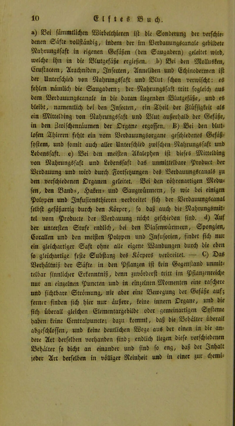 Elftes Sud;. a) Sei fdmmtlfdjen SBicbelthieren ift bie ©onbecung bet t>erfcf;tt= bencn ©dfte »olljlanbig, inbem ber im Serbauungbcanale gebübete 91nl;nmgöfaft in eigenen ©efaßen (ben ©augabecn) geleitet wirb, meld;e ii>n in bie Slutgefdße ergießen. b) Sei ben SÄollubfen, dcuflacecn, 2lcad)nibcn, Smfecten, 2lnneliben unb Qjd)inobecmen ift bec Unterfd)ieb non 9}af)tungbfaft unb Slut fd)on t>emi[d)t: eb fei;lcn namlid) bie ©augabecn; bec 9tahrungbfaft tritt fogleid) aub bem Serbauungbcanale in bie bacan liegenben Slutgefdße, unb eb bleibt, namentlich bei ben Sfrfecten, ein Sbeil bec glüffigfeit alb ein Sflittelbing non 9ia(;rungbfaft unb Slut außerhalb bec ©efaße, in ben 3n)ifd)cnrdumen bec Organe ecgoffen. B) Sei ben blut= lofen Sbieren fehlt ein nom Setbauungborgane gefd)iebencb ©efdß; fpftem, unb fomit auch aller Unterfcfjieb jtnifdjen Sfahtungbfaft unb Sebenöfaft. c) Sei ben meiffen 2lfalephcn ift biefeb Sflittelbing non üftahrungbfaft unb £ebenbfaft bab unmittelbare sprobuct bec Secbauung unb tnirb bucd; gortfe&ungen beb Serbauungbcanalb ju ben oerfcbiebenen Organen geleitet. Sei ben c6l;renactigen 9)iebu= fen, ben Sanb;, Jpa6en= unb ©augmürmern, fo roic bei einigen spolppen unb Snfuftonbthieren necbreitet fiel) bec Serbauungbcanal felbft gefaßartig bucd) ben dtbrpcr, (o baß aud; bie fftahrungbmifc tel nom ^)robucte bec Serbauung nicht gefd)ieben ftnb. d) 3Iuf bec unteefien ©tufe enblid), bei ben Slafenroürmecn, ©pongien, ßocallen unb ben meinen $Polppcn unb ^nfuforien, finbet ftd) nuc ein gleicbactt'gec ©aft ohne alle eigene Sßanbungen bucd) bie eben fo gleichartige feffce ©ubfianj beb Äorperb necbreitet. — C) Sab Secf)dltniß bec ©dfte in ben fPflanjen ift fein ©egenfranb unmit^ telbac ftnnlidjec ©rfenntniß, benn suooeberft tritt im fPflanjenceidje nuc an einzelnen Runden unb in einzelnen Momenten eine rafchece unb ftdjtbace ©tromung, nie abec eine Setnegung bec ©efaße auf; ferner ftnben ftd) t)iec nur dußere, feine innern Organe, unb bie ftd) überall gleichen ßlemcntargebilbe obec gemeinactigen ©pfteme haben feine Gentralpuncte; baju fommt, baß bie Schalter überall abgefchloffen, unb feine beutlichen SBege aub bec einen in bie an= bere 21ct becfelben norl)anben ftnb; enblid) liegen biefe oerfd)iebenen Schalter fo bicht an einander unb ftnb fo eng, baß bec 3«ha^ jebec 2frt becfelben in völliger ^Reinheit unb in einer juc d)emi=