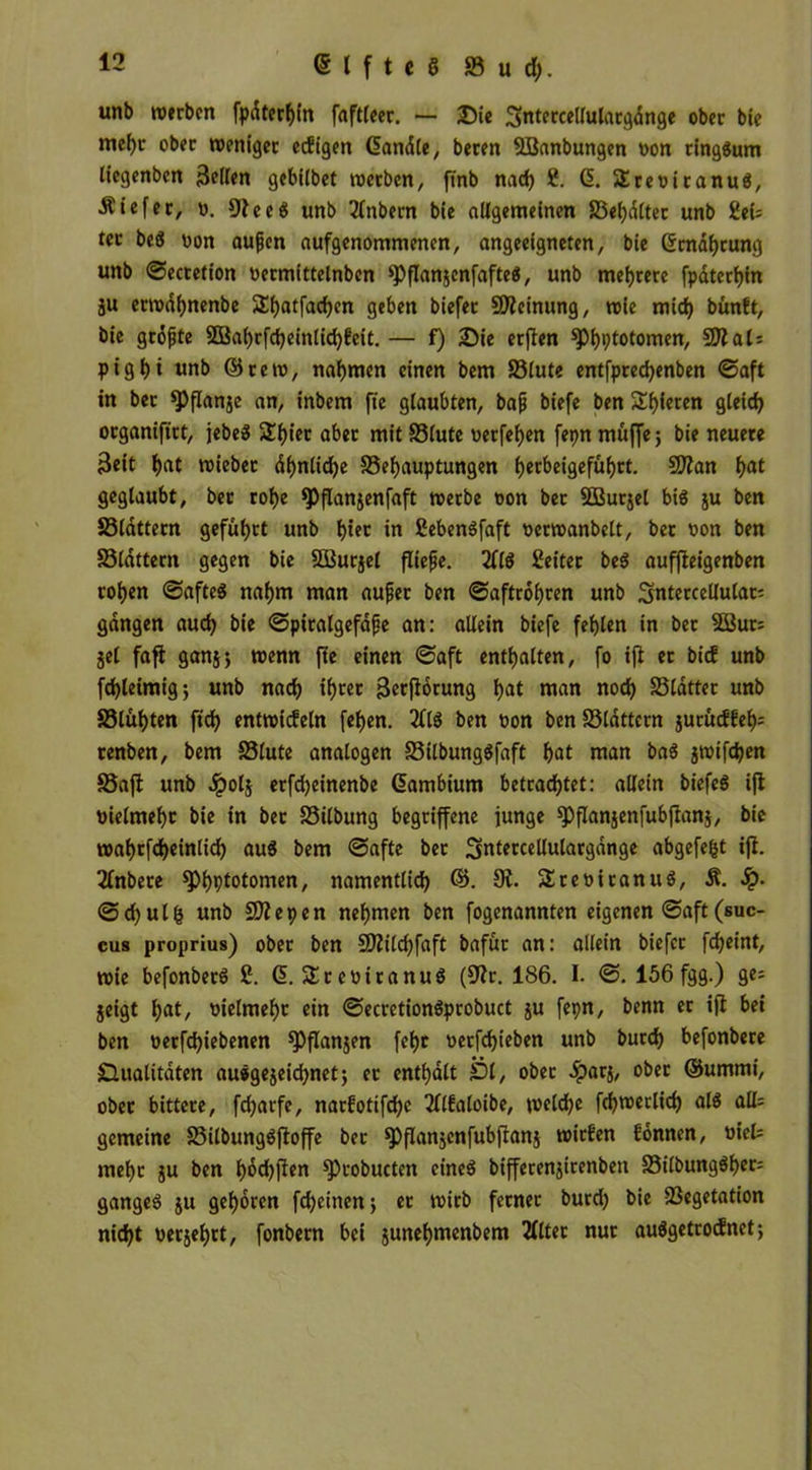 unb »erben fpdterhin faftleer. — Die Sntercellulargdnge ober bie mef)r ober weniger ecEigen dandle, beren 8Banbungen oon ringsum liegenben Bellen gebitbet »erben, finb nach 8. d. Sreoitanug, liefet, o. Oteeg unb Tlnbern bie allgemeinen S3ehdltec unb 8ei; tcc beö oon außen aufgenommenen, angeeigneten, bie dmdhtung unb ©ecretion ttecmittelnben ^flanjcnfafteS, unb mehrere fpdterhin ju er»df)nenbe Sfjatfadjen geben biefet Meinung, »ie mich bünEt, bie größte 2Bahrfcheinlid)Eeit. — f) Die erjten ^hptotomen, 50?al= pigt)i unb ©re», nahmen einen bem S3lute entfpred)enben ©aft in ber *Pflanje an, inbem fte glaubten, baß biefe ben Spieren gleich otganiftrt, jebeS $£l)ier aber mit S3lute oerfeljen fepn muffe; bie neuere Beit t>at »iebet df>nlic^e 33ef)auptungen l)erbeigefüf)rt. Sltan l>at geglaubt, ber rof>e *PfIanjenfaft »erbe oon bet SBurjel big ju ben S3ldttern geführt unb f)iet Sebengfaft oerwanbelt, bet oon ben Slattern gegen bie SBurjel fließe. 2llg Leiter beg auffteigenben rohen ©afteg nahm man außer ben ©aftrof)ren unb Sntercellulat: gangen auch bie ©piralgefdße an: allein biefe fehlen in bet 3Bur= jel faft ganj; »enn fte einen ©aft enthalten, fo ift er bicE unb fd)letmig; unb nach ihcec Berjtorung hat «tan noch S5ldtter unb 33lühten ftd) ent»icEeln fehen. 2£lg ben oon ben S3ldttern jurucEEe^ cenben, bem S3lute analogen S3tlbunggfaft hat man bag j»tfchen Saft unb dpolj erfdjeinenbe dambium betrachtet: allein biefeg ift uielmehc bie in bet Silbung begriffene junge spflanjenfubftanj, bie »ahrfcheinlich aug bem ©afte ber Sntercellulargdnge abgefegt ift. 2lnbere ^hptotomen, namentlich ©. 9t. Sreottanug, M. fy- ©chulfc unb Sfltepen nehmen ben fogenannten eigenen ©aft(suc- cus proprius) ober ben 9Äilchfaft bafür an: allein biefet fcheint, »ie befonbetg 8. d. Slreoiranug (Otr. 186. I. ©. 156 fgg.) ge= jeigt l;at, uielmeht ein ©ecrctiongprobuct ju fepn, benn er ift bei ben oerfchiebenen fPflanjen fehc oerfchieben unb burch befonbere Qualitäten auggejeichnet; ec enthalt Ql, ober .£ar$, ober ©ummi, ober bittere, fdjarfe, narEotifchc 2llfaloibe, »eld)e fch»erlid) alg alk gemeine SSUbunggftoffe ber ^flanjcnfubftanj wirEen Eonnen, uict mehr ju ben hochfien sprobucten eineg bifferenjirenbett 33ilbunggher= gangeg $u gehören fd)einen; er »irb ferner burd) bie Vegetation nicht oerjehrt, fonbern bei junehntenbem 2lltec nur auggetrocEnet;