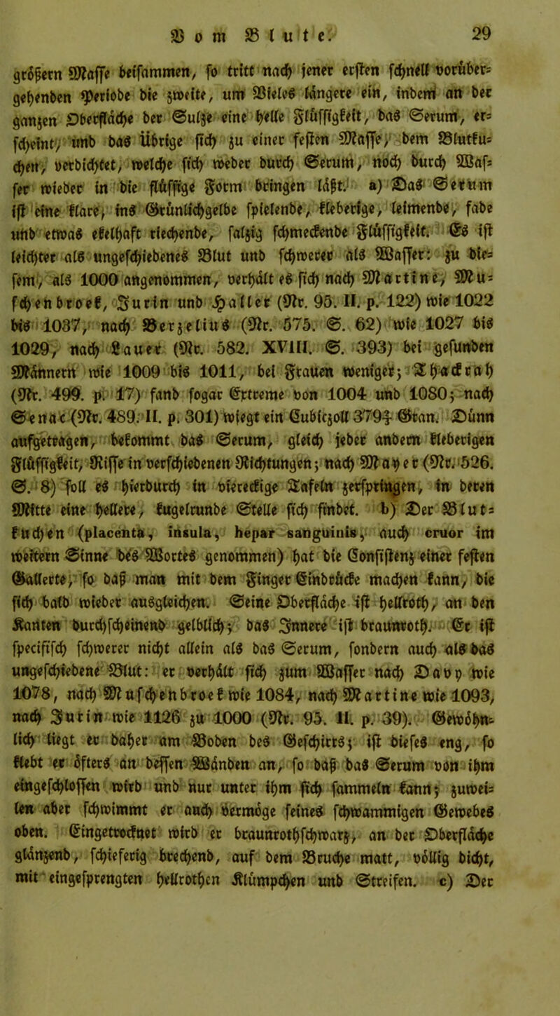 grient Stoffe beifammen, fo tritt nad) jener ecflen föne« boröbers gefyenben «periobe bie jweite, um 33ieleg tangere ein, inbem an bec ganjen ^Dbecfldd?« ber ©ul$e eine bell« glüffigfeit, Serum, tt= fd)eint, unb bag Übrige ftd> gu einer fefien 50?rtffe, bem 23lutfu'- eben, berbid)fet, reelle ftcfy webec bued) Serum, nod) burd) 2öaf* fer wieber in bie flüfftge götm bringen Idfjt. a) £)ag ©etum ifl eine flare, ing ©tünlicbgelbe fpfelenbe, fieberige, (eimenbe, fabe unb etwa« efetyaft tiedjenbe, faljig fdjmecfenbe glüfftgfeft. ifl Ieid)ter als ungefdjiebene^ 33Iut unb fd)wecee alg 9Saffer: ju bie* fern, alg 1000 angenommen, uerfyalt eg fid) nad) SDfartine, 3Jfu = fd)en broef, Surin unb Jpaller (9fr. 95. II. p. 122) wie 1022 big 1037, nad) SJerjeliud (9fr. 575. ©. 62) wie 1027 bis 1029, nad) 2 au ec (9fc. 582. XVIII. ©. 393) bei gefunben SÄ^nnerrt wie 1009 big 1011, bei grauen weniger) SEIjncfcal) (9fr. 499. p: 17) fanb fogat ©rtreme bon 1004 unb 1080; nad) © e na c (9fc. 489. II. p. 301) wiegt ein GubicjoU 379-1- ©tan. 2)ünn aufgetcagen, befommt bag ©erum, gleid) jebec anbem fieberigen glöfftgfeit, 9vijfe in betriebenen 9fid)tungen; nad) 9)f aper (9fr, 526. ©. 8) foll eg l)ierburd) in t>ierecfige SSafeln jetfptingen, in beten SJfitte eine gellere, fugelrunbe ©teile fid) ftnbet. b) 2)er 33Iuts fud)en (placenta, insula, hepar sanguinis, aud) cruor im weitern ©inne beg SÖocteg genommen) f>at bie <5onftflertj einer fefien ©alterte, fo bajj man mit bem ginger (§inbtficfe machen fann, bie fid) batb wieber auggteid)en. ©eine £5betfldd)e ifl Ijellrotl), an ben kanten burd)fd)einenb gelblich; bag innere i|l brauntotf). ©c ifl fpeciftfd) fd)werer nic^t allein alg bag ©erum, fonbern aud) algbag ungefdjiebene 33lut: ec bereit fid) $um 5Baffer nad) iDabp wie 1078, nad) 50f ufcfyenbroef wie 1084, nad) 5)f artine wie 1093, nad) 3futin wie 1126 ju 1000 (9fr. 95. II. p. 39). ©ewdbn-- lid) liegt ec bafjer am 33oben beg ©efd)itrg; ifl biefeg tng, fo Hebt ec öftere an beffen SSdnben an, fo bafj bag ©erum bon il)m eingefd)loffen wirb unb nur unter ifjm fid) fammeln fann; juwei= len aber fd)wimmt er and) bermöge feineg fd)wammigen ©ewebeg oben, Gringetrocfnet wirb ec bcaunrotfjfdjwarj, an bec £>becfldd)e glanjenb, fd)iefecig bced)enb, auf bem 33rud)e matt, bdllig bid)t, mit ‘ eingefprengten f)ellroti)cn Älumpd)en unb ©treifen. c) 2)ec