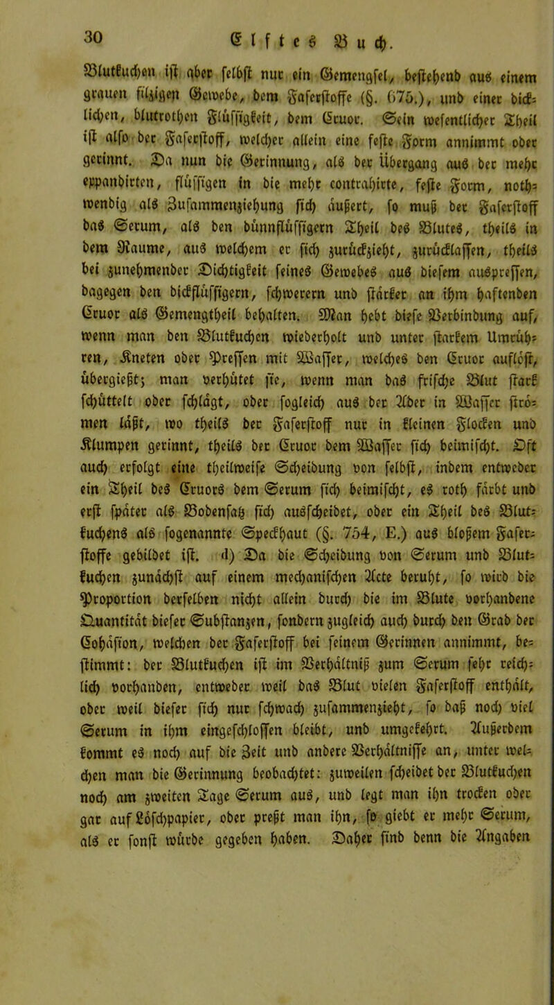 Sßtutüucfyen ijl ober fetbft nur ein ©emengfel, beflebenb auö einem genuen filmen ©emebe, bem gaferjioffe (§. 075.), Unb einer bicf= lid;cn, blutrotl)en glü(’|igt'eii, bem (ücuoc. ©ein n>efentlid)et Sbeil i|l (lifo bet gafer|ioff, meldjer allein eine fefic gorm annimmt ober gerinnt. Sa nun bie (Gerinnung, alö bec Übergang auö bet mehr eppanbirten, flufftgen in bie mehr contraljirte, fejie §orm, notb= menbig alö 3ufammen$iebung fid) äußert, fo muß ber gaferftoff baö ©erum, alö ben bünnflüffigern Sbeil beö SSluteö, tbeilö in bem Diaume, auö roeld)em er ftd) jurucfjiefyt, jurüdlaffen, tbeiliS bei junebmenbet Sid)tigE'eit feineö ©etoebeö auö biefem auöpreffen, bagegen ben biefflüffigern, fernerem unb frdrfer an ihm b^f^nben Gruot alö ©emengtbeil behalten. SCßan bebt biefe 23erbinbung auf, tvenn man ben S3lut£ud)en roieberbolt unb unter ftarüem Umtüb= ren, Äneten ober Preffen mit SSSaffer, weldjeö ben ßtuor auflejr, ubeegießt; man verbötet jte, wenn man baö frifdje Slut frar! fd)uttelt ober fcblagt, ober fogleicf) auö ber 2fber in Säiaffcr ftro= men laßt, mo tbeilö ber gafeeftoff nur in fleinen glocfen unb Älumpett gerinnt, tbeilö ber Gruor bem SBaffec ftd? beiinifd>t. £)ft aud) erfolgt eine tbeilroeife ©djeibung oon felbfi, inbem entroeber ein Sbeil beö ©ruorö bem ©erum fid? beimifebt, eö rotb färbt unb erft fpdter alö S3obenfaJj ftd) auöfcbeibet, ober ein Sbeil beö S3lut= fuebenö alö fogenannte ©peefbaut (§. 754, E.) auö bloßem gafer; fioffe gebilbet ift. d) Sa bie ©d)eibung non ©erum unb 25iut= fueben jundd)fi auf einem med)anifd)en ‘Zfcte beruht, fo wirb bie Proportion berfelben nicht allein bued) bie im 33lute oorbanbene Quantität biefet ©ubflanjen, fonbern sugleid) aud) burd) ben ©rab ber Gobdfion, melcben ber gaferjioff bei feinem ©erinnen annimmt, be= ftimmt: ber 23lutfud)en iji im 23erbdltniß jum ©erum febc reid?= lid) »orbanben, entmebec meil baö S3lut vielen gaferfioff enthalt, ober weil biefet ftd) nur fd)road) jufammenjiebt, fo baß nod) viel ©erum in ihm eingefdjloffen bleibt, unb umgefebrt. tfußecbem £ommt eö nod) auf bie $eit unb anbere 23erl)dltniffe an, unter meU d)en man bie ©erinnung beobachtet: juroeilen fd)eibet bec S3lutf'ud)en nod) am jroette« Sage ©erum auö, unb legt man il)n trocüen ober gar auf ßofdjpapiec, ober preßt man ihn, fo giebt er me()c ©erum, alö ec fonft mürbe gegeben ba&en. Sähet finb benn bie Angaben