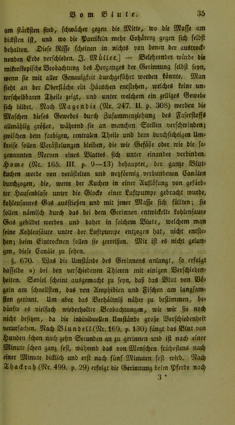 am ftdrffien finb, fd>i»dc^ec gegen bie FKitte, wo bie Stoffe am bicffien iff, unb wo bie $Partifeln mehr (Fofcdrenj gegen ftd) felbfi begatten. £iefe Kiffe feinen in nid?tö von benen bec auätrocf-' nenben (Ftbe verfd)ieben. 3. Kiüllec.] — Belehrenbec würbe bie mifroffopifche Beobachtung be$ Hergänge« bet ©erinnung felbji fepn, wenn fte mit aller ©enauigfeit burchgefuhrt werben fdnnte. 5flan fteht an bec £>berfldche ein £dutchen entfielen, welche* feine un= terfcheibbacen Steile jeigt, unb unter welchem ein jellige* ©ewebe ftch bilbet. Kach Stagen bie (Kr. 247. U. p. 308) werben bie $D?afchen biefe* ©ewebe* burch ^ufammenitehung be* gaferfioff* allmdhlig grdfjec, wdhrenb fte an manchen ©teilen verfchwinben; jwifchen bem farbigen, centralen Steile unb bem burchfichtigen Um^ freife follen Berdftelungen bleiben, bie wie ©efdfje ober wie bie fo; genannten Kerven eine* Blattet ftch unter einanbet verbinben. Jpome (Kr. 165. III. p. 9—13) behauptet, ber ganje Blut= fuchen werbe von verdfielteit unb ne&fbcmig verbunbetten (Fanalen burchjogen, bie, wenn bec .Suchen in einer 2lufldfung von gefdrbs ter Jpaufenblafe unter bie ©lode einer Luftpumpe gebrad)t würbe, fohlenfaure* ©a* au*fliefjen unb mit jener FKaffe ftch füllten; fte follen nämlich burch ba* bei bem ©erinnen entwickelte fohlenfaure ©a* gebilbet werben unb baber in folchem Blute, welchem man feine Äohlenfaure unter bec Luftpumpe endogen hnt> nicht entfte= hen; beim (Fintrocfnen follen fie jecreifjen. SSflit ifi e* nicht gelun= gen, biefe (Fanale ju fehen. §. 670. B3a* bie Umfidnbe be* ©etinnen* anlangt, fo erfolgt baffelbe a) bei ben verriebenen S^fjreren mit einigen Berfchieben; heiten. Soviel fcheint auögemacht ju fepn, bafj ba* Blut von SS6= geln am fchnellften, ba* von Amphibien unb Sifdjen am langfanu fien gerinnt. Um aber ba* Berhdltnifj naher ju befiimmen, bes bürfte c* vielfach wieberholtec Beobachtungen, wie wir fte noch nicht beftfjen, ba bie inbivibuellen Umfidnbe grofje Berfd)iebenheit verutfachen. Kach Blunbell(Kc. 169. p. 130) fangt ba* Blut von #unben fchon nad) jehn ©ecunben an ju gerinnen unb iji nach einer Biinute fchon ganj feji, währenb ba* von FDZenfchen früheren* nad) einer SOiinute bicflid) unb erfi nach fünf Minuten feji wirb. Kad) ^ I) ack ca f> (Kr. 499. p. 29) erfolgt bie ©erinnung beim spferbe nad? 3 *