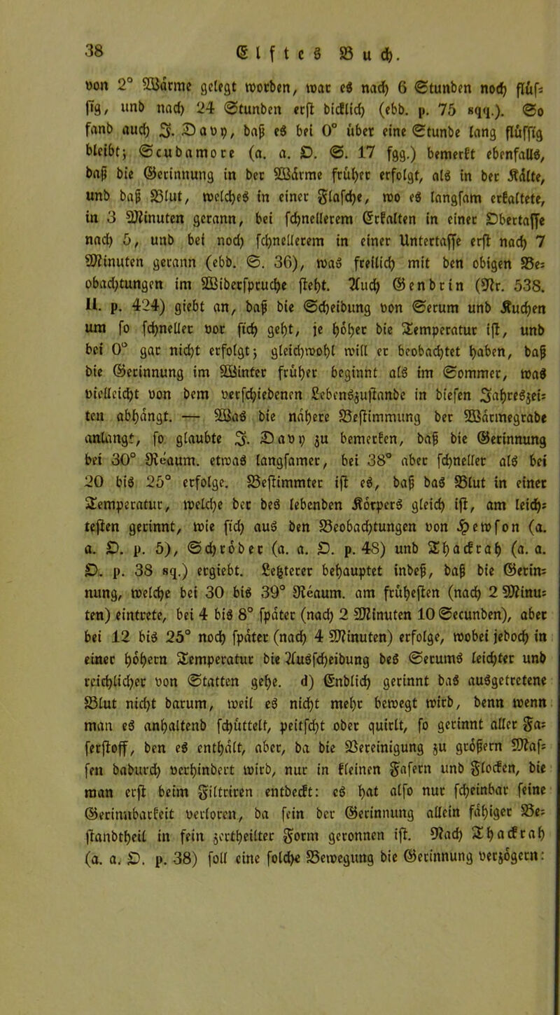 »on 2° SBdtme gelegt worben, war eg nad) 6 ©tunben nod) flüf* 1^9 / i*nb nad) 24 ©tunben erft bidlid) (ebb. p. 75 sqq.). @o fanb aud) 5. £>aüp, bap eg bei 0° übet eine ©tunbe lang flüfftg bleibt; ©cubamore (a. a. £>. @.17 fgg.) bemerft ebenfalls, bap bie ©erinnung in bet SÖßdrme frül)ec erfolgt, alg in bec Ädlte, unb bap Sölut, weld)eg in einer glafdje, wo eg langfam crfaltete, in 3 Minuten gerann, bei fdjneilerem ©rfalten in einer Dbertaffe nad) 5, unb bei nod) fdjnellerem in einer Untertaffe erft nad) 7 Minuten gerann (ebb. @. 36), wag freilich mit ben obigen 33e= obad)tungen im 3Ößibecfprud)e fleht. 7fud> ©enbrin (fftr. 538. U. p. 424) giebt an, bafj bie @d)eibung toon @erum unb Äudjen um fo fd)neüec öot ftd) gef)t, je ^ol)er bie Temperatur ift, unb bei 0° gar nid)t erfolgt; gleid)wol)l null et beobachtet t)aben, bap bie ©erinnung im Söinter früher beginnt alg im @ommer, mag wellcid)t oon bem oerfd)tebencn 2ebcng$ujtanbe in biefen 3^hr^Sei; ten abhangt. — 5Bag bie nähere 33eftimmitng ber SBarmegtabe anlangf, fo glaubte ©aop ju bemerfen, bap bie ©erinnung bei 30° Sieaum. etmag langfamer, bei 38° aber fdjnellet alg bei 20 big 25° erfolge. S3ejtimmter ift eg, bap bag 33lut in einer Temperatur, weld)e ber beg lebenben Äorperg gleich ift, am leirf>= teften gerinnt, wie ftd) aug ben S3eobad)tungen uon Jpewfon (a. a. £>. p. 5), ©d)robec (a. a. £). p. 48) unb Thadraf) (a. a. £>. p. 38 sq.) ergiebt. fiefcterer behauptet inbep, bap bie ©erin= nung, welche bei 30 big 39° 9leaum. am frütjeften (nach 2 9Äinu= ten) eintrete, bei 4 big 8° fpdter (nad) 2 Minuten 10 ©ecunben), aber bei 12 big 25° nod) fpdter (nad) 4 Minuten) erfolge, wobei jebod) in einer Ijoljem Temperatur bie 3fugfd)eibung beg ©erumg leichter unb rcid)lid)et von ©tatten gehe, d) ©nblid) gerinnt bag auggetretene 83lut nidjt barum, weil eg nicht mel)t bewegt wirb, benn wenn man eg anhaltenb fd)üttelf, peitfeht ober quirlt, fo gerinnt aller ferftoff, ben eg enthalt, aber, ba bie Bereinigung ju gropern Btaf; fett baburd) »erhinbert wirb, nur in ffeinen Jafern unb §loden, bie man erft beim giltriren entbedt: eg hat tdfo nuc fdjeinbat feine ©erinnbarfeit verloren, ba fein ber ©erinnung allein fähiger 58e= ftanbtheil in fein §eitt)eilter gorm geronnen ift. 9?ad) Tf)fldraf) (a. a. £). p. 38) foll eine fold)e Bewegung bie ©erinnung oer&ogetn: