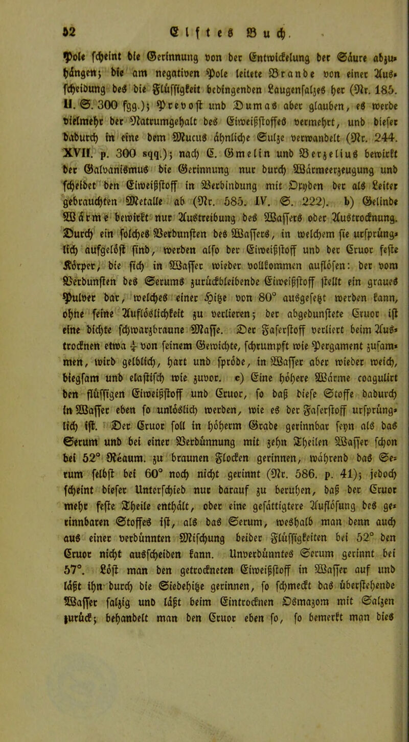 $ol« fcfjeint bie ©erinnung Don bcr ©ntwicfelung bec ©dure abju* (jdngen; bie am negativen spole leitete SStanbe von einet Aus» fcf)eibung beS bie glüfftgfeit bebingenben SaugenfaljeS f>er (9fr. 185. U.0.300 fgg.); ^cevofl unb Duma« aber glauben, eS werbe vielmehr bet 9[fatrumgehalt beS ©iweifftoffeS vermehrt, unb biefer baburd) in eine bem 9ÄucuS ähnliche ©ul$e vecwanbelt (9fr. 244. XVII. p. 300 sqq.); nacl) (5. ©melin unb ©erjeliu« beroitft bet ©alvaniSmuS bie ©erinnung nut burd) SBdrmeerjeugung unb fcfyefbet ben ©iweifftoff in ©erbinbung mit Dppben bet al$ Seifet gebrauchten SOfetalle ab (9fc. 585. IV. ©. 222). b) ©elinbe SB atme bewirkt nut Austreibung beS SBajfers ober Austrocknung. Surcf) ein folcf)eS SSerbunfien beSSBafferS, in welchem fie uefprung* lieh aufgelöjt ftnb, werben alfo bet ©iweif|toff unb bet ©ruoc fefte Äorpet, bie ft'ch in SBaffec wiebet vollkommen auflofen: bet vom SJetbunfien beS ©erumS juruckbleibenbe ©iweifjfoff ]iellt ein graueS 9>ulver bat, welches einet #i&e »on 80° auSgefefct werben kann, ohne feine AufloSlichkeit ju verlieren; bet abgebunfiete ©ruoc ijf eine bid)te fdjwatjbraune S02affe. Set gaferftoff verliert beim Au8> trocknen etwa von feinem ®ewid)te, fchrumpft wie Pergament jufam* men, wirb gelblid), f)act unb fprobe, in SBaffet aber wiebet weich, biegfam unb elajfifd) wie juvor. c) ©ine höhere 2Barme coagulitt ben flufftgen ©iweiffioff unb ©ruor, fo bafj tiefe ©toffe babutd) in SBaffec eben fo unlöslich werben, wie eS bet gaferftoff urfptung» lid) ift. Set ©ruoc foll in hoherm ©tabe gerinnbar fepn als baS ©etum unb bei einet ©etbünnung mit jef>n ^heilen SBaffet fdjon bei 52° 9?eaum. ju braunen glocken gerinnen, wdhrenb baß ©e* tum felbjl bei 60° nod) nicht gerinnt (9fc. 586. p. 41); jebod) fcheint biefet Untcrfd)ieb nut barauf ju beruhen, baf bec ©ruor mehr feffe Sheile enthalt, obet eine gefdttigtece Auflofung bcS ge* tinnbaren ©toffeS ifl, als baS ©etum, weshalb man benn auch aus einet verbünnten 59fifd)Uttg beiber glüfftgkeiten bei 52° ben ©ruor nicht auSfcheiben fann. UnverbünnteS ©etum gerinnt bei 57°. Soft man ben getrockneten ©iweifjffoff in SBaffec auf unb laft ihn- butd) bie ©iebehifee gerinnen, fo fdjmecft baS überffehenbe 53affer faljig unb laft beim ©introcknen SSmajom mit ©aljen juröcf; behanbelt man ben ©tuoc eben fo, fo bemerkt man bieS