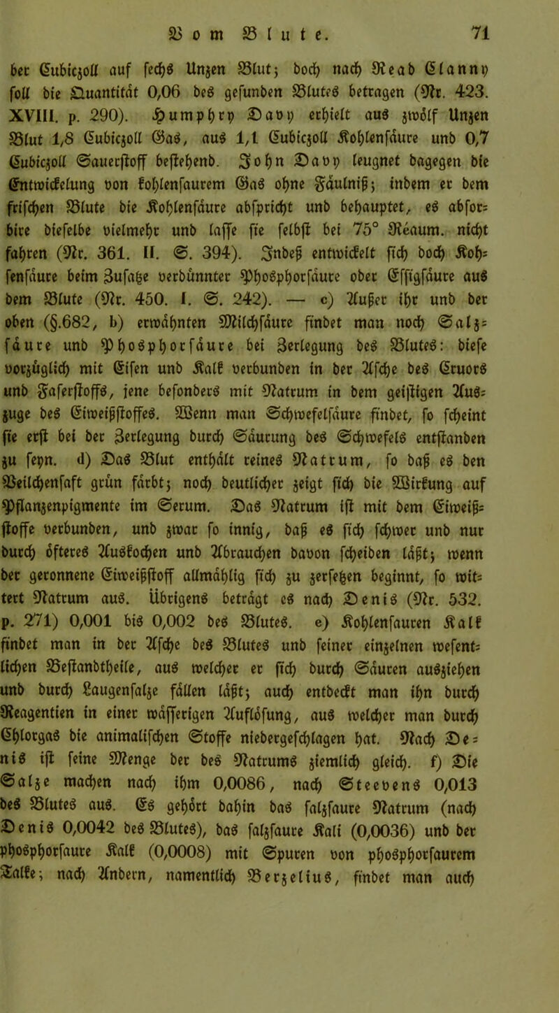 ber Gmbiqott auf fecfjg Unjen Stuf; bod) nadf) Oieab ßlannp fott bie Quantität 0,06 beg gefunben Stuteg betragen (9ir. 423. XVIII. p. 290). Jpumpf)cp Sat>p erhielt aug Unjen Stuf 1,8 dubiqoll @ag, aug 1,1 dubiejod Äot)tenfdure unb 0,7 ßubiqott ©auecjtoff befletjenb. £>at>p leugnet bagegen bfe Gfntroicfctung non fol)lenfaurem ©ag ol)ne gdutnifj; inbern ec bem frifcfyett Stute bie Äofjlenfdure abfpridjt unb behauptet, eg abfor: bire biefelbe oielmeljt unb taffe fte felbft bei 75° 9teaum. nkfyt fahren (Stfr. 361. II. ©. 394). Sfabeji entmiefett ftd) bod) Äof)= fenfduce beim 3ufafce oerbunnter $pt)ogpf)orfdute ober ©fftgfaure au« bem Stute (9?r. 450. I. ©. 242). — c) 2tuper il)t unb ber oben (§.682, b) ermähnten 502itrf>fdure ftnbet man noch ©alj= fauce unb ^)t)0^pt)orfdure bei Verlegung beg Stuteg: biefe uorjüglicf) mit ©ifen unb Äatf nerbunben in ber 2Ifd)e beg ßruorS unb gaferfloffg, jene befonberg mit Matrum in bem geizigen 2(ug; juge beg ©toeijjfioffeg. SBenn man ©djtoefelfdure ftnbet, fo fcf>cint fte erji bei ber 3?ctegung burd) ©ducung beg ©djnwfelg entftanben ju fepn. d) Sag Stut enthalt reines Matrum, fo baf eg ben Seildjenfaft grün färbt j nod) beuttidjer jeigt ftd) bie SEirfung auf spflanjenpigmente im ©erum. Sag Matrum ijt mit bem ©iroeifc jloffe nerbunben, unb jtoac fo innig, bajj eg ftd) fd)toec unb nur bued) dftereg 2fugfod)en unb 2fbraud)en banon fcfyetben tdfitj tnenn ber geronnene ©tnmjjjloff altmafytig ftd) ju jerfefcen beginnt, fo wit* tert Matrum aug. Übrigeng betragt eg nad) Senig (9?r. 532. p. 271) 0,001 big 0,002 beg Stuteg. e) Äotjtenfauren Äatf ftnbet man in ber 2ffd)e beg Stuteg unb feiner einzelnen roefent: ttd)en Sejtanbtl)ei(e, aug roeldjer er jtd) burd) ©duten augjiefjen unb burd) ßaugenfalje falten tdfjtj aud) entbeeft man it)n burd) SReagentien in einer rodffecigen tfuflofung, aug tveldjer man burd) 6t)lorgag bie animalifdjen ©toffe niebergefdjtagen t)«t. 9?ad) Se = nig ifi feine Stenge ber be» 9?atcumg giemtief) gteid). f) Sie ©atje mad)en nad) if)m 0,0086, nad) ©teeüeng 0,013 beg Stuteg aug. (5g gefjort baft'n bag fatjfaure Matrum (nad) Senig 0,0042 beg Stuteg), bag fatgfaure Äali (0,0036) unb ber pt)ogpt)orfauce ÄatE (0,0008) mit ©puren oon pf)ogpf)orfaurcm 2!alEe; nad) 2fnbern, namenttid) Serjettug, ftnbet man aud)