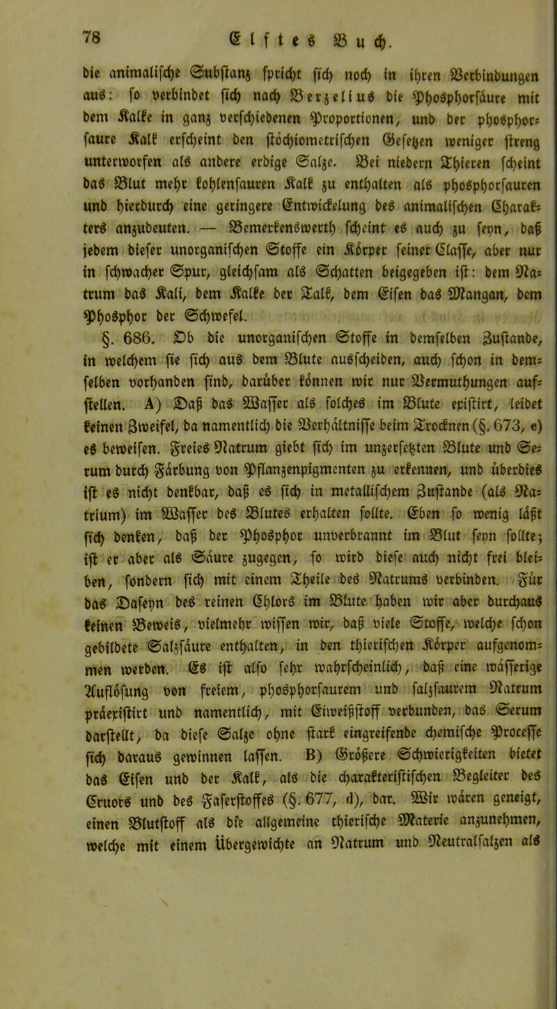 Die cmimalifcfye Subjlan§ fprid)t fid> nod) in ihren äkcbinbungen auS: fo oerbinbet fidf> nach SerjeliuS bie *Pbo$pborfdure mit bem -Ralfe in ganj »etfd)iebenen «Proportionen, unb bet pboSpboc: faure .Ralf erfdjeint ben flod)iometrifd)en ©efefcen weniger jireng unterworfen als nnbere erbige Salje. £3ei niebern ^bieten fdjeint baS SStut mehr foblenfaucen .Ralf ju enthalten als pboSpbocfauren unb bierburd) eine geringere ßntwtcfelung beS animalifcben ßb^af; terö anjubeuten. — SSemerfenSwettb fdjeint es aud) ju fetm, bah jebem biefet unorganifcben Stoffe ein Äorper feiner ßlaffe, aber nur in fcbroacbet Spur, gleidbfam als Schatten beigegeben ift: bem 9la: trum baS .Rali, bem .Ralfe bec £alf, bem ßifen baS SÄangan, bem $PbogPboc bec ©cbwefel. §. 686. £>b bie unorganifcben Stoffe in bemfelben jäufianbe, in welchem ft'e fid> auS bem SSlute auSfdjeiben, auch fdjon in bem: felben oorbanben ftnb, baruber fonnen wir nur SSermutbungen auf: fiellen. A) JDafj baS SBaffer als foldjeö im ffilute epijlirt, leibet feinen Bwcifet, ba namentlid) bie 23erbdltniffe beim £rocfnen(§. 673, e) eS beweifen. greieS Matrum giebt ftd) im unjerfefjten SSlute unb Se: rum burd) gdrbung ooit «Pflanjenpigmenten ju erfennen, unb überbieö ifl eö nid)t benfbar, bah eS ftd) in metallifd)em 3uftanbe (als 9ia= trium) im Söaffer beS 25luteS erhalten füllte. ßben fo wenig Idfjt ftch benfen, bah bec spb^Pbot unoerbrannt im S5lut feon follte; ifl ec abec als Saure jugegcn, fo wirb biefe aud) nicht frei bleu ben, fonbern ftd) mit einem Steile beS Matrums oerbinben. gut baS Safepn beS reinen ßbtotS im ®frUe haben wie abec burdjauS feinen beweis, »ielmebc wiffen wir, bah oiele Stoffe, weld)e fdjon gebilbete Saljfdure enthalten, tn ben tl)ierifd)en .Rbrper aufgenom: men werben. ßS ifl alfo febr wabrfcbeinlid), baf? eine wafferige 2fuflofung oon freiem, pboSpborfaurem unb faljfaurem Matrum praepiflirt unb namentlich, mit ßiweifjjloff »eebunben, baS Serum bacflellt, ba biefe Salje ohne flarf eingreifenbe d)emifd)e «proceffe ftd) barauS gewinnen laffen. B) ©rohere Schwierigfeiten bietet baS ßifen unb bet Ralf, als bie d)arafterif!ifd)en ^Begleiter beS ßcuotS unb beS gaferfloffeS (§. 677, d), bar. 2Bic waren geneigt, einen SBlutfloff als bfe allgemeine tbierifd)e Materie anjunebmen, welche mit einem Übergewichte an 9latrwn unb üfceutralfaljen als