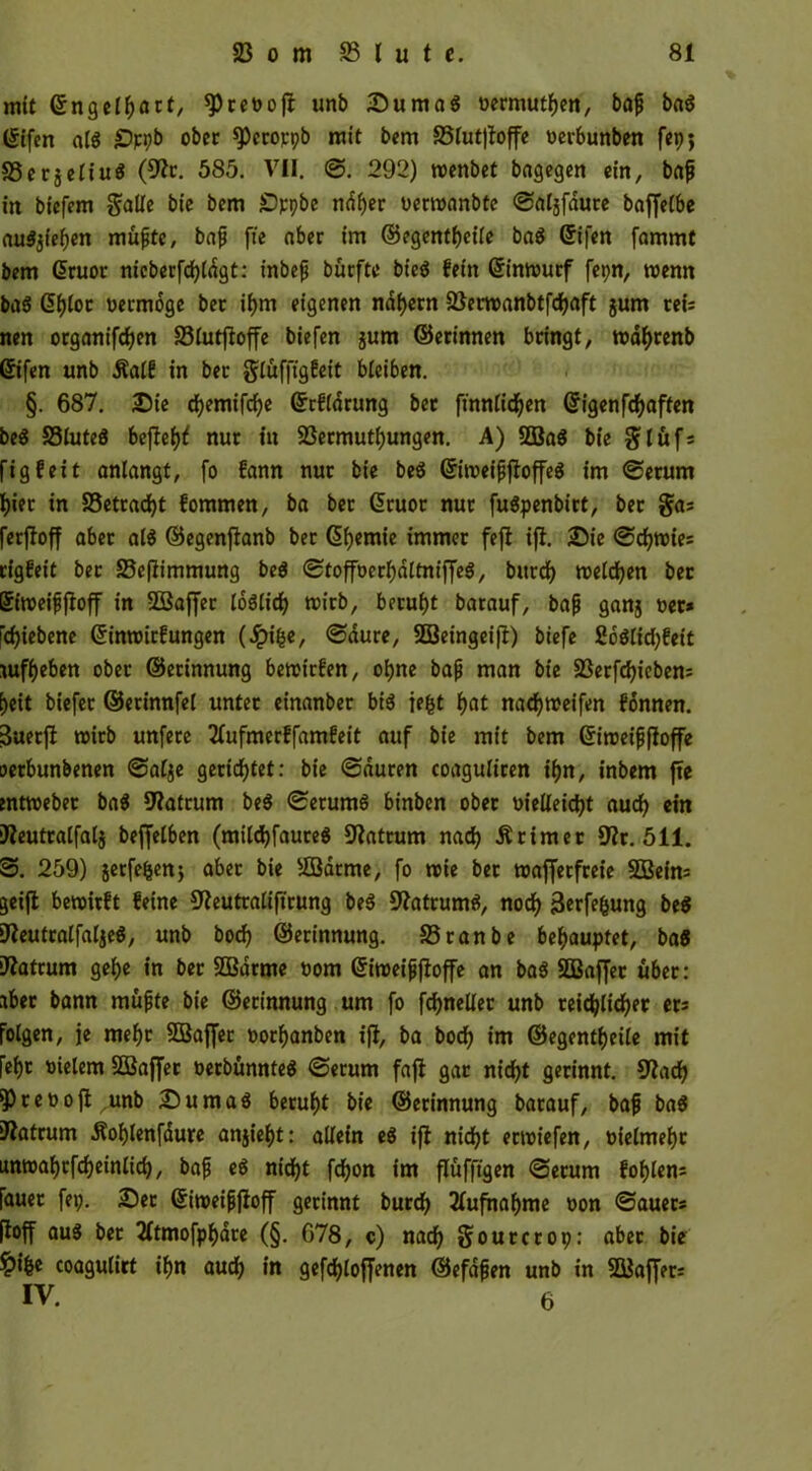 mit ©ngelfyart, spreoojt unb Duma« »ermüden, bajj ba8 ©ifen a($ £)ppb ober spcrorpb mit bem 25lut|foffe »erbunben fep; SSerjeiiu« (9?r. 585. VII. @. 292) roenbet bagegen ein, baf in biefem galle bie bem Dppbe nd!)er »erroanbte ©aljfdure baffetbe au$3tef)en mufte, bajj fie aber im ©egentf)eile ba$ (5ifen fammt bem Giruor nicberfcfyldgt: inbejj bürftc bt'eö fein ©inrourf fepn, wenn ba$ @f)lot »ermoge ber if)m eigenen nähern 23em>anbtfd)aft jum reis nen organifdjen 23lutftoffe biefen jum ©erinnen bringt, rodfyrenb ©ifen unb Äalf in ber gluffigfeit bleiben. §. 687. Die d)emifd)e ©rfldrung ber frnnfid^en ©igenfcfyaffen be$ S3lute$ bejle^ nur in 93ermutf)ungen. A) ©a8 bie glüfs figfeit anlangt, [o fann nur bie beö ©iroeififioffeS im ©erum f)iet in SSetracfyt fommen, ba ber ©ruor nur fuäpenbirt, ber gas ferfioff aber al$ ©egenftanb ber Chemie immer feft ifl. Die ©d)roies rigfeit ber ©cfiimmung be$ ©tofföerfydltniffeS, burd) roelcfyen ber ©iroeijjjloff in ©affer lodlid) roirb, beruht barauf, bajj ganj »er* ld)iebene ©inroirfungen (.ipi&e, ©dure, ©eingeifl) biefe 2o$lid)feit auff)eben ober ©erinnung betoirfen, ol)ne bajj man bie 23erfd)iebens E)eit biefet ©erinnfet unter einanber bi$ iefct f>at nad)treifen fonnen. 3uetft roirb unfere 2(ufmcrffamfeit auf bie mit bem ©iroeijjfloffe oerbunbenen ©alje gerichtet: bie ©duren coaguliren iljn, inbem fte mttoebet ba$ $Watrum be$ ©etum$ binben ober »ielleicfyt auefy ein ifteutralfalj bejfelben (mild)faure$ Matrum nad) Ärimer 9?r. 511. S. 259) jerfefeenj aber bie ©arme, fo roie bet wafferfreie ©eins geijt bewirft feine S^eutraliftrung be$ Sfatrumä, nocfy 3erfe&ung t,e$ ifteutralfaljeS, unb borf> ©erinnung. 33ranbe behauptet, ba8 Matrum gef>e in ber ©arme »om ©iweijjftoffe an ba$ ©affet über: aber bann müfte bie ©erinnung um fo fdjneUer unb teidf>ltd)er er* Folgen, je mef)t ©affet »orfyanben ifl, ba bod^ im ©egentljeile mit fef)t »ielem ©affer »erbünnteS ©erum fafi gar nicfyt gerinnt. 9?acfy *pre»ofi unb Duma« beruht bie ©erinnung barauf, bafj ba$ iftatrum Äol)lenfdure anjiefyt: allein e$ ifl nidjt ertoiefen, »ielmefyr unroal)tfd)einlid), bafj e$ nidfjt fcfyon im flufftgen ©erum fol>len= fauet fet;. Der ©iweifjjloff gerinnt burd) 2Tufnaf)me »on ©auers (ioff au8 bet 2(tmofpf)dre (§. 678, c) nad) gourcrop: aber bie ^)i|e coagulirt if>n aud) in gefdjloffenen ©efdjjen unb in ©affers IV. 6