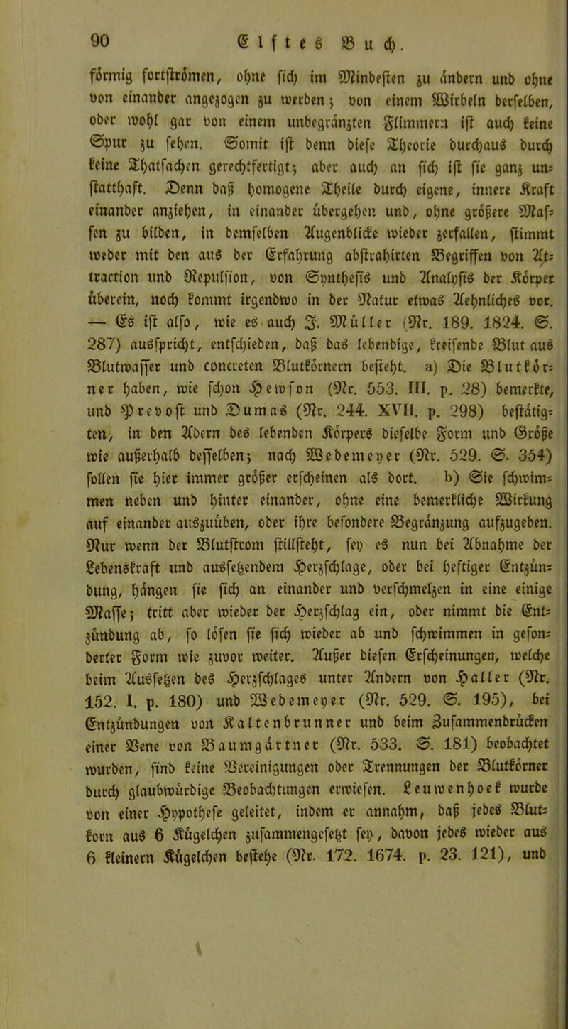 förmig fortftrömen, ohne ficf> im SÄinbeften ju anbetn unb ohne von einanber angejogen ju werben; non einem Söitbeln berfelben, ober wohl gar von einem unbegranjten gümmern tfl auch feine ©pur $u fcf>cn. (Somit ifl benn biefe Sfjeorie burcfjauä butd) feine T()atfad)cn gerechtfertigt; aber auch an ftch i(t fie ganj um flatthaft. Senn ba(j h°m°9ene £he*ic burd) eigene, innere jfraft einanber anjiehen, in einanber übergehen unb, ohne gröjjere 9Äaf; fcn ju biiben, in bemfelben 2Iugenblicfe wieber jetfallen, jfimmt webet mit ben auö ber Erfahrung abjlrahirten Begriffen von 2fts traction unb Sleputfion, von Spntheftd unb 2fnalpft$ ber Äotper überein, noch fommt irgenbwo in ber üJJatur etwa» 2fef>nlicheö vor. — ©o ift alfo, wie e$ aud) S- Füller (9?t. 189. 1824. S. 287) au$fprid)t, entfd)ieben, bafj ba3 lebenbige, fteifenbe Blut au$ Blutwaffer unb concreten Blutfornern befielt, a) Sie Blutför: net haben, wie fd)on Jpewfon (92r. 553. III. p. 28) bemerfte, unb ^rcvoft unb SumaS (92r. 244. XVII. p. 298) beflatig= ten, in ben 2fbern be$ lebenbcn Äörperä biefelbe gotm unb ©rojje wie außerhalb beffelben; nach Sßebemepet (9ft. 529. S. 354) follen fte hier immer grofer etfd)einen als bort. b) Sie fd)winu men neben unb flirtet einanber, ohne eine bemerfliche Sßirfung auf einanber aitSjuüben, ober ihre befonbere Begrenzung aufjugeben. 9fut wenn ber Blutfirom fillfeht, fei) e$ nun bei Abnahme ber Sebenssfraft unb auSfe&enbem Jpcrjfchlage, ober bei heftiger Gtntjüm bung, hangen fte ftch an einanber unb verfchmeljen in eine einige SfRaffe; tritt aber wieber ber Jperjfchlag ein, ober nimmt bie @nt= jünbung ab, fo lofen fte ftch wieber ab unb fchwimmen in gefom beeter gorm wie jirnot weiter. 2fufjet biefen (5rfd)einungen, welche beim 2fuSfe£en beö Jperjfd)lageö unter 2lnbern von Jpaller (92r. 152. I. p. 180) unb SSebemeper (92r. 529. S. 195), bei ©ntjünbungen von Äaltenbrunncr unb beim 3ufammenbrücfen einet Bene von Baumgartner (SRr. 533. S. 181) beobachtet würben, ftnb feine Bereinigungen ober Trennungen ber Blutförner burd) glaubwürbige Beobachtungen erwiefen. £euwenf)oef würbe von einet #ppothefe geleitet, inbem er annahm, bafj jebeS Blufc forn au$ 6 Äügeldjen jufammengefebt fei), bavon jebcS wieber au$ 6 fleinern Äügelchen befiele (9?t. 172. 1674. p. 23. 121), unb