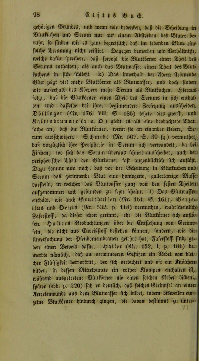 getingen ©runbe«, unb trenn trir bebenken, bafj ble ©djeibung in Blutkud)en unb ©erum nur auf einem 2lbfterben be« Söluteö be* rui)t, fo ftnben mir e« ganj begreiflich, bajj im (ebenben Blute eine folcfye Trennung nid)t epiftirt. Sagegen bemerken mir Berbaltniffe, voelctje bafur [preßen, bajj fon>ot)t bie Blutkörner einen 5£i)eil be« ©erum« enthalten, al« aud) ba« Bluttraffec einen &f)eil be«Blut* kud)en« in ftd) fehltest, k) Sa« innerhalb ber flbetn ftrömenbe Blut jeigt riet mehr Blutkörnet al« Bluttraffer, unb bod) ftnben trit außerhalb be« Äörpec« mehr ©erum at« Blutkuchen. ipierau« folgt, bajj bie Blutkörnet einen SEheil be« ©erum« in ftd) entbal* ten unb baffelbe bei ihrer beginnenben sSetfefcung au«fd)eiben. Sollinger (3ft. 176. VII. ©. 186) lehrte bie« guerfl, unb jtaltenbrunner (a. a. £).) giebt e« at« eine beobachtete 2hat= fache an, bajj bie Blutkörner, trenn fte an einanber tleben, ©e* rum au«fd)tri^en. ©chmibt (9fr. 507. ©. 39 fg.) rermutbet, bajj rorjüglid) ihre Peripherie in ©erum ftd) rertranbelt, ba bei gifd)en, tro ftd) ba« ©erum überau« fchnell au«fd>eibet, auch bet petiphetifd)e Sheil bet SSlutforner faft augenblicklich ftd) auflöfi. Saju kommt nun noch, bajj ror ber ©djeibung in Blutkuchen unb ©erum ba« gerinnenbe Blut eine homogene, gallertartige 9)faf[e barjMt, in welcher ba« Bluttraffer gang ron bett fe|ten Steilen aufgenommen unb gebunben ju fepn fcheint. l) Sa« Bluttraffec enthalt, trie aud) ©ruitbuifen (9fr. 161. ©. 161), Berje* liu« unb Seni« (3fr. 532. p. 118) rermuthen, trahtfcheinlid) gafetffoff, ba biefer fchon gerinnt, ehe bie Blutkörner ftd) auflö* fen. fallet« Beobachtungen über bie ßntjfehung ron ©erinn* fein, bie nicht au« ©itreifjffoff befielen können, fonbern, trie bie Unterjochung ber Pfeubomembtanen gelehrt hat, gafetffoff finb, ge= ben einen Betrei« bafür. fallet (9ft. 152. I. p. 181) be* merkte nämlich, bajj an nertrunbeten ©efdjien ein 9febel ron ble«: djet glüfftgkeit h^^octritt, ber ftch rerbid)tet unb oft ein Änötcben' bilbet, in beffen 9)fittelpuncte ein rotbet klumpen enthalten ifi, trdhtenb au«getretenc Blutkdrner nie einen fotchen 9f ebel bilben;. fpdter (ebb. p. 220) fab er beutlid), bajj fold)e« ©erinnfel an einet 2frterientrunbe au« bem Bluttraffer ftch bilbet, inbem bi«tneilen ein- jelne Blutkörner btnburd) gingen, bie baron bejiimmt ju unter*