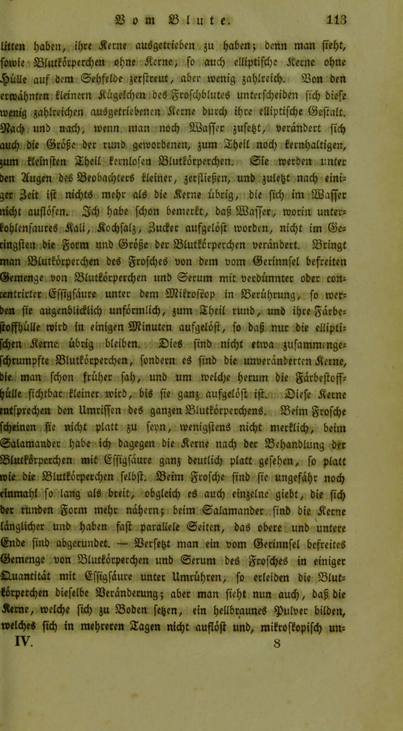 litten haben, ihre .ferne nuögetricbm ,ju h«benj bcnn man ftef)t, fowie 23lutf'orperchen ohne .ferne, fo auch clliptifdjc .ferne ohne JpuUc auf bem ©efjfetbe jerftreut, aber wenig jaf)tretcJ>. 23on ben erwähnten Seinern .fügeichen be$ grofdjbluteS unterfdjeiben fid? biefe wenig tßi>lxeid)en abgetriebenen .ferne burd) ihre cUiptifdje ©eftalt. 9?ad) unb nad), wenn man nod) SBaffoc jufe^t, oerdnbert fid) auch bie ©rbfe bec runb geworbenen, jum ShfH nod) fernhaltigen, jurn fleinffen %t)eil fernlofen 23lutforperchen. ©ie werben unter- ben 2lugen beS 23eobad)terS deiner, gerflte^en, unb julefct nach einis ger 3eit ijf nichts mehr als bie .ferne übrig, bie ftcfy im SQSaffec nicht auflofen. 53) h&be fdjon bemerkt, bap SBaffer, worin unters fohlenfaureS .fali, .fochfalj, 3mfec aufgeloft worben, nicht im ©es cingfiett bie gorrn unb ©tope ber 23lutfcrperchen oerdnbert. bringt man S3lutf6rperd)en beS grofcheS non bem oom ©erinnfei befreiten ©emenge oon SStutforperdjen unb ©erum mit ueebünnter ober com centrirter ©fftgfdurc unter bem Sttifrofrop in S5erüi)rung, fo wers ben fte augenblicflich unförmlich, jum Sijeil runb, unb ihregarbes fioffhülfe wirb in einigen SÄinutcn aufgeloff, fo bap nur bte eitiptis [djen .ferne übrig bleiben. £ieS finb nicht etwa jufammenges fd)tumpfte 23lutf6cperd)en, fonbern eS ftnb bie unoerdnberten .ferne, bie man fcfyon früher fal), unb um weldje herum bie garbefioffs hülle ficfjtbar flciner wirb, bis fte ganj aufgeloft ift. 2)iefe .ferne entfpredjen ben Umriffen beS ganjen 23lutf6rpecd)enS. 23eim gtofthe fcheinen fte nicht platt ju fet;n, wenigftenS nicht nterflich, beim ©alamanbec hfcbe »3) bagegen bie .ferne nach bec S3ef)anblung ber Slutfdrperchen mit Gfftgfdure ganj beutlid) platt gefehen, fo platt wie bie S3lutfocpecchen felbft. 23etm grofehe ftnb fte ungefähr noch einmahl fo lang als breit, obgleich eS aud) einseine giebt, bie fich ber tuttben gorm mehr nahem j beim ©alamanber ftnb bie .ferne länglicher unb haben fajt parallele ©eiten, baS obere unb untere Qjnbe finb abgerunbet. — 23erfefct man ein oom ©erinnfei befreites ©emenge non 23lutforpecchen unb ©erum bcö gcoftheS in einiget Quantität mit ©fftgfdure unter Umrühren, fo erleiben bie 23luts lorperchen biefelbe 23erdnbetung} aber man fieht nun auch / bap bie Äeme, welche (Ich ja 23oben fefcen, ein hellbraunes ^ulner bilben, welche« ftd) tn mehreren Sagen nicht aufloft unb, mifroffopifd) um IV. S