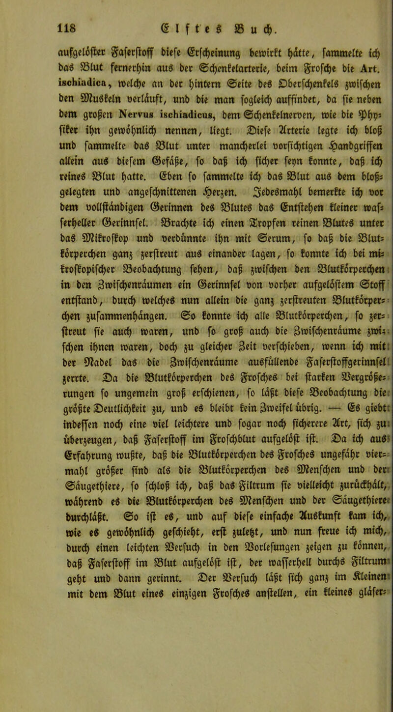 aufgclöfter gaferftoff biefe ßrfcf)einung bereist hdtte, fammelte ich baS Blut fernerhin auS bet ©djcnfelarterie, beim grofdje bie Art. ischiadica, welche an bet hintern ©eite beS BberfdjenfelS jt»ifd)en ben 3)?uSfeln oertduft, unb bie man fogleich aufftnbet, ba ft'e neben bem grofjen Nervus ischiadicus, bem ©djenfelnerüen, wie bie *pf)P5 fifet ihn gewöhnlich nennen, liegt. Biefe 2lrterie legte id) blof unb fammelte baS Blut unter mancherlei norftd)tigen £anbgtiffen allein auS biefem ©efdfe, fo baf id) ftdjer fepn fonnte, baf ich reines Blut tjatte. eben fo fammelte id) baS Blut auS bem blofs gelegten unb angefd>nittenen dperjen. 3ebeSmahl bemerfte ich bem nollfidnbigen ©erinnen beS Blutes baS ßntfiehen deiner waf? ferheUer ©erinnfel. Brachte ich einen Stopfen reinen BluteS unter baS SDtifroffop unb oerbunnte ihn mit ©erum, fo baf bie 23lut= forperchen ganz jerfireut auS einanbet tagen, fo fonnte id) bei mi; froffopifchet Beobachtung fehen, baf jwifchen ben Blutforperchen in ben 3wifd)enraumett ein ©ednnfel non oorf)er aufgelöjtem ©toff entftanb, burch welches nun allein bie ganz jerflreuten 95lutförper= d)en jufammenhangen. ©o fonnte id) alle Blutförpetctjen, fo jet= jtreut ft'e aud) waten, unb fo grof aud) bie Swifd)entöume jwi; fehen ihnen waren, hoch ju gleicher Seit nerfdjieben, wenn id) mit. bet 9tabel baS bie Swifchenraume auSfüllenbe gaferjtoffgerinnfel jerrte. Ba bie Blutforperchen beS grofcheS bei fiatfen 23ergröfe= tungen fo ungemein grof ecfd)ienen, fo laft biefe Beobachtung bie gröfte Beutlid)feit zu, unb eS bleibt fein Sweifet übrig. — ßS giebt: inbeffen noch eine viel leichtere unb fogar noch fid)erere 2Crt, ftd) ju. überzeugen, baf gaferftoff im grofdjblut aufgelöfi ifi. Ba ich nuS? ßtfaf)tung wufte, baf bie Blutforperchen beS gtofdjeS ungefähr t»tet= mahl gröfet ftnb als bie Blutforperchen beS SDtenfdjen unb ber ©dugethiere, fo fd)lof ich, baf baS giltrum fte vielleicht zurüefhött, wdhrenb eS bie Blutforperchen beS 9Renfd)en unb bet ©dugethiere burchldft. ©o ift eS, unb auf biefe einfache 2luSfunft fam id), wie eS gewdhnlid) gefd)ieht, erft juleht, unb nun freue id) mich, burd) einen leichten Berfuci) in ben Borlefungen zeigen z« fdnnen, baf gaferftoff im Blut aufgelofi ijt, bet wafferhelt burd)S giltrunr geht unb bann gerinnt. Ber Berfud) tdft ftch 9an$ kleinem mit bem Blut eines einzigen grofd)eS anfteUert, ein fleineS glöfet=