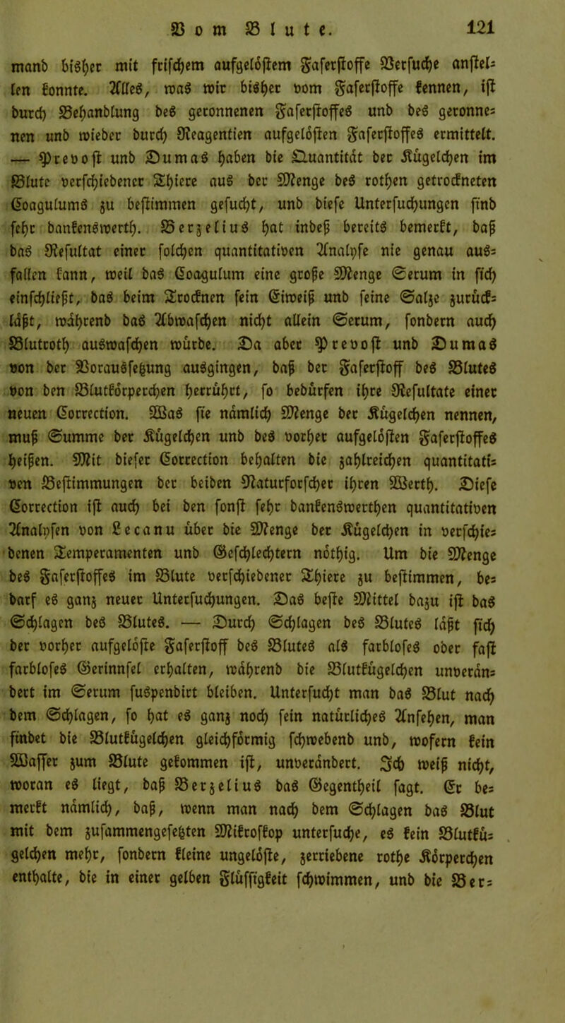 manb bi«her mit fcifchem aufgeldjtem gafcrftoffe ©erfuche anflel- len fonnte. 2Ctfcö, roa« mir bi«her vom gafetfioffe fennen, ifl burd) ©ehanblung bc6 geronnenen gaferftoffe« unb be« gerönne: nen unb mieber burd) 9?eagentien aufgelojten gafetfioffe« ermittelt. — $Prevoji unb Suma« haben bie Quantität bec itügeldjen im ©lute vcrfchiebener Spiere au« bec SOienge be« rotijen getroefneten ßoagulum« ju bejiimmen gefügt, unb biefe Unterfuchungen ftnb fef)c banfenömertf). SSerjeliuö i>at inbefj bereit« bemerft, baf ba« Oiefultat einer folgen quantitativen 2fnalpfe nie genau au«= fallen fann, weil ba« Coagulum eine geofie 2Äenge Serum in fid> einfchliept, ba« beim Trocfnen fein Gtimeif unb feine Salje jurücf: lobt, wdhrenb ba« 2lbwafcf)en nid?t allein Serum, fonbern aud) ©lutcotf) au«wafd)en mürbe. Sa aber ^revojl unb Suma« von ber ©orauöfefcung au«gingen, baf bec gafeeftoff be« ©lute« von ben ©lutforperchen (>ecruf)rt, fo bebürfen tijce Siefultate einer neuen ©orrection. ©3a« fie nämlich Stenge bec Äugelten nennen, muf ©umme ber Äugelten unb be« vorher aufgelofien gafetfioffe« Reifen. 93iit biefec ßorcection behalten bic §af)lreirf?en quantitati: ven ©efiimmungen bec beiben 9iatucforfd)er ihren ©3ertf). Siefe ßorrection ifi auch bei ben fonji feljr banfen«wertl)en quantitativen 2lnalpfen von ßecanu übec bte Süftenge ber Äügelchen in verfemtes benen Temperamenten unb ©efcfylecfytern notf)ig. Um bie Sflenge be« gaferftoffe« im ©lute vecfdjiebcner Tljiere ju beftimmen, be: barf e« ganj neuer Unterfuchungen. Sa« befie Mittel baju ifl ba« Schlagen be« ©lute«. — Surd) Schlagen be« ©lute« lafjt fidf> ber vorder aufgelofte gaferfioff be« ©lute« al« farblofe« ober fafl farblofe« ©erinnfel erhalten, wdhrenb bie ©lutfügelchen unvetdn: beet im «Serum fu«penbirt bleiben. Unterfudjt man ba« ©lut nach bem Schlagen, fo hat e« ganj nod) fein natürliche« tfnfehen, man ftnbet bie ©lutfügeldjen gleichförmig fchtvebenb unb, tvofern fein ©ßaffet jum ©lute gefommen ifi, unveednbert. 3d) weift nicht, woran e« liegt, baf ©erjeliu« ba« ©egentheil fagt. ©r be: merft nämlich, baf, wenn man nach bem Schlagen ba« ©lut mit bem jufammengefe&ten ©iifroffop unterfuche, e« fein ©lutfü: geldjen mehr, fonbern fleine ungelofie, jerctebene rotf>e Äorperchen enthalte, bie tn einer gelben glüfftgfeit fchwimmen, unb bie ©er: