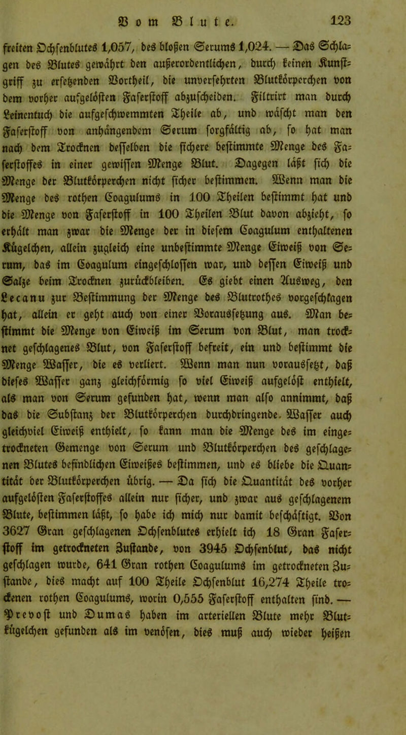 freiten SchfenbluteS 1,057, beS blojjen ©erumS 1,024. — Sag @df)Ia= gen beS 83luteS gerodhrt ben aufierorbentlichen, burch feinen Äunjfc griff ju erfefcenben 53ortf>eil, bie unoerfehrten SSlutforperchen von bem »orfjec aufgeloften gaferfioff abjufcheiben. giltrirt man bucd> Seincntuch bie aufgefchmemmten 5lf)eüe ab, unb mdfeht man ben gaferfioff von anhdngenbcm ©etum forgfaltig ab, fo hat man nach bem Srocfnen beffelben bie ftdfjere beflimmte fOIenge beS ga; ferftoffeS in einer gemiffen 9)?enge S3lut. ^Dagegen Infjt ftef) bie SRenge ber 33lutforperchen ntd)t ft'djer beflimmen. 5Benn man bie Stenge beS rothen (üoagulumS in 100 STfjcÜen beflimmt t>at unb bie Sttenge von gaferfioff in 100 Seiten 33lut bavon abjieht, fo erhalt man jroat bie Stenge ber in biefem ßoagulum enthaltenen Äugeld^en, allein jugleich eine unbeflimmte Stenge ©imeijj von ©e= rum, baS im Gioagulum eingefdhloffcn mar, unb beffen Grimeifj unb ©alje beim SErocfnen jurücfbleiben. @$ giebt einen 2fuSmeg, ben ßecanu $ut S3eflimmung ber Sfflenge beS S3luttotf>eS oorgefchfagen f)at, allein et geht auch von einer 53orauSfefcung aus. 2J?an be= flimmt bie SDIenge non Gsiroeifj im ©erum non S3lut, man trod; net gefd)lageneS S3lut, von gaferfioff befreit, ein unb beflimmt bie SDlenge 5öaffet, bie eS verliert. 533enn man nun vorauSfegt, bajj biefeS 3Baffer ganj gleichförmig fo viel ©imeijj aufgelofl enthielt, al$ man non ©etum gefunben hat, memt man alfo annimmt, bajj baS bie ©ubjlanj ber SSlutforperchen burd)bringenbe. 5Baffer auch gleichviel Grimeifj enthielt, fo fann man bie 3JZenge beS im einge= trodneten ©emenge von ©etum unb SSlutforperchen beS gefchlage: nen 23luteS befmblidjen ßimeifjeS beflimmen, unb eS bliebe bie Sluan; titat ber SSlutforperchen übrig. — 2)a ftd) bie Quantität beS oorher aufgelbflen gafetfloffeS allein nur ft eher, unb $mat aus gefchtagenem S5lute, beflimmen lafjt, fo habe ich mich nur bamit befchdftigt. 53on 3627 ©tan geflogenen £)d}fenblute$ erhielt ich 18 ©ran gafet; floff tm getrodneten äujtanbe, von 3945 Schfenblut, baS nicht gefchlagen mürbe, 641 ©ran rothen (üoagutumS im getroefneten 3m= jlanbe, bieS macht auf 100 Steile Schfenblut 16,274 £f)eile tro= denen rothen GoagulumS, roorin 0,555 gaferfioff enthalten ftnb. — ^tevojt unb Suma« haben im arteriellen S3lute mehr S3lut= fügeichen gefunben als tm venöfen, bieS mufj auch mieber heifien