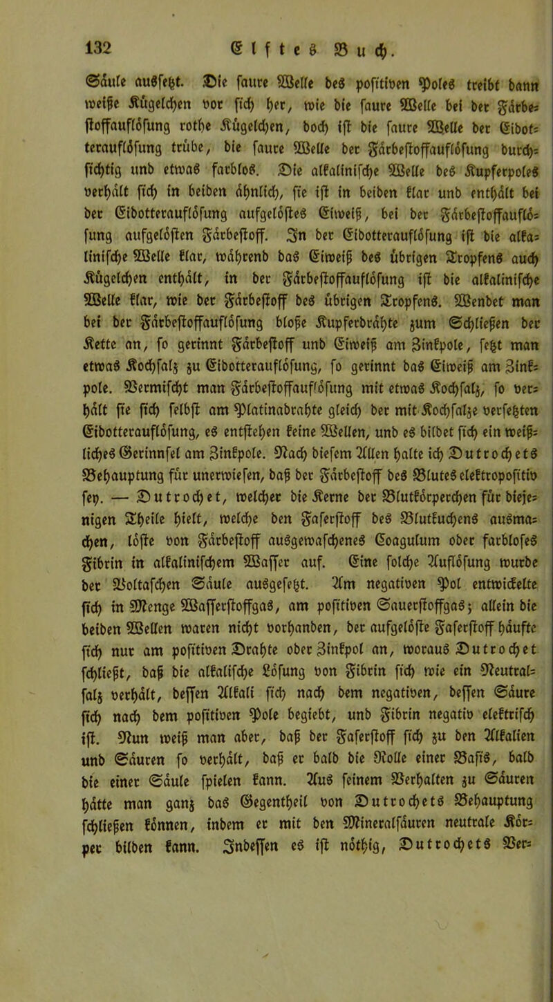 ©flute Au$fe(5t. Sie faure Bette beg pofitiven «PoleS treibt bann weife Äugelten vor ft'd) b?r, wie bie faure Bette bei bet gdrbe* floffauftofung rotf)e £ügetd)en, bod) ijl bie faure Bette bet (Sibot= terauftöfung trübe, bie faure Belte ber gdrbejloffauflofung burd)= fid)tig unb etwa« farblos. Sie atfalinifd)e Bette be$ ÄupferpoteS verbatt ft'd) in beiben abnlid), fte ijl in beiben Har unb ent()att bei bet (Sibotterauftofung aufgetojleö (Stroeif, bei ber Sarbejloffaufto: fung aufgetöjlen gdrbefloff. 3« bet (Sibotterauftdfung ijl bie atfa= tinifdf>e Bette Har, rodfyrenb ba$ (Siweif beS übrigen 5Eropfen$ aud) Äügctdjen enthalt, in ber gdrbejloffauflofung ijl bie atfalinifdje Bette Har, roie ber gdrbefloff beS übrigen £ropfen$. Benbet man bei ber gdrbejloffauflofung blofe Äupferbrat)te $um ©d)tiefen ber Äette an, fo gerinnt gdrbefloff unb (Siweif am Stufpole, fefet man etwas Äodjfatj ju (Sibotterauftofung, fo gerinnt baS <£iweif am SinH pote. SSermifdjt man gdrbejloffauffbfttng mit etroaö £od)fal$, fo net: t)dtt fte ft'd) felbjl am sptatinabrabte gteid) ber mit Äocbfatje verfe&ten (Sibotterauflofung, eS entfielen feine Belten, unb eS bitbet ftd) ein weif: tid)eS@erinnfet am Sinfpole. 9lad) biefem 2(tten batte id) SutrocbetS SSebauptung für unetwiefen, baf ber gdrbefloff beS SSluteS eleHropoftttv fep. — Sutrod)et, welcher bie Äerne bet 95tutf6rperd)en für bieje= nigen Sbeite i)Ult, weld)e ben gaferjloff beS S5tutfucbcnö auSma: d)en, tojle von gdrbefloff auSgewafdbeneS (Soagutum ober farbtofeö gibrin in atfatinifd)em Baffer auf. (Sine fotdje 2fuflofung mürbe bet 5Bottafd)en ©dute auSgefe&t. '2fm negativen ^)ot entwickelte jtd) in Benge BafferftoffgaS, am pofitiven ©auer fl offgaS; altein bie beiben Bellen waren nicht vorbanben, ber aufgetofle gaferjloff bduftc ft'd) nur am pofitiven Srabte oberSinfpot an, woraus Sutrod)et fd)tiejjt, baf bie atfatifebe Sofung von gibrin ft'd) wie ein 9leutral= fatj verbatt, beffen 2ttkalt ft'd) nach bem negativen, beffen ©dure ftd) nad) bem poft'tiven *Pole begiebt, unb gibrin negativ eleftrifcb ijl. 9Zun weif man aber, baf ber gaferjloff ffcb ju ben 2Hfalien unb ©duren fo verbatt, baf er batb bie Siotte einer SSaftS, batb bie einer ©dute fpielen fann. 2fuS feinem Verhalten $u ©duren batte man ganj baS ©egentbeil von SutrocbetS 25ebauptung fdbtiefen können, inbem er mit ben Bineratfauren neutrale Äot= per bitben fann. Snbeffen eS ijl ndtbig, Sutrocbets SSer*