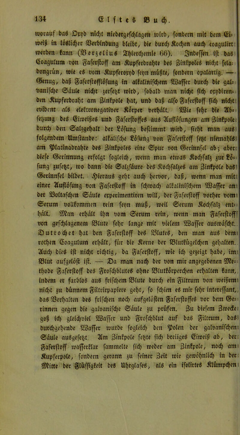 (Elftes 8Sud). worauf baS £>pt)b nid)t niebetgefd)lagen wirb, fonbern mit bem 6U roeiß in lo$lid)er 93etbinbung bleibt, bie burd) Äocfyen aud) coagulirt werben fann (33 c r j e l i u S *EI)ierd)emfe f>6). Snbeffen ifl baS (üoagulum non gaferjtoff am Äupferbragte beS BinfpoleS nid)t fela= bongrün, wie cS nom Äupferoppb fcpn müßte, fonbern opalartig. — ©enug, ba(j gaferjtoffldfung in altalinifdjem SQßaffet burd) bie gal= uatttfdje ©dule nid)t jerfegt wirb, fobalb man nid)t fld> oppbirem ben Äupferbragt am ßinbpole unb bajj alfo gaferftoff ^ nf<ty enibent als eleftronegatiner Ädrpet netgdlt. SBie fef>r bie 2fb= fegung beS ©iwcifeS unb gaferftoffeS aus 2fuflofungen am Binfpole burd) ben ©aljgegalt bet Sofung befiimmt wirb, fief)t man aus folgenbem Umftanbe: altalifdje Sofung non ^aferfloff fegt niemaglS am spiattnabral)te beS BittfpoleS eine ©put non ©erinnfel ab-, aber biefe ©etinnung erfolgt fogleid), wenn man etwas d?od)falj juc ?6: fung jufegt, wo bann bie ©aljffture beS dtocgfaljeS am Binfpole baS ©erinnfel bilbet. «IpierauS gefjt aud) Ijcwor, ba£, wenn man mit: einet tfuflofung non gaferftoff in fcfywad) alfaUhifcfyem SEBaffec an ber SSoltafcfyen ©dule epperimentiren will, ber gaferftoff normet nom ©erum nolifommen rein fepn muß, weil ©erum Äod)fal$ ent; l)dlt. 50?an erhalt it>rt nom ©erum rein, wenn man gaferftoff non gcfdftagenem S5lute fef>r lange mit nielem Sßaffet auSwdfd)t. Sutrod)et ben gaferftoff beS SöluteS, ben man auS bem rotgen (Soaguluffl erl)d(t, für bie Äetne ber 85lutfügeldjen gehalten. 2(ud) bieS ift nid)t richtig, ba gaferftoff, wie id) gezeigt tjabe, im S3lut aufgeloft ift. — £>a man nad) bet non mir angegebenen 3J?e= tgobe gaferftoff beS grofd)bluteS ogne 33lutf6rpercf)en erhalten fann, inbem er farblos aus frifd)em 33(ute burd) ein giltrum non weifsem nid)t ju bünnem giltrirpapiere gef>t, fo fd)ien eS mir fegt intereffant, baS Vergalten beS frifdjen nod) aufgeloften gaferftoffeS nor bem @e= rinnen gegen bie galnanifcge ©dule ju prüfen. 3u biefem Bfteefe gojj td) gleicgniel SBaffcr unb grofegblut auf baS gtltrum, baS buteggegenbe Söaffer würbe fogleid) ben fPolen ber galnanifcgen- ©dule auögefegt. 2(m Binfpole fegte fteg breiiges ©iweif ab, ber gaferftoff wafterflat fammclte fieg webet am Btnfpole, noeg am Äupferpole, fonbern gerann ju feiner Beit wie gewognlid) in ber SSÄitte ber glüfftgfeit beS UgtglafeS, als ein ifolirteS Älümpdjcn