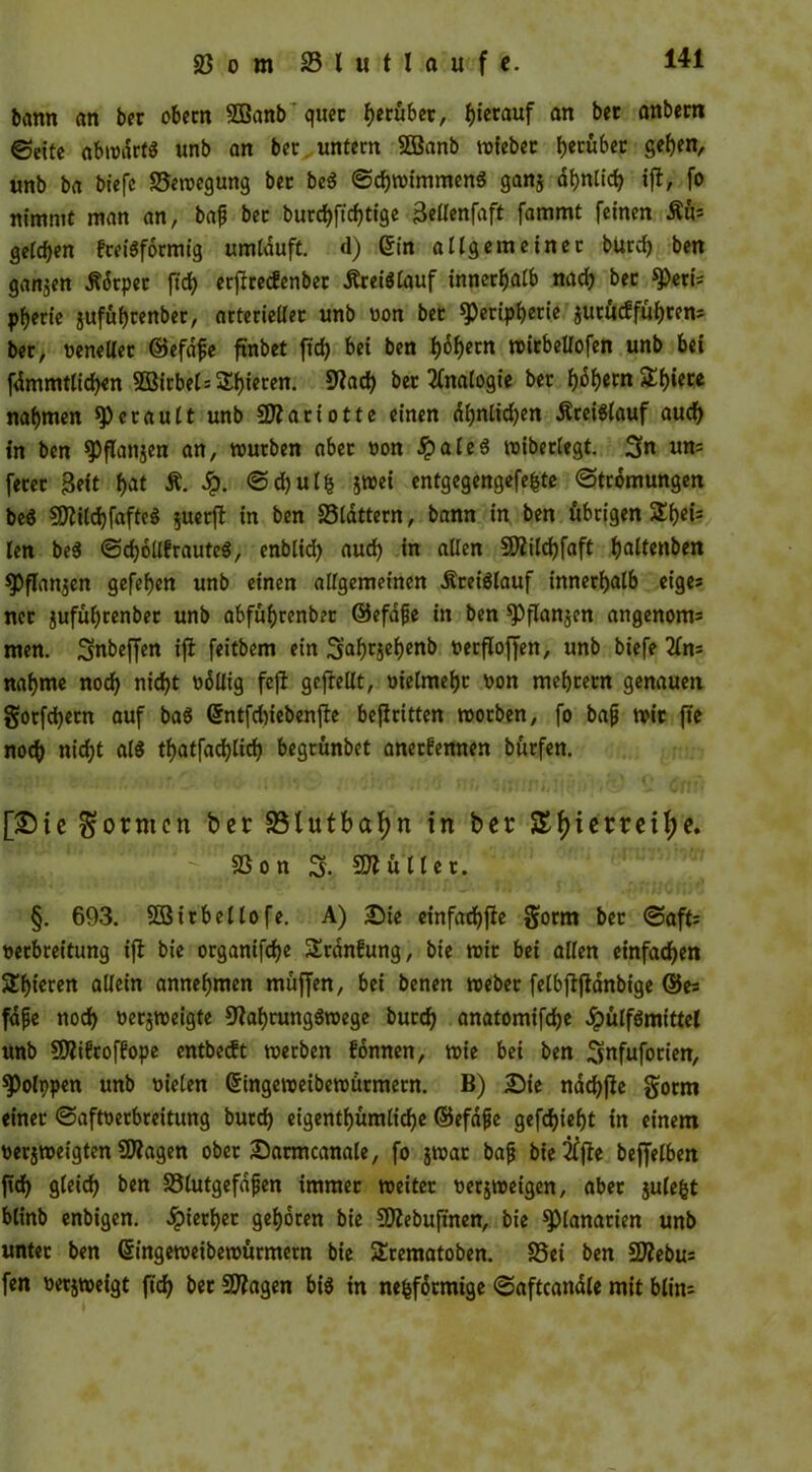 bann an ber obecn SBanb quer grübet, herauf an bec anbern ©eite abwärts unb an bcc. untern SOBanb wiebec herüber geben, unb ba biefc ^Bewegung ber beS ©chwimmenS gan$ ähnlich ift, fo nimmt man an, bap bec burchftcf)tige Bellenfaft fammt feinen Äüs gelten EceiSformig umläuft, d) ein allgemeiner butef) ben ganzen .ftärpec fich erficecfenbec Kreislauf innerhalb nach bec Pert's pberie gufuf)cenbec, arterieller unb bon ber Peripherie autücf führen* ber, benellet ©efäpe ftnbet ftch bei ben h^hccn witbellofen unb bei fämmtlichen SBirbelschieren. 9?ad) ber Analogie ber hährtn^hiere nahmen Perault unb Sftariotte einen ähnlichen Kreislauf auch in ben Pflanjen an, würben aber bon .SpaleS wiberlegt. Sn «n= fecec Beit Ä. ©d)u 1% jwei entgegengefefcte (Strömungen beS SftUchfafteS $uerft in ben SSlättern, bann in ben übrigen SEh6*- len beS ©djollErauteS, enblid) auch in allen Sflilchfaft h<dtenben Pflanzen gefehen unb einen allgemeinen Kreislauf innerhalb eige» nec juführenber unb abführenbec ©efäpe in ben Pflanjen angenom* men. Snbeffen ift feitbem ein S^htjehenb berfloffen, unb biefe 2£n= nähme noch nicht böllig fe|f geftellt, oielmehr bon meheern genauen gocfchecn auf baS (Sntfdnebenjbe befiritten worben, fo bap wir fie noch nicht als tf>atfa<3>lirf> begrünbet anetEennen burfen. [Sic formen ber 23lutbaf)n in ber &()iemii)e. SS o n S- füllet. §. 693. SÖStrbellofe. A) Bie einfadhfte gorm ber ©afts beebreitung ifi bie organifche ÜEränEung, bie wir bei allen einfachen SEhieren allein annehmen muffen, bei benen webet felbflftänbige ©es fäfje noch berjweigte fftahtungSwege bucch anatomifche ^pülfSmittct unb SSÄiEtofEope entbeeft werben Eonnen, wie bei ben Snfufotien, Potppen unb bieten (Stngeweibewütmern. B) Bie nächjie gorm einer ©aftberbreitung burch eigentümliche ©efäpe gefchieht in einem berjweigten SÄagen ober Barmcanale, fo jwat bap bie 2tfle beffelben ftch gleich ben JBlutgefäpen immer weiter berjweigen, aber julefct blinb enbigen. äpierhet gehören bie Sttebuftnen, bie Planarien unb unter ben Gtingeweibewürmern bie SErematoben. S3ei ben SERebus fen berjweigt ftch &*r Sangen bis in nefcfärmige ©aftcanäle mit blin*