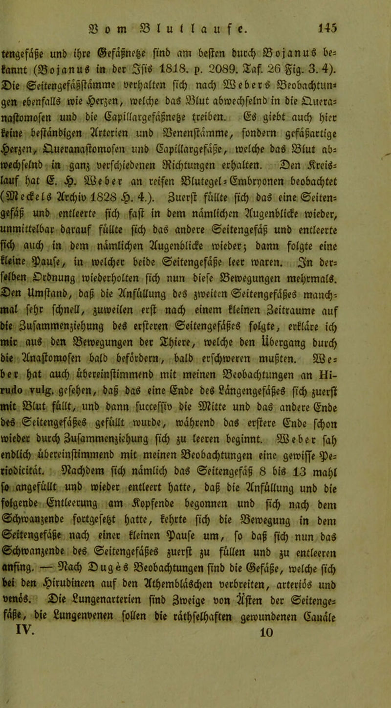 tengefaße unb tf>rc ©efdßnefce ftnb am beffen bttrch BojanuS be= bannt (BojanuS in ber Sfi® 1818. p. 2089. 5£af. 26 §ig. 3. 4). Sie ©eitengefdßflamme oerbalten fich nad) S3eberS Beobachtun* gen e&enfallS wie Jperjen, weldje baS Blut abtnechfelnb in bie £lueras najlomofen unb bie Qflpidatgefdfne&e treiben. ES giebt auch i)iec feine befidnbigen Arterien unb Benenflamme, fonbern gcfdßartige #er$cn, £lueranajlomofen unb Eaptllargefaße, welche baS Blut abs wedjfelnb in ganj nerfd)iebenen Dichtungen erhalten. Sen .Kreis* [auf hat E. Sp. SBeber an reifen Blutegel* Embrponen beobachtet (DftecfelS 2fcd?it> 1828 Jp. 4.). 3uer|l füllte ftch baS eine ©eitern gefdß unb entleerte ftcf> fafb in bem ndmlidjen tfugenblicfe wieber, unmittelbar barauf füllte fidj baS anbere ©citengefaß unb entleerte fid) aud) in bem nämlichen tfugenblicfe wieber; bann folgte eine fleine ^)aufe, in welcher beibe ©eitengefdße leer waren. Sn ber= felben Srbnung wieberholten ftch nun biefe Bewegungen mehrmals. Sen UmfTanb, baß bie 2fnfullung beö jweitcn ©eitengefdßeS manch- mal fehr fchnelI, juweilen erfl nach einem fleinen Zeiträume auf bie 3ufammenjiehung erfteren ©eitengefdßeS folgte, erfldre id) mit aus ben Bewegungen ber Spiere, welche ben Übergang burdj bie 2fnaflomofen halb beforbern, halb erfchweren mußten. 5Be= bet h«t auch übereinjlimmenb mit meinen Beobadjtungen an Hi- rudo vulg. gefehen, baß baS eine Enbe beS BdngengefdßeS ftch juerfü mit Blut füllt, unb bann fuccefftn bie SO^itte unb baS anbere Enbe beS ©eitengefdßeS gefüllt würbe, wdhtenb baS erftere Enbe fchon wiebet burch 3ufammenjiehung ftch 8U leeren beginnt. SB e b e r faf) enblich übereinftimmenb mit meinen Beobachtungen eine gewiffe D)e= riobicitdt. 9?ad)bem fidj nämlich baS ©eitengefaß 8 bis 13 mahl fo angefüllt unb wieber entleert hatte, baß bie tfnfüllung unb bie folgenbe Entleerung am Äopfenbe begonnen unb ftch nach bem ©d)wan$enbe fortgefefct hatte, fehtte fid) bie Bewegung in bem ©eitengefdße nach einet fleinen ^aufe um, fo baß ftd) nun baS ©chwanjenbe beS ©eitengefdßeS juerfl ju füllen unb ju entleeren anftng. — 9?ach SugeS Beobachtungen ftnb bie ©efdße, welche ftch bei ben £trubineen auf ben 2lthembldSchen netbreiten, arteriös unb nenoS. Sie Sungenarterien ftnb Bweige non 2fflen ber ©eitenge* fdße, bie ßungennenen follen bie rdthfelhaften gewunbenen Eandle IV. 10