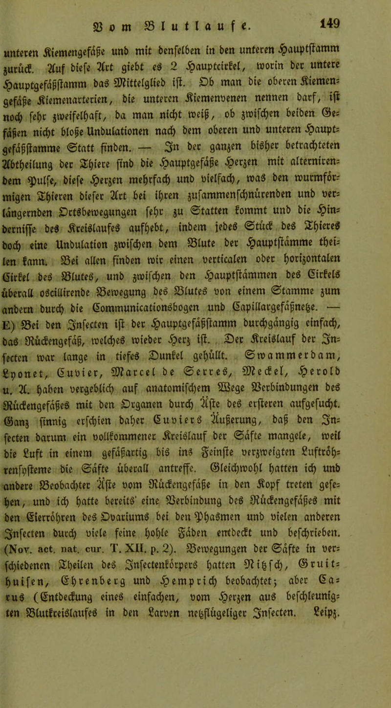 SJom SSlutlaufc. unteren Äiemengefdfje unb mit bcnfetben in ben unteren #auptffamm jurürf. 21uf biefe 2Cct giebt eS 2 £auptcitfel, worin ber untere .ipauptgefdpffamm baS 9flittelglieb ift. £b man bie oberen £iemen= gefdpe itiemenactecien, bie unteren Äiemenbenen nennen batf/ ifi nod; feljc jweifelhaft, ba man nicht weif, ob jwifc^en beiben ©e= fdfen nicht blofe Unbutationen nach bem oberen unb unteren £aupfc gefafjjlamme ©tatt ftnben. — 3« bet ganzen bi6t)cc befrachteten 2fbtl)eilung ber ST^iere ftnb bie ipauptgefdfe ^erjen mit afternircn= bem $pulfe, biefe fersen mehrfach unb vielfach, was ben wucmforr migen gieren biefer 2frt bei ihren jufammenfchnücenben unb ber; langernben Setsbewegungen fef)t ju ©tatten fommt unb bie im berniffe be$ Kreislaufes aufhebt, inbem iebeö ©tucf beS Shiere« bod) eine Unbufation jwifchen bem S3lute bet £auptftdmme theü len fann. 33ei allen ftnben wir einen bertkalen ober hocijontalen Gießet beS SStuteö, unb jwifchen ben dpauptjlammen beS ©irfelS überall oöciltirenbe Bewegung beS 25tuteö bon einem ©tamme jum anbern burch bie ©ommunicationSbogcn unb ©apülargefdfjne&e. — E) S5ei ben Snfecten iff bet £auptgefdfftamm burchgdngig einfach, baS 5Küc£engefd9, welches wieber £ec$ Ifi. Set Kreislauf ber 3n: fecten war lange in tiefes Sunfel gehüllt, ©wammerbam, gponet, ©Ubier, Parcel be ©erteS, SDiecfef, Jperolb u. X f^ben vergeblich auf anatomifd)em SÖßege SSctbinbungen bcS SiücfengefdfjeS mit ben Organen burch 2ffte beS elfteren aufgefucht. ©ans finnig ecfd)ien baher ©ubietS 2fuferung, bafj ben 3n= fecten barum ein botlfommener Kreislauf bet ©dfte mangele, weil bie Suft in einem gefdfartig bis ins geinfte berjweigten Suftrofc renfpfteme bie ©dfte überall antreffe, ®leid)Wobl hüt^n ich unb anbere 58eobad)tec 2ffie bom Oiücfengefdfe in ben Kopf treten gefe= hen, unb ich Ijatte bereits’ eine SSerbinbung beS SiücfengefdfjeS mit ben @iert6l)ren beS SbatiumS bei ben sph^men unb fielen anberen ^nfecten burd) bielc feine h°hk Sdben etrtbeeft unb betrieben. (Nov. act. nat. cur. T. XII. p. 2). SSetbegungen bet ©dfte in ber= fd)tebenen S^^eiUn beS SnfectenEorperS Ratten fftifjfch, ©ruit; huifen, ©htenbetg unb Jpemptid) beobachtet; aber ©a: ruS (©ntbetfung eines einfachen, bom dperjen aus befdjleunig; ten S5lut?ceiSlaufeS in ben Sachen nefcflügeliget 3nf«cten- &ip$-