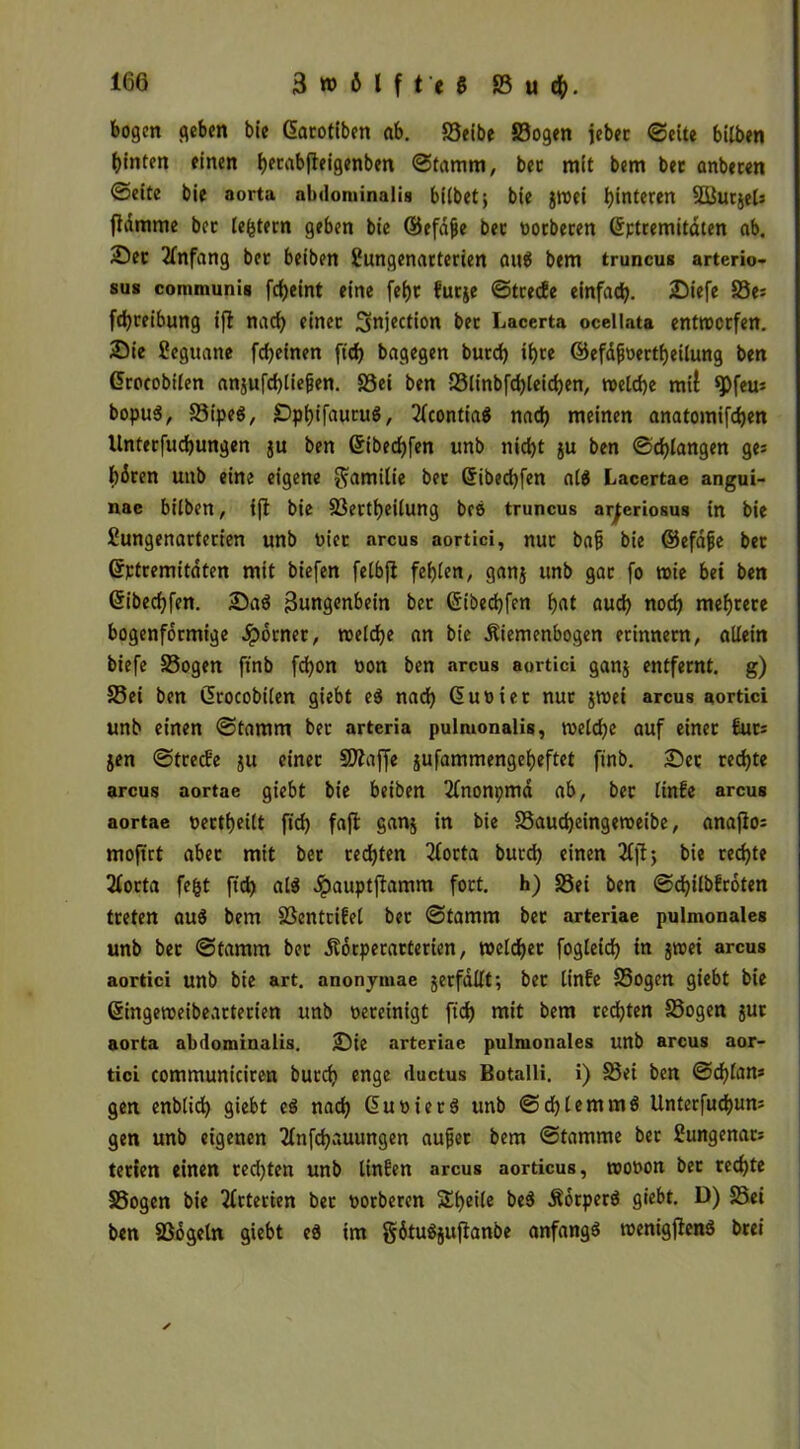 bogen geben bie Gtarotiben ab. Seibe Sogen jebec «Sette bilben hinten einen fyerabfteigenben Stamm, bec mit bem bet anbeten Seite bie aorta abdominalis bilbet; bie jwei hinteren SöurjeU fidmme bet ledern geben bie ©efajje bet oorberen (Sptremitdten ab. Set Anfang bet beiben Sungenarterien aus bem truncus arterio- sus communis frf>cint eine fei)t htrje Strecfe einfach. Siefe 33e: fdjreibung ifi nach einet Snjection bec Lacerta ocellata entwerfen. Sie fieguane fcheinen fich bagegen butch ihre Cäefdjjoertheilung ben Crocobilen ansufd)liefjen. Sei ben Slinbfd)leichen, welche mil *Pfeu* bopuS, SipeS, SphifauruS, 2fcontiaS nach meinen anatomifchen llnterfuchungen ju ben Gribechfen unb nicht ju ben Schlangen ge: hären unb eine eigene Familie bet Gribechfen als Lacertae angui- nac bilben, ifi bie Sertheilung bce truncus ar^eriosus in bie Sungenarterien unb oiet arcus aortici, nur bafi bie ©efäjje bet (Jptremitäten mit biefen felbfl fehlen, ganj unb gac fo wie bei ben Gribechfen. SaS Zungenbein bet Gribechfen hnt auch noch mehtete bogenförmige .Spornet, welche an bie .Riemenbogen erinnern, allein biefe Sogen ftnb fdjon non ben arcus aortici ganj entfernt, g) Sei ben Crrocobilen giebt eS nad) Ciuoiet nur jwei arcus aortici unb einen Stamm ber artcria pulmonalis, welche auf einer £ut: jen Strecfe ju einer SÄaffe jufammengeheftet ftnb. Set rechte arcus aortae giebt bie beiben 2fnonpma ab, bec linfe arcus aortae »erteilt fich faff S«n$ in bie Saucheingeweibe, anajlo= mofirt abec mit bet rechten 2forta burch einen 2fjt; bie rechte 21orta fefct ftch als Jpauptjlamm fort, h) Sei ben Schilbfroten treten aus bem Sentrifel ber Stamm bec arteriae pulmonales unb bec Stamm bet .Rotperatterien, weldhec fogleich in jwei arcus aortici unb bie art. anonytnae jerfdllt; ber linfe Sogen giebt bie Gringeweibearterien unb oereinigt ftch mit bem rechten Sogen jut aorta abdominalis. Sie arteriae pulmonales unb arcus aor- tici communiciren burch enge ductus Botalli. i) Sei ben Schien* gen enblid) giebt es nach CruoierS unb Schlemms Unterfuchun* gen unb eigenen 2lnfchauungen aujüet bem Stamme ber Sungenar* terien einen rechten unb linken arcus aorticus, wooon bet rechte Sogen bie Arterien ber oorberen Steile beS ÄorperS giebt. D) Sei ben Sogein giebt eS im gätuSjuftanbe anfangs toenigjlenS brei