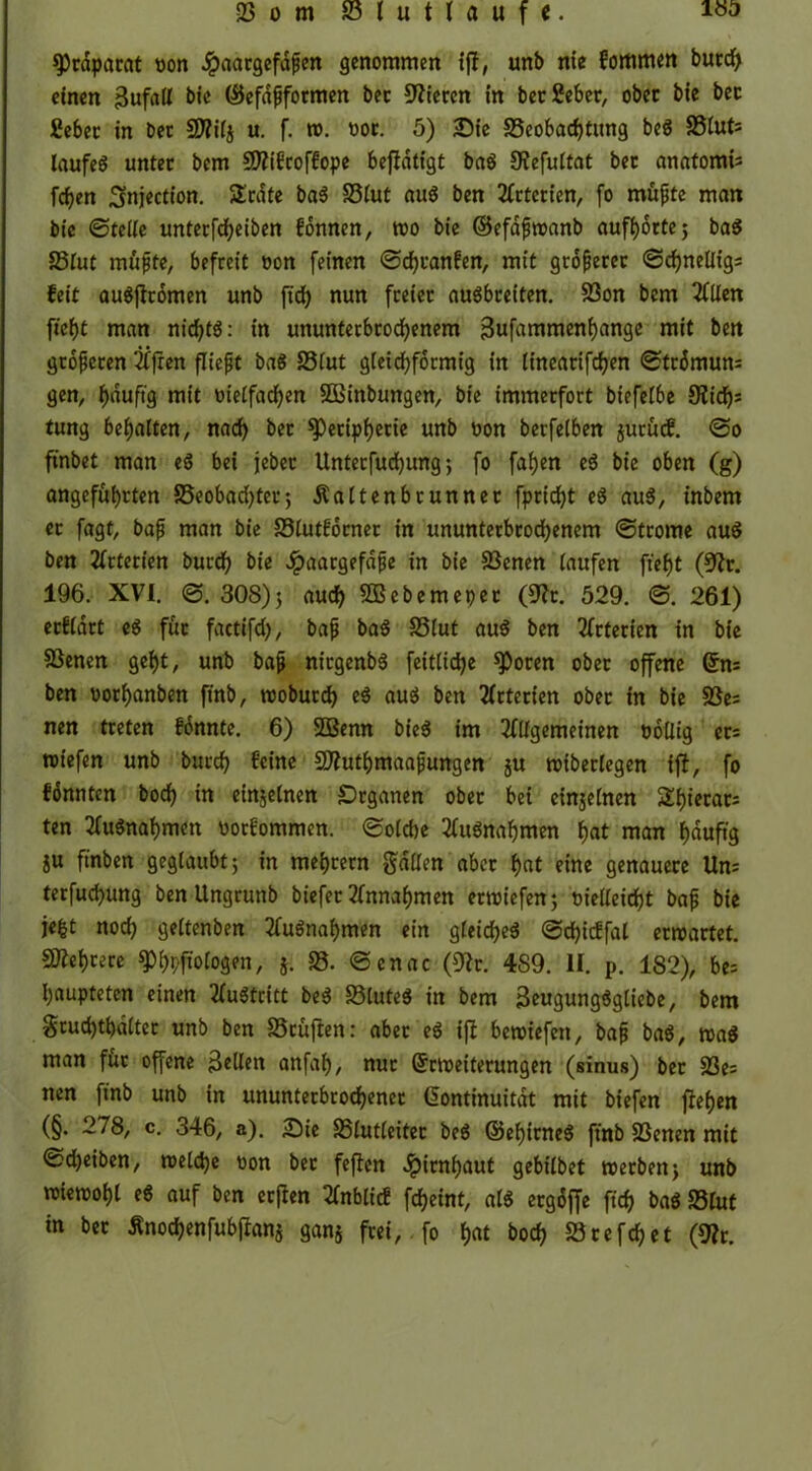 Praparat oon .ipaargefdfen genommen tjt, unb nie fomrnen burcl> einen Bufall bie ©efafformen bec Vieren in ber £eber, ober bie bec £ebec in bec SD?i(j u. f. w. poc. 5) £>ie ^Beobachtung beg 58lut; laufeg unter bem SDftfcoffope betätigt bag SJefultat bec anatomi* fcf>en Snjection. Slcdte bag 33lut aug ben 2Cctccien, (o müfte man bie (Stelle unterfcfyeiben fonnen, wo bie ©efdfwanb aufhorte 5 bag S5fut muffe, befreit oon feinen ©cfjranfen, mit größerer <Scf>neÜig= feit augjtromen unb ftd) nun freier augbeeiten. SBon bem Allen ficht man nichts: in ununterbrochenem 3ufammenhange mit ben groferen Tffren flieft bag S3(ut gleichförmig in lincarifchen 0tc6mun= gen, hduft'g mit oielfadhen SÖBinbungen, bie immerfort biefelbe 9iich^ tung behalten, nach bec Peripherie unb oon berfelben jurütf. @0 ftnbet man eg bei jeher Untecfud)ung; fo fallen eg bie oben (g) angeführten ^Beobachter; Äaltenbcunner fpricht eg aug, inbem ec fagt, baf man bie Slutfbcnec in ununterbrochenem (Strome aug ben Arterien burch bie Jpaargefafe in bie SScnen laufen fieht (9lt. 196. XVI. 0. 308); auch SOßebemepet (Sftt. 529. 0. 261) ecfldrt eg für factifd), baf bag £3lut aug ben Arterien in bie Söenen geht, unb baf niegenbg fcttlic^e Poren ober offene Ens ben oorhanben ftnb, woburch eg aug ben Arterien ober in bie $8es nen treten fdnnte. 6) DÖBenn bieg im Allgemeinen pollig er= roiefen unb burch feine SJfluthmaafungen ju wiberlegen ifi, fo fönnten boch in einzelnen Organen ober bei einseinen SShierats ten Augnahmen ootfommen. 0olche Augnahmen hat nian hdufig SU finben geglaubt; in mehrern galten aber hat eine genauere Un= terfuchung ben Ungrunb biefec Annahmen ertpiefen; Pietleicht baf bie je|t noch geltenben Augnahmen ein gleicheg 0cf>icffat erwartet. SDiehrere Phpftologen, 58- ©cnac (9lt. 489. II. p. 182), be= haupteten einen Austritt beg 33lufeg in bem ßeugungggliebe, bem §tud)tt)ältec unb ben SScujten: aber eg ifb bewiefett, baf bag, wag man für offene Bellen anfal), nur Erweiterungen (sinus) bec S3e= nen ftnb unb in ununterbrochener Kontinuität mit biefen flehen (§. 278, c. 346, a). £He SBlutleitec beg ©ehirneg ftnb SScnen mit Scheiben, welche pon ber feften Jpirnhaut gebilbet werben; unb wiewohl eg auf ben erflen Anblicf fcheint, alg ergöffe ftch bag 23lut in ber Änochenfubjlanj gans frei,. fo hat borf? SBrefchet (9?r.