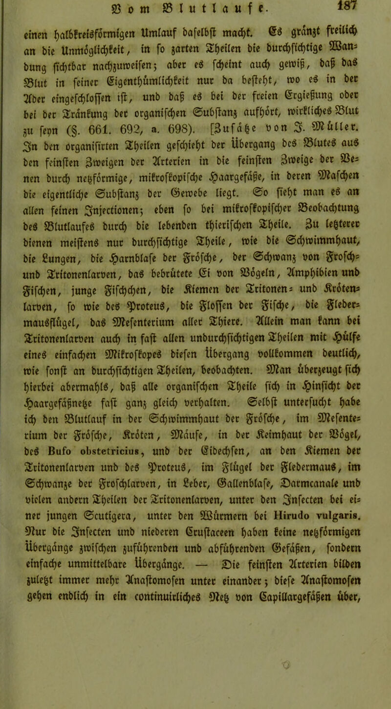 © o m S5Iutlrt«fc. einen f>at6frci’af6rmtgcn Umtauf bafetbfl macht. 6« grdnjt freilich an bie Unmogtichfeit, in fo jarten Seiten bie bucd>ftd>tigc 2ßan= bung ftdjtbac na^ureeifen; aber eg fdjeint auch getoifi, bajj bag S5(ut in feiner Grigenthümlichfeit nur ba befielt, too eg in bet 2fbet e(ngefcf)toffen tfl, unb bafi eg bei ber freien Ergießung ober bei ber Sranfutig bet organifdjen ©ubjlanj aufhort, toirfltdjeg SStut ?u fepn (§. 661. 692, n. 698). [3ufde oon 3. füllet. 3n ben organifirten Seiten gefehlt ber Übergang beg ©tuteg aug ben feinffen ßtoeigen ber Arterien in bie feinfien 3r»eige ber ©e: nen burch negformige, mifroffopifche Jpaargefdfje, in beren 9J?afcf)en bie eigentliche @ubflanj ber ©eroebe liegt. @o fiet)t man eg an allen feinen 3njectionen*, eben fo bei mifroffopifchet ©eobachtung beg ©tutlaufeg burd) bie lebenben tt)ierifd)en Streite. 3u legerer bienen meifleng nur burchft'chtige Steile, nne bie @d)toimmhaut, bie £ungen, bie Jparnblafe ber Stofehe, bet @d)roan$ oon 5rofd>= unb Stitonenlaroen, bag bebrütete jSi oon ©ogeln, Amphibien unb Sifdjen, junge gifctjchcn, bie Äiemen ber Sritonen: unb Broten* laroen, fo wie beg sproteug, bie Stoffen bet Sif<he/ bie Siebers maugflügel, bag fDlefenterium aller SEhiete. Allein man fann bei £ritonentaroen auch in fafl allen unburdjfic^tigen SEheiten mit £ülfe eineg einfachen 5D?ifroffopeg biefen Übergang oollfommen beutlich, toie fonfl an burd)fid)tigen feilen, beobachten. SEftan überzeugt ftd> hierbei abermahl«, bafj alle organifchen SEheile fi<h in Jpinfidjt bet Jpaargefdfjnefce fafl ganj gleich oerhalten, ©etbfl unterfudjt hflbe id) ben ©luttauf in ber ©chtoimmhaut ber Stoffe, im SD?efente= rium ber Sn$fd)e/ Broten, SEftdufe, in bet Äeimhaut ber ©ogel, beg Bufo obstetricius, unb ber (libechfen, an ben Äiemen ber SEritonentaroen unb beg ^)roteug, im Stügel bet Stebermaug, im ©chreanje ber Srofchlaroen, in 2eber, ©allenblafe, Satmcanale unb oielen anbern SEpeilen bet SEcitonenlaroen, unter ben 3nfecten bei ei: ner jungen ©cutigera, unter ben Söürmern bei Hirudo vulgaris. 9lut bie 3nfecten unb nieberen ßruflaceen haben feine nefcförmigen Übergänge jtoifd)cn juführenben unb abführenben ©efafjen, fonbern einfache unmittelbare Übergänge. — Sie feinfien Arterien bilben julefct immer mehr 3lnaflomofen unter einanber; biefe 2fnaftomofen gehen enblich in ein continuirticheg 9lefc oon (üapillatgefdfjen über,