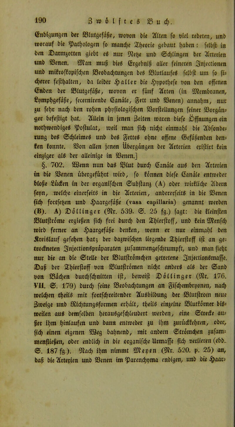 Cnbigungen bec Blutgefäße, wo»on bie 211ten fo »iel cebetcn, unb worauf bie ^Pathologen fo mandje S^eorie gebaut haben : felbfi in ben .Darmiotten giebt ed nur Uiel^e unb ©dringen bec Arterien unb Benen. 9Jfan muß bied Srgebniß aller feineren Snjectionen unb mifroffopifdjen Beobachtungen bed Blutlaufed felbfi um fo fU djerec feflhalten, ba leibec fallet bie ^ppothefe non ben offenen ßnben bec Blutgefäße, wo»on ec fünf Tfcten (in Biembranen, ßpmphgefäße, fecernirenbe Canäle, gett unb Benen) annahm, nuc ju fehc nach ben cohen phpftologifdjen Bocflellungen feiner Borgäns gec befefligt I;at. Allein in jenen Beiten waren biefe Öffnungen ein nothwenbiged $Poflulat, weil man fich nicht einmahl bie 2fbfonbe= tung bed ©chleimed unb bed Setted ohne offene ©efäßenben ben= fen fonnte. Bon allen jenen Übergängen bec Arterien epifiirt fein einjigec ald bec alleinige in Benen.] §. 702. SBenn nun bad Blut burd) Canäle aud ben 2frterien in bie Benen übecgeführt wirb, fo fonnen biefe Canäle entweber bloße ßücfen in bec organifdben ©ubfianj (A) ober wirfliche 2lbern fepn, weld)e einerfeitd in bie Arterien, anbererfeitd in bie Benen fich fottfefcen unb Haargefäße (vasa capillaria) genannt werben (B). A) So Hinge c (9ic. 539. ©. 25 fg.) fagt: bie fleinfien Blutficome ergießen fich frei burd) ben Shierfioff, unb feinSÄenfd) wirb fernec an Haargefäße benfen, wenn ec nuc einmahl ben Äreidlauf gefehen hat} bec ba$wifd)en üegenbe ShierfToff ijl an ge; trocfneten Snjectiondpcäparaten jufammengefchrumpft, unb man ftef)t nuc bie an bie ©teile bec Blutflromchen getretene Snjectiondmaffe. •Daß bec 2l)iecfloff »on Blutficomen nicht anberd ald bec ©anb non Bäd;en burchfchnitten ijl, beweifl Sollingec (9?c. 176. VH. ©. 179) burch feine Beobachtungen an §ifd)embrponen, nach welchen theild mit foctfchceitenbec 2fudbilbung bec Blutftcom neue Bweige unb 9lid)tungdformen erhält, theild einzelne Blutfornec bid= weilen aud bemfelben h^audgefchleubert werben, eine ©trecfe au; ßec ihm hmlaufen unb bann entwebec $u ihm jurüdfehren, ober, fich einen eigenen BSeg bahnenb, mit anbern ©tromchen jufam- menflteßen, obec enblich in bie ocganifche Urmaffe ftd) »edieren (ebb. @. 187 fg ). 57ad) ihm nimmt SKepen (9fr. 520. p. 25) an, baß bie Arterien unb Benen im sparenchpma cnbigen, unb bie Haat;