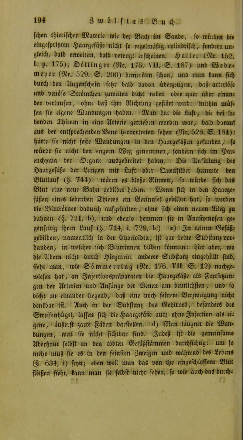 fd>en tbierifcber SÖlaterie wie bet S3ad) im 3anbe, fo mürben bie eingefpci(jten ^aargefäfe nicht fo regelmäßig cplinbrifd), fonbetn un= gfeid), halb eemeiterf, balb verengt erfd)einen. patter (9tr. 152. I. p. 175), JDoMingec (9?r. 176. VII. 3. 187) unb «Bebe* mei;cc (91r. 529. <3. 200) bemerrten fd>on, unb man bann ftd> bued) ben 2fugenfd)ein fe^r batb bawon überjeugen, bafi actecicfe unb oettofe 3tromd)en jiitoeilen bid)t neben ober quer über einam bec verlaufen, ohne baß if>re 9iid)tung gefldtt wirb: mithin rnüfs fen fte eigene SBanbungen haben. Sftan bat bie üluft, bie bei le* benben $£btct:en in «ine Arterie getrieben morben mar, batb baremf au$ bet entfpredjenben SSene beroortreten [eben (9lc.5t28;3. 181): batte fte nicht fefre SBanbungen in ben i?aargefdßen gefunben, fo mürbe fte nicht ben engem 353eg genommen, fonbetn ftch im $pats end)pma bec Organe auSgebreitet haben. Sie Tfnfüliung bec jpaargefdße ber Sungen mit Suft ober £luecfftlbet hemmte ben SBluttauf (§. 744): mdeen e$ bloße Svinnen, fo mürbe ftch ba8 33lut eine neue 33 a b» gebitbet haben. Söenn ftch »n ben .Spaargei faßen eines tebenben Stieres ein ©erinnfet. gebitbet %at, fo meeben bie 33lutf6rnet babucch aufgehatten, ohne ftch einen neuen 3ßeg §u bahnen (§. 721, b), unb ebenfo hemmen fte in 2fnaftomofen gei genfeitig ihren Sauf (§. 714, i. 729, !>.). c) gn reinen ©efaßi gebilben, namenttid) in ber ßborio'ibea, ifl gar feine 3ubjlan$ tton banben, in metdjer ftch S3tutrinnen bitben fonnten: hier aber, mo bie 2fbern nicht burd) Jpihjutritt anberer ©ubflanj eingebültt ftnb, fteht man, mie Sommer ring (9?r. 176. VII. 3. 12) nacbgei miefen bat/ an SnjectionSprdparaten bie Jpaargefaße atS gortfefcuni gen bec Arterien unb Anfänge ber 33enen am beutticbflen, unb fo bidjt an einanbec tiegenb, baß eine nod) feinere Sßerjroeigung nicht benfbar ifi. 3fud) in ber 3ubftan$ beS ®et)trneö, befonberö bec 3treifenhüget, (affen ftd) bie .Spaargefaße aud) ohne Snjection atS tU gene, außecfl garte gaben barfleUen. d) 5£)?an taugnet bie 2Bam bungen, meit fte nidjt ftchtbac ftnb. 3mbeß ift bie gemeinfame überbaut fetbfi an ben tobten ©efdßfldmmen burcbftdjtig: um fo mehr muß fte eS in ben feinften Broeigen unb mdbrenb beS fiebenS (§. 634, i) fepn; eben meit man ba$ oon ihr eingefd;(offene 83lut fließen flebt, fann man fte fetbfi nicht feben, fo mie auch ba$ burd?*