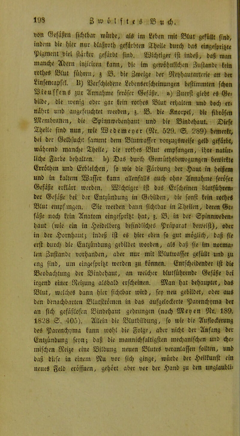 non ©efdftn fichtbar würbe, alß im lieben mit S3lut gefüllt finb, inbem bic f)i?r nuc blagrotb gefdebten Sheile burd) baß etrtgefpet^te Pigment nid jldrfec gefärbt finb. 9Bid;ttger ift inbeü, bafj man mandje Kbern injiciren f'ann, bie im gewöhnlichen Suftanbe fein vot()c5 3$lut füllen, j 33. bie 3weige ber Slebhnutarterie an bet llinfencapfel. B) 93erfchicbcne Ifebenßerfcheinungen bejlimmten fd)on SSieuffenß jur Einnahme ferofer ©efafje. n) guerfl giebt eß ©e= bilbe, bie wenig obec gar «ein rotheß 33lut erhalten unb bod) et: naf)tt unb angefeudjtet werben, j. 33. bie Knorpel, bie ftbcofen Membranen, bic Spinnwebenfyaut unb bie S3inbef)aut. £>iefe Steile finb nun, wie SOBebemeper (Sir. 529. ©. 289) bemetft, bei ber ©elb|ud;t fammt bem SSiutwajfet »ogugßweife gelb gefdrbt, wdhrenb mand)e Steile, bie rotheß 33lut empfangen, iljre natüts liehe garbe bemalten, b) £)aß burd) ©emüthßbewegungen bewirfte Gfrröthcn unb ©rbleicfjen, fo wie bie gdrbung bet Jpaut in Reißern unb in faltem SBaffet ?ann allenfallß aud) ohne Annahme ferofer ©efafje erflart werben. SBidjtiger ifl baß (E'cfdjeinen blutführem ber ©efafje bei ber Gfntjünbung in ©ebilben, bie fonfl fein rotheß 33lut empfangen, ©ie werben bann ftc^tbat in Steilen, beren ©es fajje nod) fein Ifnatom eingefprifct 5. 33. in ber ©pinnwebens baut (wie ein in Jipeibelberg befinblidjeß ^rdparat beweifl), obec in ber Jpornbautj inbefj ifl eß piet eben fo gut möglich, bajj fie erfl burd) bie ©ntjunbung gebilbet woeben, alß bajj fie im norma; len ßujlanbe oorhanben, aber nuc mit 33lutwaffer gefüllt unb ju eng finb, um eingefprifct werben $u fönnen. ©ntfcpeibenbec ifl bie SSeobacptung bec 83inbehaut, an welcher blutfübcenbc ©efafje bei irgenb einer Oveijung alßbalb erfepeinen. Sttan pat behauptet, baß 33lut, weldjeß bann piet ftcf>tbac wirb, fep neu gebilbet, obec auß ben benadhbarten SSlutjlcömcn in baß aufgelocferte ^)acenchpm« bec an fid) gefdflofen 33inbepaut gebrungen (nach Sitte9en Sic. 1S9. 182S ©. 405). Kllein bie S3lutbi(bung, fo wie bie llufloderung beß spacencbpma fann wol)l bie golge, abcc nicht ber Anfang bec ©ntjünbung feptt; bafj bie mannichfaltigften mechanifdjen unb epes mifchen Siege eine S5ilbung neuen 35luteß oeranlaffcn follten, unb bajj biefe in einem Slu üoe fid) ginge, würbe ber #eilfunfr ein neueß gelb eröffnen, gehört aber \>or ber ipanb ju ben ungläubig