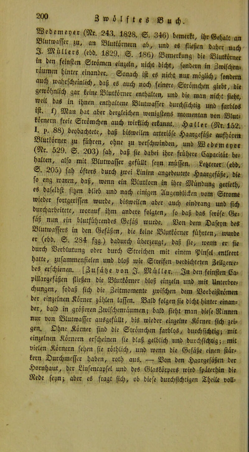 (SRr. 243. 1828. ©. 346) Umul,, „„ «u cm aiurtömera ob, uni> cs fliegen »öfter nacf) f'.2*““' ’ 1839' ®' 186) »““'*»<•« bie eiMHnm m ben feingcn ©trimm emjeln, nic&t bieftt, fonöern in gnffrftro, raumin (unter riuanbet. ©onoeft t(i cö nieftt nur moglieft, fenbem auci, iMirrWriniicf,, baft ,s aueft „0(f, ftj„m @lr6md)(n i(f„ „„ S’ndmUä) 9or feine SBfutförnet entgalten, uni bie man niefit fieftr nml tat in iftnen entgaltene SBlutmaffer burrgfiegtig farblos «K. f) man f>at aber bergletcben wenigfienS momentan »on Vlut* fornern freie ©frommen aud) wtrflid) erfannt. fallet (9fr. 152. 1L P. 88) beobachtete, bap bisweilen arteribfe Jpaatgefdpe auftorm eöiutcorner ju fuhren, of)ne ju öerfdjwinben, unb SBebemeper (V(t. 529. ©. 203) faf), bap fte babei if>ce frühere gapacitdt be: galten ^ aifo mit Vlutwaffer gefüllt fepn muffen. Üe&teret (ebb. 205) faf) öfters burefy jwei Stnien angebeutete ^aargefdpe, bie fo eng waren, bap, wenn ein Vlutforn in it)re Sttünbung geriet^, cS bafelbff ft&en blieb unb nad) einigen 2lugenblicfen oom ©trome Wiebec fortgeriffen würbe, bisweilen aber aud) einbrang unb jtcfr burd;arbcitete, worauf il)m anbere folgten, fo bap baS fetofe ©e- fap nun ein blutfüfjrenbeS ©efdp würbe. Von bem Safepn beS VlutwafferS in ben ©efdpcn, bie feine Vfutforner führten, würbe er (ebb. ©. 284 fgg.) baburd) überzeugt, bap fte, wenn er fie burcij Verblutung ober burd) ©treidln mit einem spinfei entleert l)atte, sufammenftelen unb blop wie ©treifen oerbidjteten 3eUgewe= beS etfdjtenen. [ 3 u f d g e o o n 3. ü 11 e r. Sn ben feinen 6a= pillargefdfen fliepen bie Vlutforner blop einzeln unb mit Unterbre; jungen, fobap ftd> bie 3eitmomente jwifcfcen bem Vorbeijfromen ber e inj einen dtdrnet jdljlen taffen. 33alb folgen fie bicfyt hinter ernam ber, halb in grdperen 3wifd;enrdumen; halb fiefjt man biefe binnen nur üon Vlutwaffet auSgefüllt, bis wieber einjelne Äorner fidj jeü gen, £f)ne Ädrner ftnb bie ©tromd;en farblos, burd)fid)tig; mit einzelnen Kornern erfdjeinen fte blap gelblid) unb burd>ficf>tig j mit oielen Kornern fel;ett fie rotljlid), unb wenn bie ©efdpe einen ftari fern £>urd)tneffet fjaben, roti) aus. — Von ben Jpaargefapen ber 5;>otnf)aut, ber Cinfencapfel unb beS ©laSfdrpcrS wirb fpaterl)in bie 9tebe fepnj aber eS fragt ftd), ob biefe butd)ftd)tigen Steile t>oU=