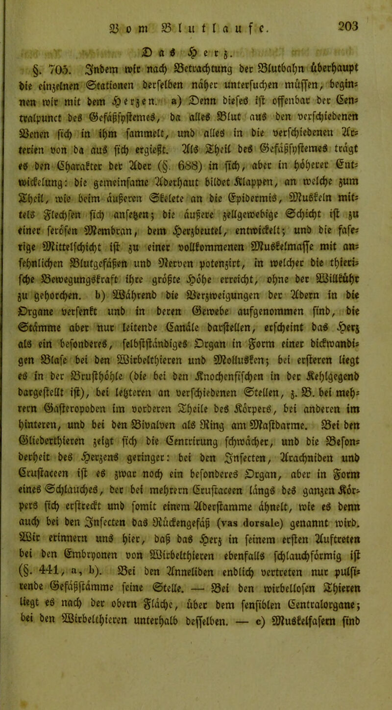 D (i i Jp e c }. §. 705. Snbem tvic nad) S3etcad)tung bec 83lutbal)n überhaupt bte einjelnen ©tattonen berfelben naget unterfucgen muffen, begtm ncn wie mit bem dperjen. a) £)enn btefeö tft offenbat: bec Gien; tralpunct be« ©cfapfpficmeö, ba alle« S3tut au« ben oerfegiebenen Sßenen ftd? in ibm famntelt, unb alle« in bie oerfegtebenen tecien non ba au« ftd) ergiefjt. 2(1« $£geil be« ©efdjjfpffeme« tragt <« ben (SgaraEter bec 2(bec (§. 688) in ftd), abec in gogecec (änU wicfeluttg: bie gemeinfamc 2(becl)aut bitbet Älappett, an toclcge jum Stjeil, nn'e beim äußeren ©betete an bie Grpibecmi«, $D2u«(eln mit: tel« $led)fen ftd) anfegen; bie äußere jellgeroebige ©d)id)t iff ju «inec ferofen SKcmbcan, bem .iperjbeutel, entroicfelt; unb bie fafe; tige 9ftittelfd)id)t tjl ju einec oollfommenen 2)?u«£elmaffe mit am fegnlicgen ^Blutgefäßen unb Heeßen potenjict, in roetegee bie tgieci; fege S3croegung«i:'raft igee größte .fpoge ecceid)t, ogne bec SBiitfübr ju gegoregen. b) SEBdgrenb bie 23erjn>eigungen bec 2(betn in bie jDrgane neefenft unb in becen ©eroebe aufgenommen ftnb, bie ©tamrne abec nuc leitenbe (Sandle barjfellen, eefegeint ba« ^)ecj at« ein befonbere«, felbjfjldnbige« Organ in $otm einec bicfroanbi* gen Sötafe bei ben 28irbeltgieren unb 9ÄoUu«£cn; bei ecftecen liegt e« in bec S3ruflgbgle (bie bei ben Änodjenftfcben in bec Äeglgegenb bacgeftellt ift), bei testeten an betriebenen ©teilen, j. £5. bet rnegs cern ©afieropoben im oocbecen Steile be« Äotpet«, bei anbeten im gintecen, unb bei ben Sioaloen al« Oiing am Sttafibarme. 25et ben ©liebertgieren jeigt ftd) bie Gemrirung frf>rüdd>ec, unb bie SSefom beegeit be« dpeejen« gecingec: bei ben Sftfecten, 2ftacgniben unb Grujlaceen ifi e« jroac noeg ein befonbere« Organ, abec in Sotnt eine« ©djlaucge«, bec bei mel)cecn (Scuftaceen lang« be« ganjenÄoc;- per« ftd) ccflcecft unb fomit einem 2(berjlamme dbnelt, roie e« benn aud) bei ben Smfecten ba« Oiüdiengefdß (vas dorsale) genannt wirb. 2Bic erinnern tut« l)ier, baß ba« .iperj in feinem ecjfett Auftreten bei ben ©mbrponen «on Sßicbeltgteren ebenfall« fcglaucgfocmig ifl (§• 441, a, b). 25ei ben 2fnneliben enbtieg oectreten nuc pulfi* cenbe ©efdßftdmme feine ©teile. — S3ei ben roicbellofen Sgieten liegt e« nad) bec obecn $ldcge, übec bem fenfiblen Gentralorgane; bei ben SSBirbeltgtecen unterhalb beffelben. — c) 9Wu«gelfafecn finb