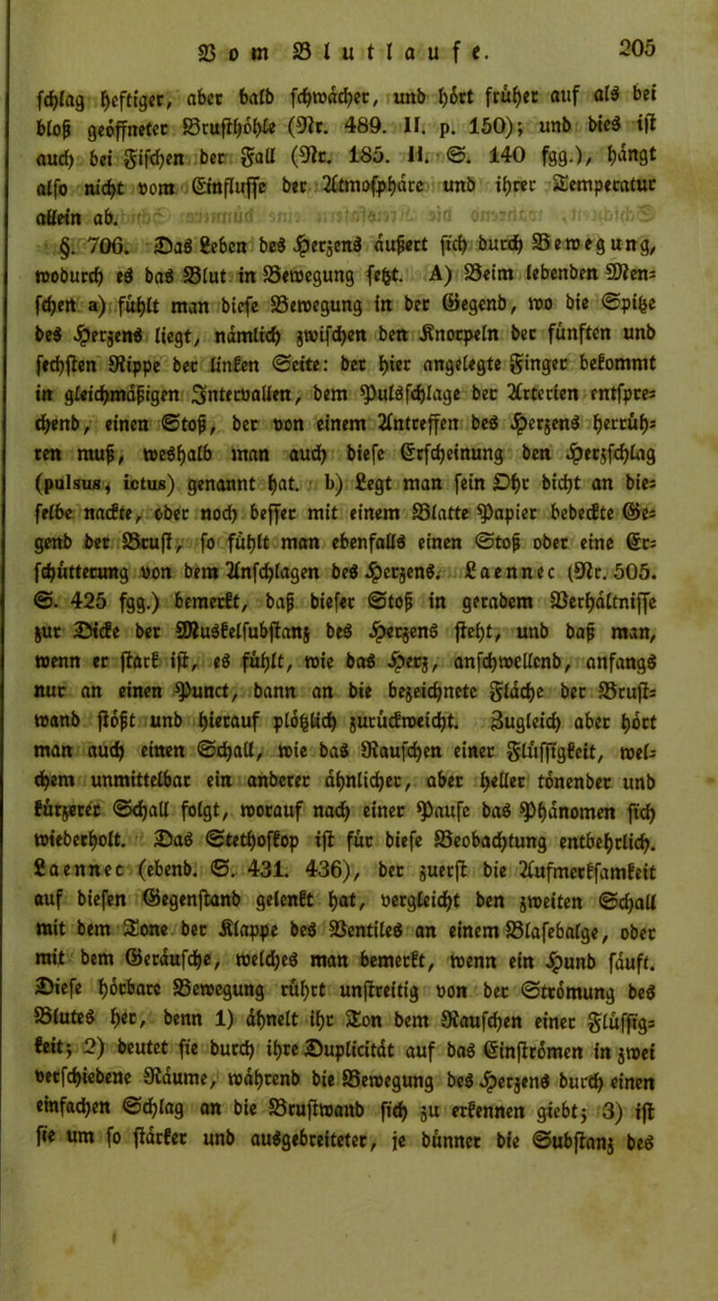 fd>Iag heftiger, aber halb fehwdeher, unb I>6rt früher auf als bei btop geöffneter Brufft)oh& (9fr. 489. II. p. 150); unb bieS ijt aud> bei $ifd)en bec 5®^ fgg.), l)angt alfo nicht vom ©nfluffe bec 2ftmofphdrc unb ihrer Sempecatur allein ab. nüd snis »ta <ta»d4<n §. 706. -DaS geben beS JperjenS äußert fic^ burd) Bewegung, wodurch eS baS S5Iut in Bewegung fefct. A) Beim iebenben Sttem feiert a) fühlt man biefe Bewegung in bet ©egenb, wo bie ©pifce beS JpetjenS liegt/ nämlich jwifchen ben Änorpeln bec fünften unb fechfien 9tippe bec linfen ©eite: bec I>iec angelegte ginget bekommt in gleidjmdpigen Smtecvallen, bem ^ulöfdjlage bec Arterien entfpees chenb, einen ©tofj, bec von einem 2fntceffen beS JperjenS f>eccüf)s cen rauf, weshalb man auch biefe (Scfdjetnung ben .ipec$fchlag (pulsus, ictus) genannt I)at. b) £egt man fein £>f)c bid)t an bies felbe naefte, ober noch beffec mit einem Blatte Rapier bebeefte ©es genb bec BcufI, fo fühlt man ebenfalls einen ©tojj obec eine (Sc; fdjüttecung von bem 2Infd)lagen beS «^erjenS; ßaennec (Sfr. 505. ©. 425 fgg.) bemerkt, bajj biefec ©tof in gecabem Berhaltniffe jur 25tife bec $DluSfelfubftan§ beS £etjenS f\efyt, unb bafj man, wenn ec ftarf ifi, eS fühlt, wie baS £er$, anfchwellcnb, anfangs nuc an einen 9)unct, bann an bie bejeichnete ^lacf>e bec Btufis wanb jföfjt unb hierauf plo^tidE) jucücfweidjt. Bugleid) abec t)öct man auch einen ©djall, wie baS Siaufchen einer glüfftgfeit, weis d)em unmittelbac ein anberer ähnlicher, aber tyeüec tönenbec unb führet ©djall folgt, wocauf nadj einer *Paufe baS ^Phänomen ftd) wiederholt. 25aS ©tetfjoffop ifi füc biefe Beobachtung entbehrlich. Saennec (ebenb. ©. 431. 436), bec juecfl bie 2lufmerffamfeit auf biefen ©egenftanb gelenft hat/ vergleicht ben jweiten ©d)all mit bem Sone bec Älappe beS BentiteS an einem Blafebalge, obec mit bem ©etdufdhe, weldjeS man bemerft, wenn ein Jpunb fduft. £)iefe hocbacc Bewegung ruhet unjfreitig von bec ©tcömung beS Blutes h«c, benn 1) ähnelt ihc Son bem Häufchen einec glüfftgs feit; 2) beutet fte buedh ihre Suplicitdt auf baS ©injfrömen in $wet vecfchicbene Sßdume, wdhcenb bie Bewegung beSdpecjenS buc'ch einen einfachen ©d)lag an bie Bcuftwanb fich ju erfennen giebt; 3) ijt fie um fo ftdrfec unb auSgebceitetec, je bünnec bie ©ubftanj beS