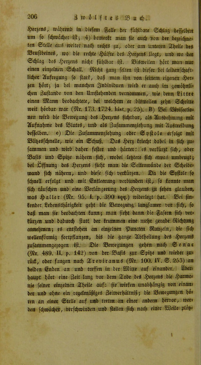 Zwölfte ö 23 u d). £«Sfn«/ »%enb in biefem galle ber fühlbare <Sd?tag beffelbctt um fo fd)»dd)er ifl> 4) bemerft man fte auch oon bec bejeicbne? fm ©teile aub »eitec nad) redjtb ju/ ober am unteren Steile beb Söruflbeincö, »o bic rechte Jpdlfte bcö Jperjenö liegt, unb »o bec ©c^lag beb Jpcrjenb nid)t fühlbar ifl. 33ib»eilen hott man nur einen einseinen ©d)all. 9lid)t gans feiten ifl biefer bei leibenfdjaft: lid^ec Aufregung fo flatb, bajj man ihn oon feinem eigenen tyu jen f)6ctj ja bei manchen Snbioibuen mich er auch im gewohnte d)cn Buftanbe oon ben Umftehenben oetnommen, wie benn ßittre einen ©lann beobadjtete, bei meinem ec bibmeilen geh« ©dritte »eit hotbar »ar (9lc. 173. 1724. hist. p. 25). B) S3ei 93*tJifcctio= neu »irb bie S3e»egung beb ^persenb ftdjtbar, alb 2lubbef)nung mit Aufnahme beb S3luteb, unb alb Bufammensiehung mit 2lubtreibung beffelben. c) Sie Bufammensiehung ober ©pflole erfolgt mit SSlifcebfchnelle, »ie ein ©d)ufj. Sab Jpers {'riecht babei in ftd) sUJ fammen unb »irb baljer feflet unb hättet: cb oerfürst ftcf>, ober SSafib unb ©pifce nahem ftd), roobei ledere ftd) et»ab umbeugt; bei Öffnung beb Jpersenb ftcfjt man bie ©eiten»dnbe ber ©d)eibe: »anb ftd) nähern, unb biefe ftd) oerbürsen. Sa bie ©pflole fo fcfjnell erfolgt unb mit (Entleerung oeebunben ifl, fo bonnte man ftd) täufdjen unb eine Verlängerung beb Jpersenb s« fehen glauben, »ab fallet (SHr. 95. I. p. 390 sqq.) »iberlegt f>at. S3ei ftm fenber ßebenbthätigbeit gef>t bie S3e»egung langfamer oor ftd), fo baff man ft« beobachten bann; man fteijt bann bie gafern ftd) oet: fütjen unb babutd) flatt ber brummen eine mel>r gerabe 9iid)tung annehmen; eb entfielen an einseinen Runden Slunjeln, bie ftd) wellenförmig fortpflanjen, bib bie ganse 2lbtf)eilung beb #ersenb Sufammengesogen ifl. Sie S3e»egungen gehen nad) © e n a c (9lc. 489. II. p. 142) oon bec SSaftb sut ©pifee unb »ieber s«5 rücf, ober fangen nad) fJreoicanub (9lc. 100. IV. ©.253) an beiben (Enben an unb treffen in bec ©litte auf einanber. Üben haupt hott eine Beit lang oor bem Sobe beb Jpersenb bie Jparmo= nie feiner einseinen Steile auf: fte »irben unabhängig oon etnan= bec unb ohne ein tegelmäfjigeb Beitoerhaltnif; bie S3e»egungcn ho* ren an einer ©teile auf unb treten an einer anbern hftoor, »er: ben fd)»dd)er, oerfd)»inbcn unb flellen ftd) nad) einer Sßeilc plofc=