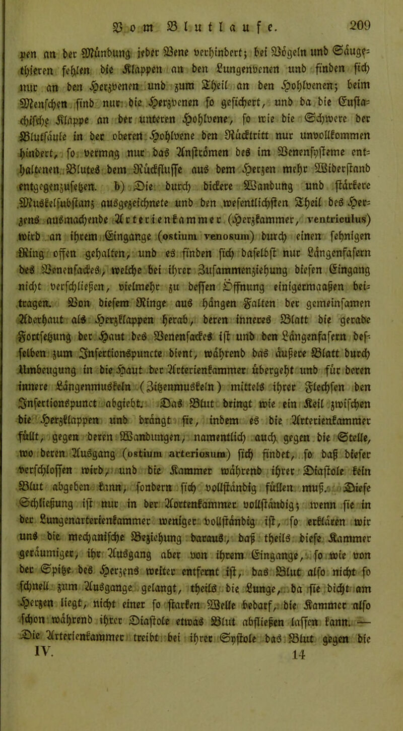 pen an bet Sftünbung jeber 33ene nerbinbert; bei Regeln unb ©dug?= toteren fehlen bie Älappen an ben fiungenoenen unb ft'nben ftd) nur an ben Jpctjöenen unb jum £f;ei( an ben £oblbenen; beim Sttenfcben finb nuc bie ^perjücnen fo gefiebert, unb ba bie Grufk- d)ifd)e Slnppe an bet unteren .ipoblbene, fo nie bie ©djwere ber S3iutfauie in ber oberen Jpobloene ben Oiueftritt nur mwollfommen binbert, fo. nermag nur baS 2ln|fr6men beS im 93cnenfp|leme enf^ I;altenen JöluteS bem Dvüeffluffe aus bem £etjen mehr SÜBiberjtanb entgegenjufefsen. b) 25ie burd) bidiete 5Banbung unb fldtferc .SWuSfelfubftanj ausgezeichnete unb ben wefentlicbfien Sbeii beS dpet- jenS auSmad;enbe 2lrtetienfammer.(.iperz?ammer, ventriculus) wirb an ihrem Umgänge (ostium venosum) bureb einen febnigen Oiing offen gebalten, unb es ftnben ft'd) bafelbff nur 2dngenfafern beS SöenenfacfeS, welche bei ihrer Sufammensiebung biefen Umgang nicht oerfcbließen, oielmebr $u beffen Öffnung einigetmaaßen bei; tragen. SSon biefem 9?inge auS bangen galten ber gemeinfamen überbaut als Jperjflappen betab, beren inneres 23latt bie gerabe goetfebung bet #aut beS SöenenfacfeS ijt unb ben £dngenfafern bef- felben jum SnfertionSpuncte bient, wdbrcnb baS äußere S3latt burd) llmbeugung in bie Aaut bet 2lrterienfammer übergebt unb für beten innere ÄangenmuSfeln (3i&enmuSfeln ) mittels ihrer glecbfen ben SnfertionSpunct abgiebt. 25aS SSlut bringt wie ein Äeil jwifeben bie Jperjflappcn unb brdngt ft'e, inbem eS bie 2frterienfammer füllt, gegen beren -ÖSanbungen, namentlid) auch- gegen bie ©teile, wo beten 2luSgang (ostium arteriosura) fid) ftnbet, fo baß biefer t*crfd;loffen wirb, unb bie Kammer wdbrenb ihrer SMaftole fein 33(ut abgeben fann, fonbern fteb uolljidnbig füllen muß.- Süefe ©djließung iff nur in ber 2lortenfammer oollfMnbig*, wenn fte in bet Sungenarterienfammer weniger toolljtdnbig iff, fo erIHdeen wir unS bie meebanifebe SSejiebung batauS, baß tbeilS biefe Kammer geräumiger, ihr 2luSgang aber non ihrem Umgänge, fo wie üon bet ©pifce beS £erj?n$ weitet entfernt ifi, baS 58lut alfo nicht fo fdjnell jum 2luSgange gelangt, tbeilS bie Sunge, ba fie biebt am dperjen liegt, nicht einer fo fiarfen Söelle bebatf, bie Äammcc alfo fdjon wdbrenb ihrer SDiaftole etwas S3lut abfließen laffen fann. — 25ie ^Irterienfammer treibt bei ihrer ©pfiole baS S3lut gegen bie IV. 14