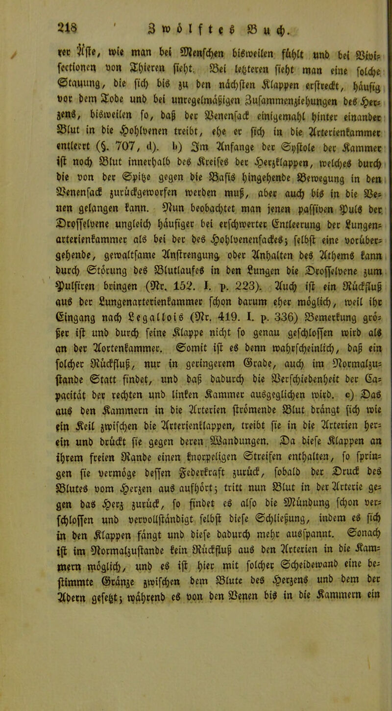 *« ftffe, toi« man bei 9Kenfd)en btbtoeilen füe>tt unb bei SSioi-- fectionen »on 5lt)ieren ftei)t. S3ei le&teren fieijt man eine fotdje ©tauung, bie fid) bib ju ben näd)|len klappen erflcecft, häufig ooe bem £obe unb bei unregelmäßigen 3ufamtnenjiel)ungen beb fytn jenö, bibtoeilen fo, baß bec SSenenfad eintgemahl tjintec einander Siut in bie ^)oi)ioenen treibt, el)e ec ftd) in bie 2icterienfammec entleert (§. 707, d). b) 3m Anfänge bec ©pjiole bec Kammer ifi nod) 33lut innerhalb beb Äreifeb ber dpecjf:lappen, toeld)eb burd) bie oon bec ©pifce gegen bie Söaftb hingehende löetoegung in ben 33enenfad jutüdgetoorfen toerben muß, aber aud) bib in bie SSe* tten gelangen f'ann. 9iun beobachtet man jenen pafftoen ^ulb bec Stoffeloene ungleich I;duftgec bei erfd)toetter Entleerung bec Sungem arterienlammec alb bei bec beb Jpohloenenfadeb, felbfl eine vorüber; gehenbe, getoaltfame 2lnflrengung ober Inhalten beb 2lthemb fann burd) ©törung beb 33lutlaufeb in ben fiungen bie Stoffeloene jurn ^ulftren bringen (9lc. 152. I. p. 223). 2Cucf) ifi ein SKüdfluß aub bec ßungenactecienfammec fdjon bacum eher möglich, »eil ihc Eingang nach Segalloib (91c. 419. I. p. 336) S5emecfung gro= ßec ijl unb burch feine Älappe nid)t fo genau gefdjloffen toirb alb an bec Tfoctenfammec. ©omit ifi eb benn toahrfcheinlid), baß ein fold)ec SJiucfflup, nur in geringerem ©rabe, auch im 9iocmal$u; flanbe ©tatt ftnbet, unb baß babucd) bie 33erfd)ieben!)eit bec da; pacität bec rechten unb linfen Äammec aubgeglichen toirb. c) Sab aub ben Kammern in bie Arterien flrömenbe 23lut brdngt fid) toie «in Äeil jtoifd)en bie 2(cterienElappen, treibt fte in bie Arterien hcc= ein unb bcudt fte gegen beren äöanbungen. Sa biefe Älappen an ihrem freien 9ianbe einen fnorpeligen ©treifen enthalten, fo fprim gen fte vermöge beffen geberfraft jurüd, fobalb bec Scud beb SSluteb vom ^erjen aub aufhört 5 tritt nun 33lut in ber Arterie ge; gen bab Jpecj jurud, fo ftnbet eb alfo bie Stundung fchon ver; fchlojfen unb oeroollftdnbigt felbfl biefe ©d)lteßung, inbem eb ftd) in ben Etappen fangt unb biefe dadurch mehr aubfpannt. ©onach ifi im 9lormaljujlanbe fein JRudßuß aub ben Arterien in bie £atn; mern möglich/ unb eb ifi h^t niit folcl;ec ©chetbetvanb eine be- fiimmte ©ränje jtoifd)cn bem S3lute beb un& ^em ^ec 2lbetn gefegt} tpdhtenb eb oon ben Söenen bib in bie Kammern ein