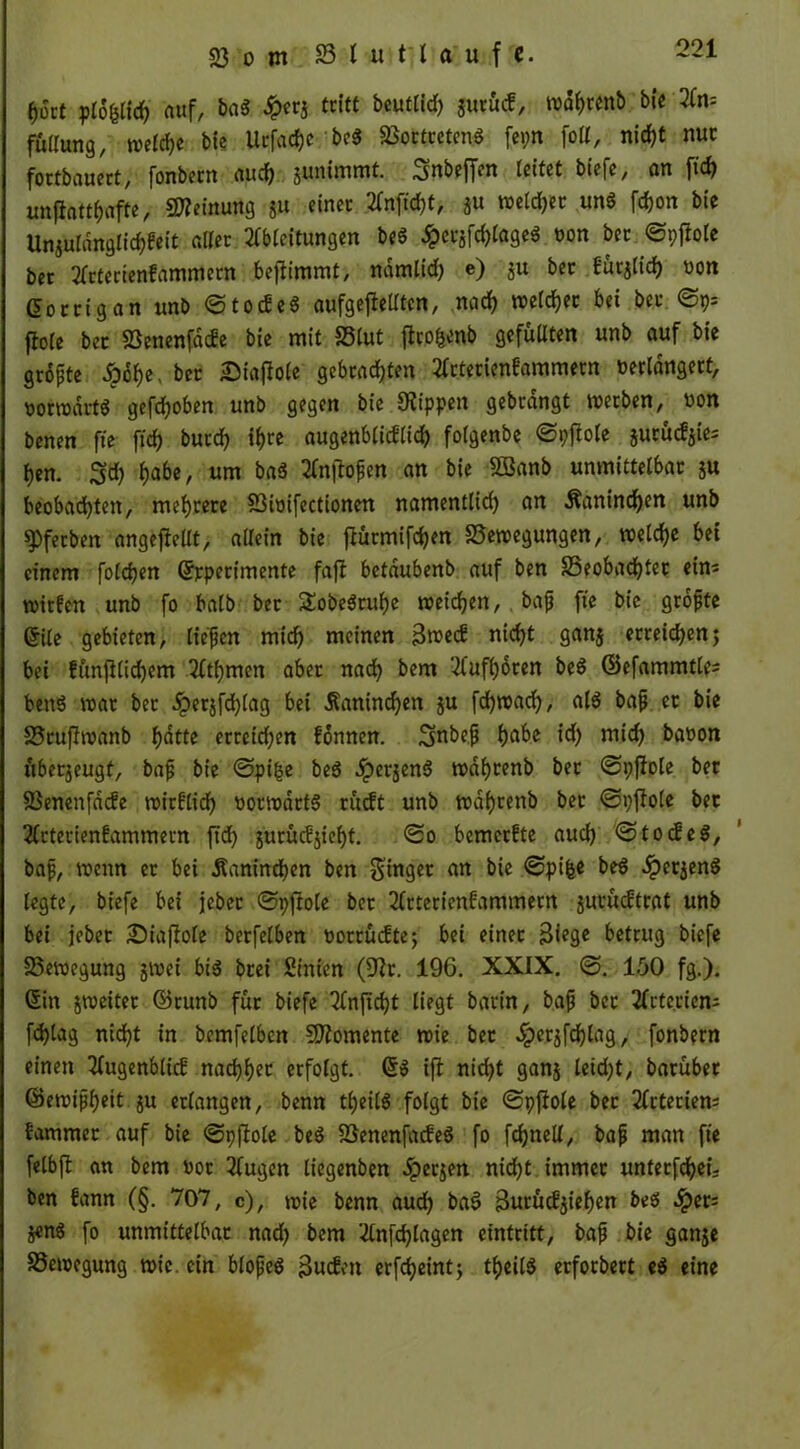 hört plo&lich auf, ba3 £cr3 tritt beutlid) gurücf, wahrenb bie An= fullung, welche bie Urfachc be$ BortrctenS fepn foll, nicht nur fortbauert, fonbetn auch junimmt. Snbeffen leitet biefe, an ftd> imfiattfjafte, Meinung 51t einer Anficht, ju weiter uns fdjon bie Unjuldnglichfeit aller Ableitungen beS #erjfd)tage$ t>on ber ©pfiole ber Arterienfammetn bejlimmt, ndmlid) e) ju ber f'urjlicf) uon ßorrig an unb ©tocEeS aufgefielltcn, nach welker bei bet fiole ber Benenfdcfe bie mit Blut jiw&enb gefüllten unb auf bie größte <oohe, ber £iajlole gebrachten Arterienfammern verlängert, votwdrt« gehoben unb gegen bie Kippen gebrdngt werben, non benen fte fich butch ihre augenblicflid) folgenbe ©pjiole jurüc^ie; hen. $d) 1)abe, um bas Angüßen an bie SBanb unmittelbar $u beobachten, mehrere Bimfectionen namentlid) an Kaninchen unb spferben angejMt, allein bie ftürmifd)en Bewegungen, welche bei einem foldjen ©rperimente faßt betdubenb auf ben Beobachter eins wirfen unb fo halb bet $obe$tuhe weiten, baß fte bie größte Crile gebieten, ließen mich meinen Bwecf nicht ganj erteilen; bei Eünfilichem Athmen aber nad) bem Aufhoren be$ ©efammtle; ben$ war ber dperjfd)lag bet Kaninchen ju fchwach, als baß et bie Bruflwanb f>atte erreichen fonnen. Snbeß E>abc id) mid) baoon überzeugt, baß bie ©pi(5e be$ .iperjenS wahrenb bet @t)fIole ber Benenfdcfe wirklich vorwärts rüdt unb wahrenb ber ©pjlole bet Arterienfammern ftd) jurücfjieht. <2o bemerfte auch ©tocfeS, baß, wenn er bei Kaninchen ben ginget an bie €>pi|e beS .iperjenS legte, biefe bei jcber ©pftole bet Arterienfammern jurücftrat unb bei jebet Siaftole berfelben vorrücfte; bei einer Biege betrug biefe Bewegung jwei bis btei Sinien (Kr. 196. XXIX. 150 fg.). 6in jweiter ©tunb fut biefe Anftcht liegt barin, baß bet Arterien; fd)lag nicht in bemfelben Momente wie bet ^>erjfchlag, fonbern einen Augenblick nachher erfolgt. ©S ift nicht ganj leid)t, barübet ©ewißheit ju erlangen, benn theilS folgt bie ©pftole ber Arterien; fammet auf bie ©pftole beS BenenfacfeS fo fdjned, baß man fie felbft an bem vor Augen liegenben dperjen nid)t immer unterfdjeij ben fann (§. 707, c), wie benn auch baS Burücfjiehen beS ^)et; S«nS fo unmittelbar nad) bem Anfdjlagen eintritt, baß bie ganje Bewegung wie. ein bloßes Bucfen crfdjcirttj theilS erforbert eS eine