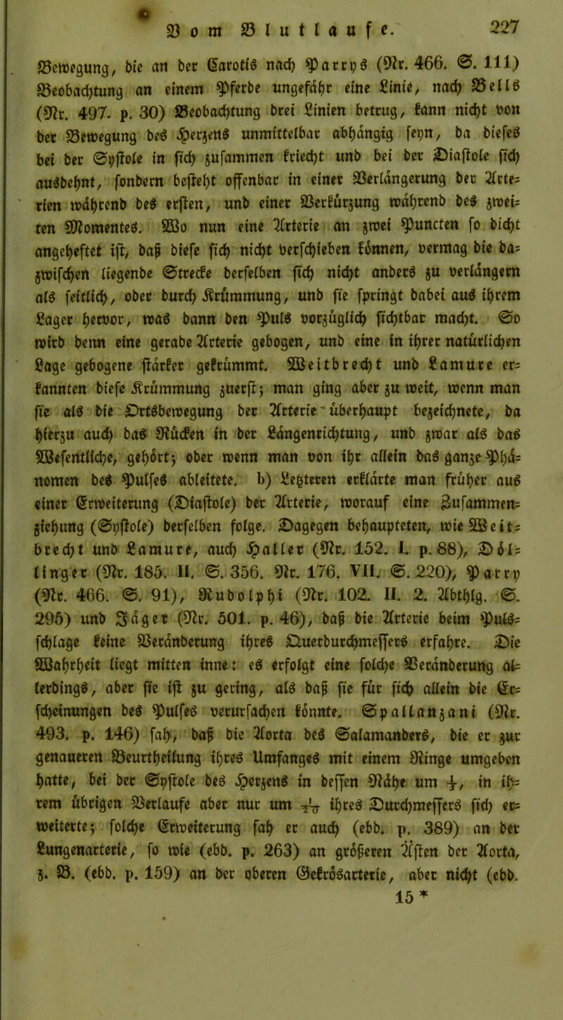 Vom 23 l u ( l a u f f. Setvegung, bte an bet G>aroti6 nad) (9h. 466. ©. 111) 23eobad)tung an einem 9>ferbe ungefähr eine Sinie, nad) Sei 16 (9?r. 497. p. 30) ^Beobachtung brei Sinien betrug, fann nid)t von ber Vetvegung be6 ^>erjen6 unmittelbar abhängig fepn, ba bt'efcö bei ber ©pjlole in ft cf) gufammen f‘riecf)t unb bei ber Siajble ftd) au6bef)nt, fonbern befielt offenbar in einer Verlängerung ber 2£rte= rien tvährenb be6 erjlen, unb einet Verfügung rodfjrenb be3 jtvei; ten SDhmenteö. 233o nun eine Arterie an jroei Runden fo bidjt angeheftet ift, baf biefe ftd) nid)t verfdjfeben fonnen, vermag bie ba= jroifd)en liegenbe ©trecfe berfelben ftd) nid)t anberö ju verlängern al6 fettlid), ober burd) Krümmung, unb fte fpringt babei au6 ihrem Saget hervor, tva6 bann ben *Pu(6 vorzüglich ftd)tbar mad)t. @o tvirb benn eine gerabe Arterie gebogen, unb eine in ihrer natürlichen Sage gebogene ftdrfer gefrümmt. SBeitb recht unb Samure er; fannten biefe Krümmung 5uerfr j man ging aber ju tveit, tvcnn man fte al6 bie £)rt6beroegung ber Arterie* überhaupt begegnete, ba fjfergu aud) ba6 Siücfen in ber Sdngenrid)tung, unb gtvar al6 ba6 5Befentl(d)e, gehortj ober wenn man von ihr allein ba6 gange $Ph&= nomen be$ *Pulfe$ ableitete, b) Sefcteren erwarte man früher au6 «inet Srtveiterung (Siaftole) ber Arterie, tvorauf eine ^ufammen; giehung (©pflole) berfelben folge. ^Dagegen behaupteten, wie SB eit; brecht unb Samure, auch Malier (9h. 152. I. p. 88), Säl; lingec (9h. 185. II. ©.356. 9h. 176. VII. ©.220), $artp (9h. 466. ©.91), Ovubolphi (9h. 102. UL 2. 2lbtf)lg. ©. 295) unb 3«get (9h. 501. p. 46), baf bie Arterie beim >pul6; fdjlage feine Vetdnberung ihte6 £luerburchmeffet6 erfahre. Sie SBahrheit liegt mitten inner e6 erfolgt eine foldje Verdnberung afc lerbing6, aber fte ifi gu gering, al6 baf fte für ftch allein bie 6t; fcheinungen be6 ^)ulfe6 verurfadjen fonnte. ©pallangani (9h. 493. p. 146) faf>, baf bte 2lorta be6 ©alamanbet6, bie er gut genaueren Veurtheilung i()te6 Umfange6 mit einem Siinge umgeben hatte, bei ber ©pftole be6 #ergenS in beffen €Rdt>e um in il); rem übrigen Verlaufe aber nur um ihre6 Surd)meffer6 ftd) er; weiterte; foldje (htveiterung fah er auch (ebb. p. 389) an bet* Sungenarterie, fo tvie (ebb. p. 263) an groferen Elften ber 2lorta, g. V. (ebb. p. 159) an ber oberen ©ehodarterie, aber nicht (ebb. 15 *