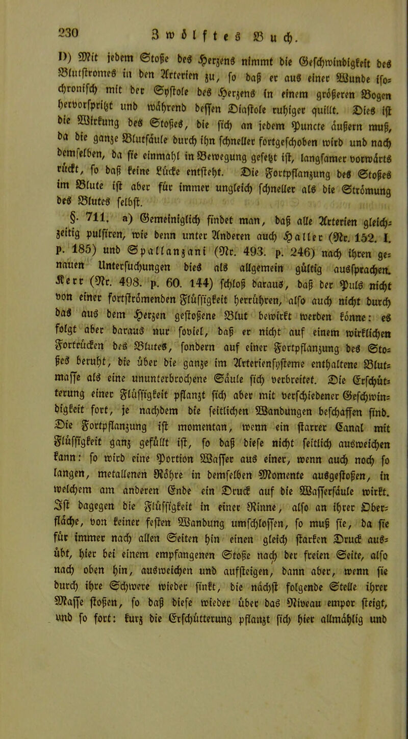 D) W?it jebetn ©tope beg ^lerjenS nimmt bie ©efdjroinbigfeit beg S3lutflromeg in ben 2frterfpn JU, fo bap et aug einet 2Sunbe ffo= rf)tomTci) mit bet ©pflole beg Äerzeng in einem größeren S3ogen h«t>orfprf&t unb rodf>renb beffen Dtaflole ruhiger quillt. Sie« ifl bie SüirBtmg beö ©topeg, bie fid) an jebem *Puncte aupern raup, bie ganje Slutfaüle burd) ihn fd)nelier fortgefdjoben wirb unb nad) bemfelben, ba fte einmahl inS3eroegung gefefit ifl, langfamer oorrodrtg n'icft, fo bap feine fjficfe entfielt, Sie Fortpflanzung beg ©topeg im SSiute ifl abet für immet ungleich fdjneller alg bie ©ttomung beg 23luteg felbfl. §. 711, a) ©emeiniglid) frabet man, bap alle 2frterien gfeicfj- jeitig pulftren, rote benn unter 2lnberen aud) fallet (9ic. 152. I. p. 185) unb ©paiianjani (9lt. 493. p. 246) nad) ihren ge: nauen Unterfudjungen bieg alg allgemein gültig augfprachen. ■Äert (9lr. 498. p. 60. 144) fcfylop baraug, bap bet $)ulg nicht öon einet fortflromenben Flüfftgfeit getrübten, alfo aud) nid)t burd) bag aug bem $erzen geflopene 23lut beroitft roerben fonne: eg folgt aber baraug nur foöiel, bap et nid)t auf einem roirflidjen Fortrücfen beg SSluteg, fonbetn auf einer Fortpflanzung beg ©to= peg beruht, bie übet bie ganze im 2frterienfi)jleme enthaltene 23luts maffe alg eine ununterbrodjene ©aule ftd) »erbreitef. Sie ©rfdjüts terung einet Flüfftgfeit pflanjt ftd) abet mit uerfdjiebencr ©efchroin: bigfeit fort, je nad)bem bie feitlidjen SBanbungen befchaffen jinb. Die Fortpflanzung ifl momentan, roenn ein flartet Ganal mit Flüfftgfeit ganz gefüllt ifl, fo bap biefe nicht feitlid) augroeid)en fann: fo roitb eine Portion SSaffer aug einet, roenn aud) noch fo langen, metallenen Sichre in bemfelben Momente auggeflopen, in roelchem am anberen ©nbe ein Srucf auf bie SOBafferfaule roitft. Sfl bagegen bie Flüfftgfeit in einet Slinne, alfo an ihrer £)ber= flache, oon feinet feflen SBanbung umfdhloffen, fo mup fte, ba fte füt immet nach allen ©eiten hin einen gleich flarfen Srutf aug: übt, hier bei einem empfangenen ©tope nad) bet freien ©eite, alfo nach oben h*n, augroeidjen unb aufflcigen, bann aber, roenn fte burd) ihre ©d)roere roiebet ftnft, bie ndd)fl folgenbe ©teile ihrer SWaffe flopen, fo bap biefe roiebet über bag Siröeau empor fleigt, unb fo fort: furz bie ©rfd)ütterung pflanzt ftd) fwr nllmdhlig unb