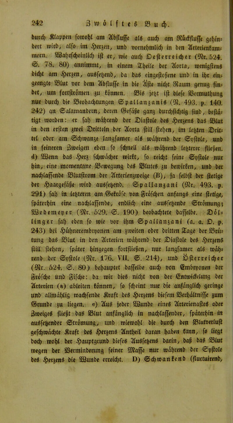 burd) Etappen foroot)t am ^bfluffc al« aud) am 9tücfflujfe gel)in; bert wirb, alfo im dperjen, unb üornehmtid) in ben '.dctetienfam; mmi. 28al)tfd)eintid) ift er, wie aud) Cejlerreich er (9it. 524. *ö. 78. 80) annimmt, in einem Steife bet 2lorta, wenigfien« bidjt am ^)erjen, auSfefeenb, ba ba$ eingefiojjene unb in il)t ein; geengte S3lut not bem 2lbflujfe in bie 2Cjle nidjt 9faum genug ftn= bet, um fottjftomen ju fonnen. S5tö jefct ift biefe äktmutf)ung nuc burd) bie S3eobad)tungen Spallansaniö (9t. 493. p. 140. 242) an Salamanbern, beten ©efdfie ganj burd)fid)tig finb, beftd; tigt woeben: et fat) wahtenb bet £>iajtole be$ JperjenS ba$ S3tut in ben erften jwei ^Dritteln bet 2Cotta jliil flehen, im lebten Seit; tel ober am Sd)wan&e langfamet als wahtenb bet Spflole, unb in feineren Zweigen eben fo fd>nell als wahtenb testetet fließen, d) Sßienn baS .iperj fd>wdd)er wirft, fo reicht feine Spflole nut t>in, eine momentane S3cwegung beS Sötuteö ju bewirken, unb bet nad)taffenbe S3lutflrom bet 2lttetienjweige (B), ja felbfl bet fletige bet dpaaegefdge wirb auSfe&enb. Spallanjani (9lt. 493. p. 291) fal) in (enteren am ©eftofe oon gtofd)en anfangs eine fietige, fpdtert)in eine nadjlaffenbe, enblid) eine auSfefcenbe Strömung; SBebemepet (9lr, 529. S. 190) beobachtete baffelbe. Sot; tinget fab) eben fo wie not ihm Spallanjani (a. a. £). p. 243) bei .ipuhnetembtponen am jweiten obet britten Sage bet S3ru= tung baS S5tut in ben Arterien wahtenb bet 2)iafIole beS ^perjend ftill flehen, fpdtet hingegen fot tfüefjen, nut langfamet als wdh= tenb bet Spflole (9lt. 176. VII. S. 214), unb Öfter reichet (9it. 524. S. 80) behauptet baffelbe aud) non Qrmbrponen bet Stofdje unb §ifd)e: ba wir bieS nicht oon bet ©ntwicfelung bet 2ltterien (a) ableiten fonnen, fo fcheint nut bie anfänglich geringe unb allmdhlig wachfenbe jlraft beS .ipetjenS biefem SSerhaltniffe jum ©runbe ju liegen, e) 2luS jebet SOßunbe eines 2lrtetienafleS obet 3weigeS fließt baS SSlut anfänglich in nachtaffenber, fpdterhin in auSfefcenber Strömung, unb wiewohl bie burd) ben SSfutoerlufl gefd)wad)te Äraft beS .ipetjenS tfntheil baran haben fann, fo liegt bod) wohl bet Jpauptgtunb biefeS 2luSfe&enS barin, bajj baS SSlut wegen bet SSetminberung feinet SJlaffe nut wahtenb bet Spflole beS ^perjenS bie SBunbe etteid)t. D) Sdjwanfenb (fluctuirenb.