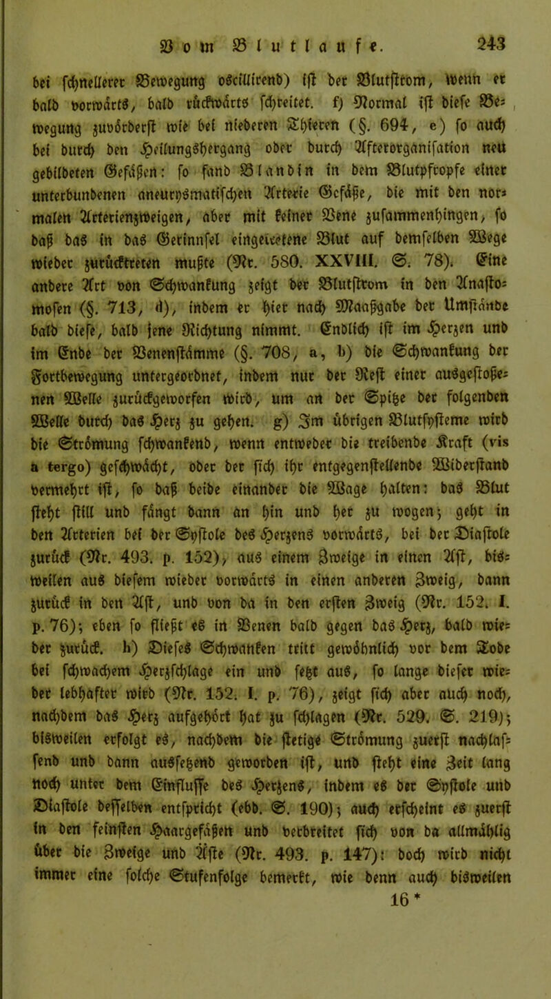 bei fdjneUeret 35ewegung odciüirenb) fjl bet 33tutjlitom, wenn et halb uorwartd, halb vücfwartd fd)teitet. f) Format ift tiefe 33e: wegung juoorberfl wie bei niederen Steten (§. 694, e) fo aud) bei burd> ben ^eifungg^ergang obre butef) 2fftetorganifation neu gebiibeten ©efdßen: fo fanb 33 i an bin in bem 33lutpftopfe einet untetbunbenen aneurt)dmatifd)en 2frtetie ©cfdjje, bie mit ben nor< malen tfrtettenjweigen, aber mit feinet 33ene jufammenijingen; fo bafj bad in bad ©erinnfel eirtgeieetene 33(ut auf bemfelben Söege wiebet jutütftteten mufjte (9?t. 580. XXVKI. 78)* ©ine anbere 2frt oon @d)wanfung jefgt bet S3lutfttom in ben 2fnaflo= mofen (§. 713, d), inbem et f)iet nad) 9)?aajjgabe bet Umfinnbe halb biefe, halb jene Diidjtung nimmt, ©nblid) ift im £erjen unb im ©nbe bet föenenftdmme (§. 708, a, b) bie ©djwanfung bet gortbewegung untergeotbnet, inbem nut bet 9veft einet audgeftojje: nen 5BeIie jutücfgeworfen toirb, um an bet ©pifce bet folgenben SBeile burd) bad Jpetj $u geijen. g) 3m übrigen 33lutfr>fleme tt»trb bie ©tromung fdjwanfenb, wenn entwebec bie treibenbe Äraft (vis a tergo) gefd)Wdd)t, obet bet ftd) if)t enfgegenjtelienbe Söiberftanb permefytt tff, fo ba|j beibe einanber bie Sßage batten: bad 35lut fbef)t füll unb fangt bann an t)in unb t)et ju mögen 5 gei)t in ben 2ftterien bei bet ©pffote bed «iperjend oormdrtd, bei bet £)iaftole jurütf (9?r. 493. p. 152)> aud einem Sweige in efnen 2fjl, bid: Weiten aud biefem wiebet oorwärtd in einen anbeten Bweig, bann jutücf in ben 2lft, unb uon ba in ben erften Bmeig (9fr- 152* 1. p. 76); eben fo fließt ed in 23enen batb gegen bad .fperj, batb wie: bet fcutücf. h) £>iefed ©djwanfen tritt gewöbntid) not bem $£obe bei fd;wad)em Jperjfd)lage ein unb fe&t aud, fo lange biefet wie: bet lebi)äftet witb (9fr. 152. I. p. 76), jeigt ftd) aber aud) nod), nad)bem bad Jpetj aufget)brt f)at ||u fd)lagen (9fr. 529. ©. 219); bidweiten etfolgt ed, nad)bem bie fietige ©ttdmung juetfi: nad)lafs fenb unb bann audfefcenb geworben ift, unb ffefjt eine Beit lang nod) untet bem ©inftuffe bed Jperjend, inbem ed bet ©pfiote unb ©iaffote beffelben entfptid)t (ebb. @. 190); aud) etfcfyeint ed juerft in ben feinften *£>aargefafjen unb Petbreitet ftd) non ba atlmd()lig übet bie Bweige unb 2lfte (9fr. 493. p. 147): bod) witb nid)t immer eine fotefje Stufenfolge bemetft, wie benn aud) bidmeiien 16 *