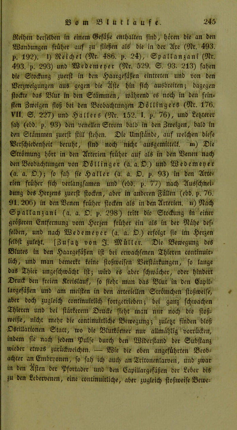 9icif)en berfelben in einem ©efdfe enthalten ftnb, hören bie an ben Söanbungett früher auf $u fliefjen aiS bie in ber 2Cpe (9?t. 493. p. 192). 1) 9ieid)el (fftr. 486. p. 24), ©patlanjani (fftr. 493. p. 293) unb BSebemepet (9?r. 529. @. 93. 213) fai)en bie @tocfung juerff in ben #aargefdpen eintceten unb t>on bert Berjwcigungen aus gegen bie #fte f>in ffcf> auSbreiten; bagegen ftocfte baS Bfut in ben Stammen, wdhtenb cS nod) in ben fein» ffett 3weigen floß bei ben Beobachtungen DollingerS (9?r. 176. VII. @. 227) unb Raiters (9Zr. 152. I. p. 76), unb Sefcterer fai) (ebb. p. 93) ben ücneden @trom ba(b in ben 3weigen, batb in ben @tdmmen juerft frilt fielen. Die Umftdnbe, auf wetten biefe Berfchiebenljeit beruht, ftnb noch nicf>t auSgemittelf. m) Die @tromung hott in ben Arterien früher auf aiS in ben Benen nad) ben Beobachtungen oon D6 Hing ec (a. a. £>.) unb BJebcmepet (a. a. £).)$ fo faf) fte Raiter (a. a. £). p. 93) in ben 2frtu rien fcuf>cc fiel) oerlangfamen unb (ebb. p. 77) nach 2fuöfd?het= bung beS #erjenS juecfl ftoefen, abec in anbecen fallen (ebb. p. 76. 91.206) in ben Benen früher fioefen a(S in ben Arterien. n) Cftad) @pal(anjani (a. a. £). p. 298) tritt bie @tocfung fn einer größeren Entfernung oom Jperjen früher ein als in ber fftdh« bef: feiben, unb nach Siebente per (a. a. £?.) erfolgt fte im Jperjen fefbft jufe&f. [3ufafc oon Mütter. Die Bewegung beS SSfateS in ben .ipaargefdfen ift bei etwachfenen Steren continuits lieh, unb man bemeeft feine flojitöeifen Berftarfungen, fo lange ba$ Shiec ungefchwadht ift; wirb eg aber fchwacher, ober fjinbert Drurf ben freien .Kreislauf, fo ftef)t man baS Blut in ben <5apü= largefdfjen unb am meifien in ben arteriellen @tromchen flopweife, aber bodf> jugieich continuiriieh fortgetrieben; bei ganj fchwad)en Shieren unb bei ftdcfecem Drucfe fteht man nur noch bie f?ofj: wet'pe, nid)t mehr bie continutrliche Bewegung; julefct ftnben biop £)Sciltationen @tatt, wo bie Blutfdrner nur ttümdfjtig oorcücfett, inbem fte nach jebem *Pulfe burch ben BSibecffanb ber @ubflanj wiebec etwas jutücfwcichett. — BBie bie oben angeführten Beob; adhter an Embryonen, fo fah ich öUd> anSritonenlaroen, unb jwar in ben Giften ber ^ßfortaber unb ben Eapidargefafjen ber Seber bis ju ben Seberoetten, eine continuirtiche, aber jugteich ffopweife Bewe=