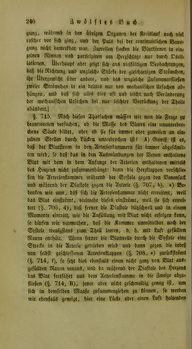 guttg, wdhrenb in ben übrigen Drganen bec £rei«lauf nocf) niel rafd>ev vor fid) ging, unb ber ^)ul« bei ber continuirlidjen SSewe* gung nid)t bemecfbar war. Zuweilen jlocfen bie S3lutf6rner in ein= jetncn Dünnen unb pavticipiren am £erjfd)lage nur burd) SDöctU lationen. Überhaupt aber jeigt ftd) au« nielfdltigen SSeobadjtungen, ba^ bie 9?id)tung unb ungleiche ©tdrfe ber gleid)artigen ©tromchen, i^r Übergewicht über anbere, unb ba« ungleiche äufammenfliejjen jweier ©tromd)en in ein brittcö nur non med)anifd)en Urfadjen ab: bangen, unb bajj ftd) alle« bie« oft unb leicht nach SSerdnberung ber med)anifd)en Urfadjen bei nur leichter S3etrücfung bet Sbeile abanbert.] §. 715. 9?ad) biefen Sbatfad)en muffen mir nun bie grage ju beantworten nerfud)en, ob bie Sttaffe be« S3tufe« eine ununterbro= d)ene, ©aule bitbet, ober ob fie für immer ober juweilen an ein: jelncn ©teilen burd) Süden unterbrochen ift? A) ©emijj ijl e«, bafj bet 93lutjfrom in ben, 3frterienfammern für immer abgefd>nit= ten wirb, fo bafj ba« in ben 2lu«münbungen ber fßenen enthaltene S3lut mit bem in bem Anfänge bet Arterien enthaltenen mittel« be« dperjen« nicht jufammenhangt: benn bie Jperjflappen nerfdjlie» jjcn bie 3frterienf'ammer wdhrenb ber ©pjfole gegen ben SSenenfacE unb wdf)renb bet Siaftole gegen bie Arterie (§. 707, b). a) S5e: beiden wir nun, bajj ftd) bie 2lrtecienEammet nid)t erweitert, weil ba« SSlut einffromt, nielmeht biefe« einftromt, weil fie fid) erwet= tert (§. 706, d), bajj ferner bie Siajlole bliljfchnell unb in einem Momente eintritt, wie bie 2lnfüllung mit SSlut nicht erfolgen fann, fo bürfen wir nermuthen, bajj bie Äarnmer unmittelbar nach bec ©pftole wenigen« jum Sheil leeren, b. b. mit Suft gefüllten Siaum enthalt. 2Benn ferner bie SSlutwelle burch bie ©pflole eine ©trede in bie Arterie getrieben wirb unb bann gegen bie inbefj non felbfi gefchlojfenen 3frterienHappen (§. 708, c) jurüdffromt (§. 714, f), fo fefct bie« ebenfalls einen nid)t ganj non SSlut au«= gefüllten 9t.au m nocau«, unb ba wdhrenb bet 2)iafiole be« ^terjen« ba« SSlut fortfdhtt au« bem 2frterienffamme in bie Bmeige abju: fließen (§. 714, B), jener aber nid)t gefd)meibtg genug ift, um fid) in bemfclben SJtaafje jufammenjiehen ju fonnen, fo werben wir ebenfall« geneigt, h‘ec eine SücEe ober einen Suft h<dtenben