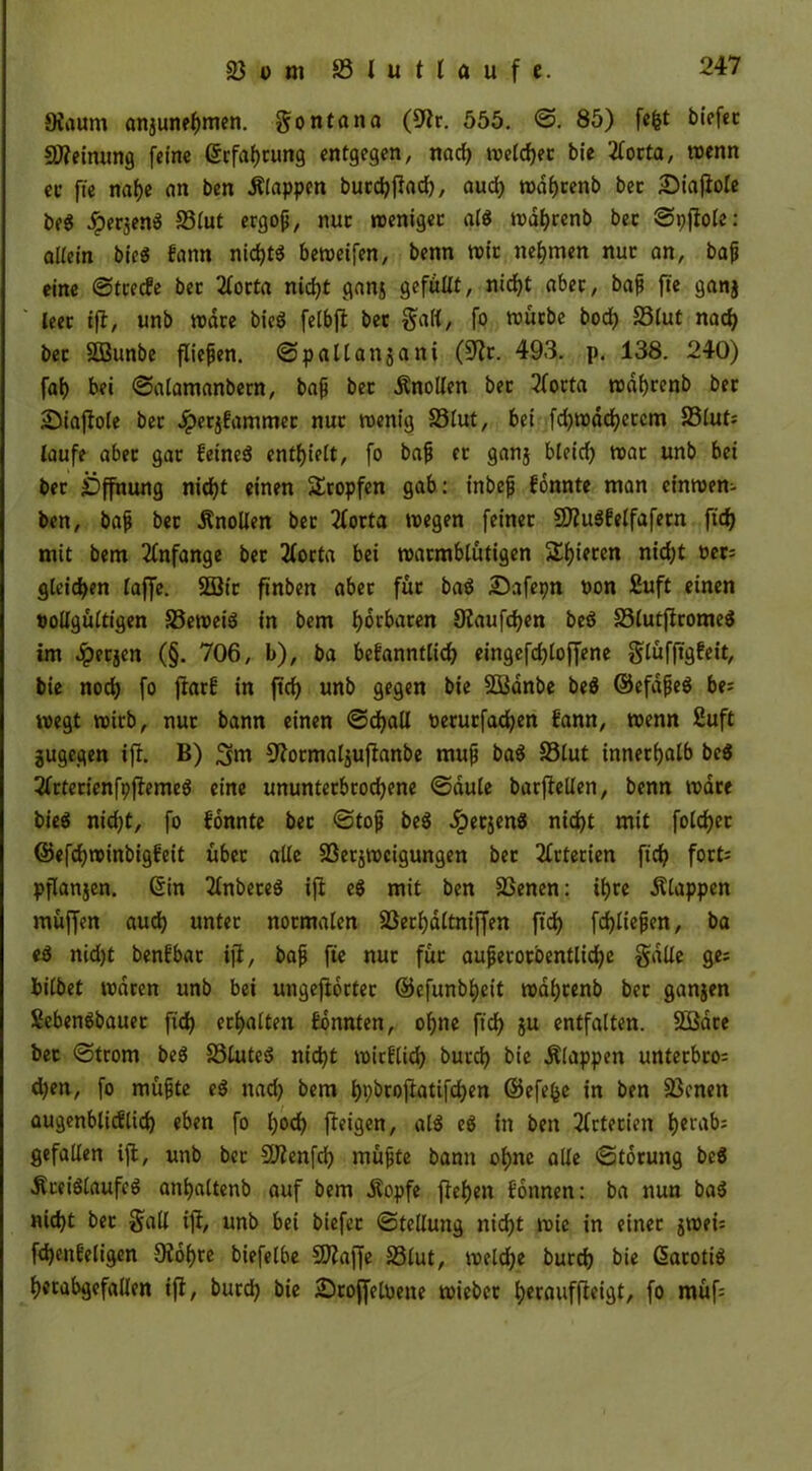 Oiaurn anjunehmen. gontana (9tr. 555. <3. 85) fefct biefet SWeinung feine Erfahrung entgegen, nad) welcher bie 2forta, wenn ec fie nahe an ben klappen burchftad), aud) wdhtenb bec £>iafiole be« Jperjen« S3lut ergop, nur weniger gl« wdhrenb bec ©pfiole: altein bie« kann nid)t« beweifen, benn wie nehmen nuc an, bajj eine ©trecke bec 2lorta nicht ganj gefällt, nicht abec, bap fte ganj leer ifi, unb wate bie« felbft bet galt, fo würbe bod) S3lut nach bec Söunbe fließen, ©pallan^ani (9tr. 493. p. 138. 240) fah bei ©alamanbern, bap bec .Knollen bec 2(orta wdhrenb bec Süiaflole bec Jperjkammec nuc wenig S3Iut, bei fd)wdd?etcm S3lut; laufe abec gac keine« enthielt, fo bap ec ganj bleid) wac unb bei bec Öffnung nicht einen Stopfen gab: inbep konnte man einwem ben, bap bec .Knollen bec 2lorta wegen feinet 2Dtu«kelfafern ftd) mit bem Anfänge bec 2(orta bei warmblütigen Sl)iecen nid;t üer= gleiten taffe. 2Sic ftnben abec fuc ba« Dafepn pon £uft einen pollgültigen 33ewei« in bem hotbaten 9taufd)en beö S3(utftrome« im £ecjen (§. 706, b), ba bekanntlich eingefdjloffene glüfftgkeit, bie noch fo jfatk in ftch unb gegen bie SBdnbe be« ©efdpe« be; wegt wirb, nuc bann einen ©djall oerurfachen kann, wenn 2uft jugegen ift. B) 3tm ^tormaljufianbe mup ba« 33lut innerhalb be« 2lrterienfpfteme« eine ununterbrodjene ©dule barftellen, benn wate bie« nicht, fo konnte bec ©top be« Jpecjen« nicht mit folget ©efchwinbigkeit übet alle Sßetjwcigungen bec Arterien ftch fort= pflanjen. (Sin 2lnbete« ift e« mit ben SSenen: ihre .Klappen muffen auch untec normalen Sßerhdltniffen ftd> fdjliepen, ba e« nid)t benkbac ift, bap fte nur fuc auperorbentlidje gdlle ge; bilbet waten unb bei ungeftoctec ©efunbheit wal;cenb bec ganjen Seben«bauec fich erhalten konnten, ohne ftch ju entfalten. 2Bdre bec ©trom be« 33lute« nidjt wirklich burch bie Älappen unterbro; d)en, fo müpte e« nach bem hpbroftatifd)en ©efefce in ben 33enen augenblicklich eben fo hoch feigen, al« e« in ben Arterien herab; gefallen ift, unb bec SDtenfd) müpte bann ohne alle ©toruitg be« .Kreisläufe« anhaltenb auf bem .Kopfe flehen können: ba nun ba« nicht bec galt ift, unb bei biefec ©tellung nicht wie in einet jwei; fdjenkeligcn 9tdf)re biefelbe SJtaffe S3lut, welche burch bie ßaroti« herabgefallen ift, burd) bie 2)cojfetoene wieber herauffteigt, fo muf=