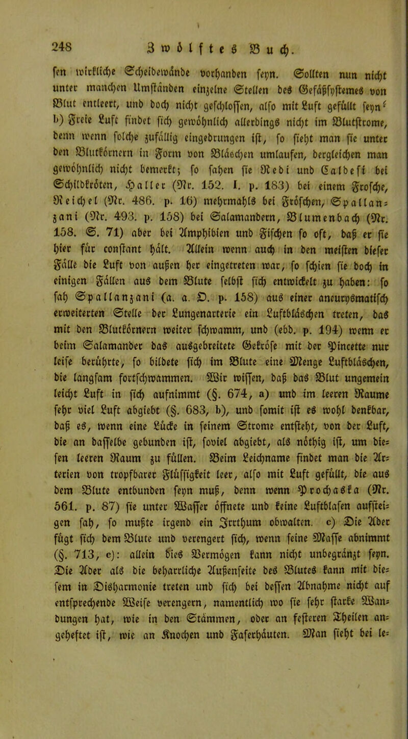 fon witfliche ©d)eibewdnbe »orhanben fepn. ©ollten mm nirfjt unter mandjen Umffdnben einjelne ©teilen beS ©efd&fpftemeS non 83lut entleert, unb bod) nid)t gefd)lof[en, alfo mitfluft gefüllt fepn • l>) greie £uft fütbet fid) gewöhnlich allerbingd nid)t im S3lutfitome, beim wenn fold)e jufallig eingebrungen ifi, fo fiel)t man fie unter ben S3lutf6i'ncrn in $orm non S3ldod)en umlaufen, bergleid)en man gewöhnlich nid)t bemetft; fo fatjen fie 9iebi unb Galbeft bet ©d)ilbfr6ten, fallet (9ir. 152. I. p. 183) bei einem $rofd)e, 9ieid)el (9ir. 486. p. 16) mel)rmal)($ bei grofchett, ©pallan; jani (9?r. 493. p. 158) bei ©alamanbetn, 83(umenbad) (9it. 158. ©. 71) aber bei Amphibien unb gifdjen fo oft, bafj et fie hier für confiant Ijalt. Allein wenn aud) in ben meifien biefer Salle bie ?uft non aufen t)er eingetreten war, fo fd)ien fie boc^ in einigen fallen au$ bem 33lute felbfi fid) entwicfelt ju haben: fo faf) ©pallanjani (a. a. £). p. 158) au$ einer aneurpömatifd) erroeiterten ©teile ber Sungenarterie ein £uftblds>d)en treten, ba8 mit ben 23lutfotnern weiter fdjwamm, unb (ebb. p. 194) wenn et beim ©alamanbet ba$ auSgebreitete ©efrofe mit ber spincette nur leife berührte, fo bilbete fid) im S3lute eine 2Äenge ßuftbldödjen, bie langfam fortfd)wammen. 2Btr wiffen, bafj ba$ 33lut ungemein leid)t £uft in fid) aufnimmt (§. 674, a) unb im leeren 9laume fet>r niel £uft abgiebt (§. 683, b), unb fomit ifi eö wof)l benfbar, bafj e$, wenn eine Sücfe in feinem ©trome entfielt, non bet 2uft, bie an baffelbc gebunben ifi, foniel abgiebt, als notljig ifi, um bie= fen leeren 9iaum ju füllen. 33eim £eid)name finbet man bie 2lr; terien non tropfbarer glüffigfeit leer, alfo mit £uft gefüllt, bie au$ bem SSlute entbunben fepn muff, benn wenn 9^od)a$fa (fWt. 561. p. 87) fie unter SEBajfer öffnete unb feine Suftblafen aufjieii gen fal), fo muffte irgenb ein Sorthum obwalten, c) Sie 2fber fügt fid) bem S)lute unb nerengcrt fid), wenn feine SJiaffe abnimmt (§. 713, c): allein bie$ Vermögen fann nic^t unbegrdn^t feprt. Sie 2fber als bie beharrliche 2fufjenfeite be$ S3lute$ fann mit bie; fern in Siöljarmonie treten unb fid) bei beffen Abnahme nidE)t auf entfpred)enbe Sößeife nercngern, namentlich wo fie fel)t fiarfe 8Bam bungcn hat/ wie in ben ©tammen, ober an fefieren Sieden am geheftet ifi, wie an Änodjen unb gaferhdutcn. Sftan ftefjt bei le=