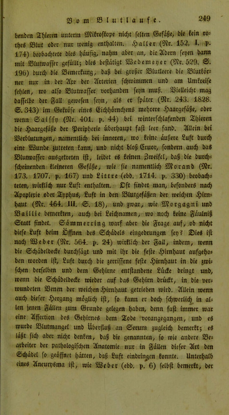 23 o m 23lutlaufe. benbcn Stieren unterm SWiftoffope nid)t fetten ©efdjje, bie fein to- tt>eö Blut ober nur wenig enthalten, patter (9ir. 152. I. p. 174) beobad)tete bieS tjduftg, nahm aber an, bic 2fbern fepen bann mit Blutwaffer gefüUtj bieS betätigt SQßebemepet (9?r. 529. @. 196) burch bie Bemerfung, ba$ bei grofet Blutleere bie Blutför; ncr nur in ber 2fpe bet Arterien fchwimmen unb am Umgreife fehlen, wo atfo Blutwaffer oorhanben fepn muf. Bieüeidjt mag baffetbe bet §alt gewefen fepn, als et fpdter (92r. 243. 1828. @.343) im ©efrbfe eincö gid)hornchenS mehrere £aargefd£e, ober roenn ©aiffp (9?r. 401. p. 44) bet winterfdjlafenben gieren bie Jpaargefape ber Peripherie überhaupt fafi teer fanb. Allein bet Bcrblutungen, namentlich bei inneren, wo feine duffere 2uft burch eine SÜßunbe jutreten fann, unb nicht bloß ßruot, fonbern auch baS Blutwaffer ausgetreten ift, leibet eS feinen Zweifel, bafi bie burch- fcheittenben fleineren ©efdjje, wie fte namentlich COioranb (9?r. 173. 1707. p. 167) unb 2ittre (ebb. 1714. p. 330) beobach- teten, witflich nur 2uft enthalten. £)ft ftnbet man, befonberS nach 2(poplepie ober fXpphuS, 2uft in ben Blutgefdfjen ber weidjen ipitns haut (9fr. 464. 111. @. 18), unb jwar, wie SJiorgagni unb Baillie bemerften, auch bei 2eid)namen, wo noch feine gdulnijj (Statt ftnbet. @ommerring warf aber bie gtage auf, ob nicht biefe 2uft beim Offnen beS ©chdbelS eingebrungen fep ? ;Die$ ift nach Sßebet (9fr. 564. p. 24) wirflich ber gaü, inbem, wenn bie @d)dbelbecfe butdjfdgt unb mit ihr bie fefle Jpirnhaut aufgefjo* ben worben ijf, 2uft burch bie §erriffene fefle Hirnhaut in bie jwü fchen berfelben unb bem ©ehirne entfianbene 2ücfe bringt unb, wenn bie ©chdbelbede wteber auf ba$ ©ehim brüeft, tn bie oets wunbeten Benen ber weichen Hirnhaut getrieben wirb. Allein wenn aud) biefer Hergang möglich ift, fo fann er bod) fchwerlich in al= len jenen fallen jum ©runbe gelegen haben, benn fafi immer war eine 2lffection beS ©ehitneS bem Sobe oorangegangen, unb eS würbe Blutmangel unb Übetfluf an ©erurn jugleid) bemerftj eS laft ftd) aber nicht benfen, bajj bie genannten, fo wie anbere Be: arbeitet bet patl)ologifd)en Anatomie nur in gdllen biefer 2frt ben >&d)dbel fo geöffnet hatten, bafj 2uft einbringen fonnte. Unterhalb eines 2fneurpSma ijt, wie Süßebet (ebb. p. 6) felbft bemerft, bet i