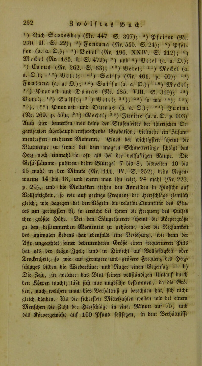 ') (Rach ©coreSbep (9?r. 447. @. 897); 2) «Pfeifet (9?r. 270. II. @. 22); 3) gontana (9?r. 555. @.24); 4) pfei- fet (a. a. £).); s) «Betel («Kr. 196. XXIV. 112); «) ^ecfel («J?r. 185. I. @. 472); 7) unb •) «Betel (a. a. £>.); H) Gacu* (9lr. 262. @. 83); l0) «Betel; ll) Mecfel (a. o. 0.); 12) «Betel; *3) ©afffp («Nt. 401. p. 40); **) gontana (a. a. £>.); ,s) @aiffp (a. a. £).); 16) «INecfel; 17) ^Prcooft unb Duma« («Nr. 185. VIII. 319); »«) 5Betel; 19) ©aiffp; 2°) SBetel; 21), 22) fo wie 2*), 2S)/ 26), i8) «Preooft unb Suma« (a. a. £).); 2J) ^urine («Nr. 269. p. 57); 27) SNccfel; 29) Murine (et. a. £). p. 103). 2fud) l)iec bemerfen wie feine bet ©tufenleitec bet tijietifdjen £)r= ganifation überhaupt entfprechenbe ©rabation, ütelmef>r ein 3ufam= mentreffen mehrerer QNomente. (5ineS bet wichtigen fdjeint bie 33lutmenge ju fepn: bei bem magern Schmetterlinge fd)ldgt baS 4?etS noch einmahl fo oft als bei bet oollfaftigen 9iaupe. Sie ©efdßjidmme pulftren beim 33lutegel 7 bis 8, bisweilen 10 bis 15 mahl tn bet Minute («Nr. 111. IV. @. 252), beim «Regem wurme 14 bis 18, unb wenn man il>n reijt, 24 mahl (9?r. 223. ]>. 29), unb bie «JNolIuSfen flehen ben 2(nneliben in £inftcht auf S3ollfaftigfeit, fo wie auf geringe gtequenj bet Jperjfchldge jiemlich gleich; wie bagegen bei benSBogeln bie tclatioeQuantität beS S3lm teS am getingfien ifi, fo erreicht bei ihnen bie $requen$ beS «pulfeS ihre größte 2pof)c. S5ei ben @dugetf)ieren fcheint bie Körpergröße ju ben bejtimmenben Momenten ju gehören; abet bie Siegfamfeit beS animalen ßebenS hat ebenfalls eine S3ejiehung, wie benn bet 2lffe ungeachtet feinet bebeutenberen ©roße einen frequenteren ^)ulS hat als bet trage Sgel; unb in ^pinft'^t auf SBollfaftigfeit obet Srocfenheit, fo wie auf geringere unb größere gtequenj beS #er$: fchlctgeS bilben bie SBieberfduet unb 9Zager einen ©egenfafc. — b) Sie Seit, in welker baS SSlut feinen ooüftdnbigen Umlauf burd) ben Körper macht, laßt ftd) nuc ungefähr beflimmen, ba bie ®rb= ßen, nach weiten man bieS SBethaltniß $u beregnen h‘V, ftcf> nicht gleich bleiben. 2llS bie ft'cherpen SNitteljahlett wollen wir bei einem SNenfchen bie ßahl bet .^erjfchldge in einet Minute auf 75, unb baS Körpergewicht auf 160 ^)funb fejtfe&en, in bem 23erhdltniffe