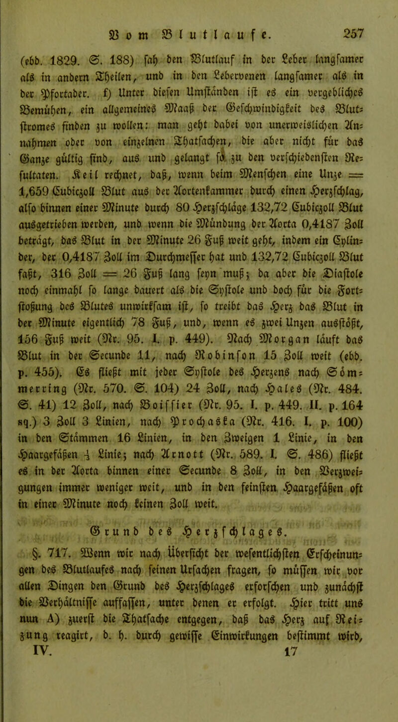 (ebb. 1829. 188) faf) ben SBruttauf in bcc 2ebet langfamec alg in anbcm Steilen, unb in bcn Sebetoenen langfamer al$ in bet $Pfortaber. f) Unter btefen Umjlanben ijt eö ein üccgebiidjcö 83emül)en, ein allgemeines CÖ?aap bec ©efdjwinbigfeit bc$ 23lut; ftromeS ftnben $u wollen: man gebt babei oon unetweislicljen 2fn= nahmen ober uon einjelncn £l)atfad)en, bie aber nid)t für ba$ ©anje gültig finb, au$ unb gelangt fi ju ben oerfd)iebenftcn £Re= fultaten. .Seil regnet, baß, wenn beim $D?enfcf)en eine Unje = 1,659 ©ubicjoll S3lut au$ ber 2lortenfammer burd) einen #er$fd)lag, alfo binnen einer Minute burd) 80 Jperjfdjldge 132,72 Gfubicjoll 33lut auSgetrieben werben, unb wenn bie SDiunbung ber2forta 0,41S7 3oll betragt, ba$ 33lut in ber Minute 26 §up weit gebt, inbem ein (5ptin= ber, bet 0,4187 3oU im Sutdjmeffer l)at unb 132,72 (SubicjolX 33lut fapt, 316 3oll = 26 §up lang fepn mup-, ba aber bie Siafiole nod) einmal)! fo lange bauert als bie «Spjfole unb bod) für bie gort* fropung bc$ JBluteS unwitffam ifi, fo treibt baS 2pcr§ ba$ S3(ut in ber Sfiinute eigentlich 78 gup, unb, wenn e$ jwei Unjen auSftopt, 156 gup weit (5ftr. 95. 1. p. 449). D?ad) Morgan lauft ba$ 33lut in bet Secunbe 11, nad) 9i obinfon 15 3oll weit (ebb. p. 455). ©$ fliept mit jeber Spftole beS #erjenS nad) @6 nt; merring (9Zr. 570. <S. 104) 24 3oll, nad) 2palcö (9?t. 484. <S. 41) 12 3oll, nad) Soiffier (9?r. 95. I. p. 449. II. p. 164 sq.) 3 3oll 3 2inien, nad) ^)rod)a6fa (üftr. 416. I. p. 100) in ben «Stammen 16 2inien, in ben 3tt>eigen 1 2inie, in ben Jpaatgefdpen -i £inic j nad) 2lrnott (9ir. 589. I. ©. 486) fliept eS in ber 2lorta binnen einer «Secunbe 8 3oll/ in ben S3erjweis gungen immer weniger weit, unb in ben feinfien Jpaargefdpen oft in einer Minute nod) feinen 3oll weit. ©tunb be$ Sq e r $ f d) l a g e 6. §. 717. 5öenn wir nad) Überfi'djt ber wefentlidjßen ©rfdjeinum gen be$ 33lutlaufe$ nad) feinen Urfadjen fragen, fo muffen wir oot allen Singen ben ©runb be$ £erjfd)lage$ erforfdjen unb jundd))? bie 33etf)dltniffe auffajfen, unter benen et erfolgt, ^ier tritt un$ nun A) juerft bie Sl)atfad)e entgegen, bap ba$ 2perj auf 3?ei: jung reagirt, b. f)- burd) gewiffe ©inwirfungen beftimmt wirb, IV. 17