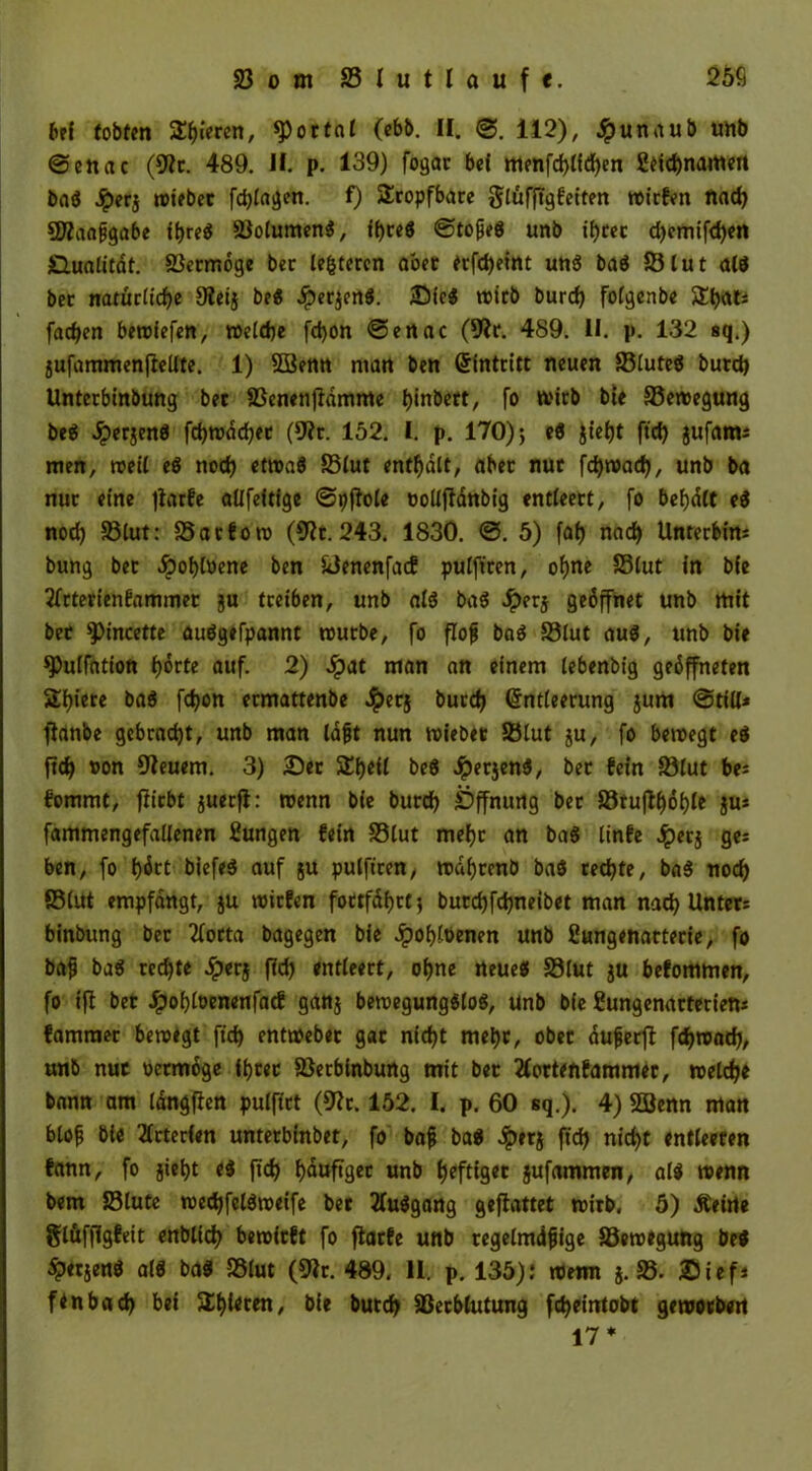 bei tobten gieren, portal (ebb. II. 112), Jpunaub unb @enac (9?c. 489. II. p. 139) fogac bei menfd)lfd)en 2eid)namett bag Jperj wiebec fd)lagen. 0 tropfbare glufjtgfeiten wirfen nad) 5ßaafjgabe if)reg ©olumeng, iljceg ©tofjeg unb il)tec d)emifd)en Qualität. ©ecmöge bec lederen aber etfdjeint ung bag 55lut alg bec natürliche 9lei} beg £er$crtg. JDieg trieb burd) folgenbe $El)at: fachen betriefen, welche fd)on <Sennc (9?c. 489. II. p. 132 sq.) jufammenjiellte. 1) 5öenn man ben (Eintritt neuen ©luteg burd) Untecbinbung bec ©enenjfdmme i)inbett, fo trieb bie ©ewegung beg Jperjeng fd)wöd)ec (9?r. 152. I. p. 170)} eg Jief)t ftd) jufatn; men, weit eg nod) ettrag ©lut enthalt, aber nue fdjwad), unb ba nuc eine jkrfe allfeitige ©pfiole tollfianbig entleert, fo befydlt eg nod) ©lut: ©aefotr (9?t. 243. 1830. @. 5) fah nad) Unterbitt: bung bec «Spofjtoene ben ©enenfaef pulfteen, ohne ©lut in bie tfrterienfammer ju treiben, unb alg bag Jpetj geöffnet unb mit bec ^incette auggefpannt trutbe, fo flofj bag ©lut aug, unb bie spulfdtion f)örte auf. 2) Jpat man an einem lebenbig geöffneten $£f)iete bag fdjon ecmattenbe .^erj burd) (Entleerung $um ©tili* ftanbe gebracht, unb man löjjt nun triebet ©lut ju, fo betregt eg ftch ron feuern. 3) 2)er SCh^H beg Jperjeng, bec fein ©lut be: fommt, fiiebt juecfl: trenn bie burd) Öffnung bec ©tujff)öf)le fa* fammengefallenen Zungen fein ©tut mefjc an bag linfe #erj ge: ben, fo f)öct biefeg auf ju pulfteen, trdijccnb bag ced)te, bag nod) ©tut empfangt, ju triefen foctfdtjct} burd)fd)neibet man nad) Unter: binbung bec 2focta bagegen bie 4)of)löenen unb Sungenatterie, fo bajj bag cedjte Jpecj ftd) entleect, of)ne rteueg ©lut ju befommen, fo tff bet £of)lrenenfacf ganj betregungglog, unb bie ßungenactetiem fammec beroegt ftd) enttrebec gac nicht met)c, obec dufjerff fthroad), unb nuc reemöge ihrer ©eebinbung mit bec tfortenfammec, welche bann am langfien pulftct (9?c. 152. I. p. 60 sq.). 4) 33enn man btofj bie 2frterlen unteebinbet, fo baf bag ^»etj ftd) nid)t entleeren fann, fo jieljt eg ftd) fjauftgec unt> heftiger jufammen, alg wenn bem ©lute tredjfelgtretfe bet tfuggang geflattet wirb, 5) Äeirte glüffigfeit enblid) bewirft fo fiaefe unb regelmdfjige ©etregung beg ^Jetjeng alg bag ©lut (Sftr. 489. II. p. 135); wenn j. ©. Sief* ftnbad) bet 5lt)iecen, bie butd) ©ecblutung fetjeintobt geworben 17 *