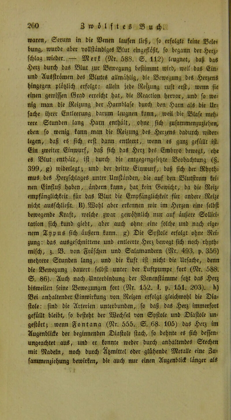 waren, ©erum in bie Benen taufen lief, fo erfolgte feine Bele* bung, würbe aber uolljtdnbigeö Blut eingeflöpt, fo begann bet £er$; fd)tag wieber. — SJterf (9ic. 588. ©. 112) leugnet, bajj ba$ ^)erj burcf) baS Blut juc Bewegung beftimmt wirb, wett ba$ Ein= unb 'tfuSftrdmen beö Bluteö allmahlig, bie Bewegung beö .iperjenö hingegen plöfclicf) erfolgt: allein jebe Otet'jung ruft erft, wenn fte einen gewiffen ©cab erreicht fiat, bie Oieaction t>ect>oc, unb fo we= nig man bie Oicijung ber öparnblafe burd) ben £acn als bie Ur; fad)e ihrer Entleerung barum leugnen fann, weil bie Blafe mef)= rere ©tunben lang dpatn enthalt, ot)ne fid) jufammenjujiehen, eben fo wenig fann man bie Dielung beö dperjenö baburd) wiber= legen, bajj e$ ftcf) erft bann entleert, wenn e$ ganj gefüllt ift. Ein jweiter Einwurf, bap ftch baS dperj beö Embrpo bewegt, ebe eS Blut enthalt, ift burd) bie entgegengefefcte Beobachtung (§. 399, g) wiberlegt; unb ber britte Einwurf, bap ftcf) ber £Rf)ptf>= muö beö dperjfchtageö unter Uniftdnben, bie auf ben Blutjirom fei= nen Einflup haben, dnbern fann, hat fein ©ewiefjt, ba bie Oteij; empfdngtichfeit für baS Blut bie Empfdngtichfeit für anbere Oietje nid)t auöfd)tieft. B) SBobl aber erfennen wir im Jperjen eine felbft bewegenbe Äcaft, welche jwat gewöhnlich nur auf aupete ©ollict: tation ftch funb giebt, aber auch ohne eine foldje unb nach cfge= nem £ppuS ftch dupern fann. g) Die ©pftote erfolgt ohne 9?ei= jung: baS auSgefd)nittene unb entleerte dpetj bewegt ftdh noch *h9#s mifch, j. B. üon gröfchen unb ©atamanbern (9t r. 493. p. 356) mehrere ©tunben lang, unb bie 2uft ift nicht bie Urfadje, benn bie Bewegung bauert felbft unter ber Luftpumpe fort (9tr. 588. ©. 86). 2Tuch nad) Unterbinbung ber Benenfiamme fefct baö Jperj bisweiten feine Bewegungen fort (9tr. 152. I. p. 151. 203). h) Bei anhaltenber Einwitfung oon Oteijen erfolgt gleichwohl bie Dia; ftole: ftnb bie Arterien unterbunben, fo bap baS 4betj immerfort gefüllt bleibt, fo befteht ber Sßechfel non ©pjtole unb Diajtole un- geftörtj wenn gontana (9tr. 555. ©. 68. 105) baS 4?etj im Tfugenblicfe bet beginnenben Diaftole ftach, fo behnte eS ftch bcffcn= ungeachtet au$, unb ec fonnte webet burdh anhaltenbeö ©techen mit 9?abeln, noch burch 2Cfemittel ober glühenbe Btetalle eine 3^ fammenjiehung bewirfen, bie auch nur einen tfugenblicf langer als